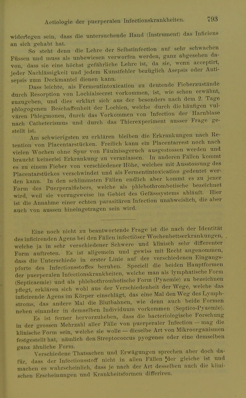 widedegen sein, dass die untevsuchende Hand (Instrument) das Inficions an sich gehabt hat. So steht denn die Lehre der Selbstinfection auf sehr schwachen Fiissen und muss als unbewiesen verworfen werden, ganz abgesehen da- von, dass sie eine liochst gefahrliche Leln-c ist, da sie, wenn acceptirt, jedev NacliUissigkeit und jedem Kunstfehler beziiglich Asepsis oder Anti- sepsis zum Deckmantel dienen kann. Dass leichte, als Fermentintoxication zu deutende Fieberzustiinde durch Resorption von Lochialsecret vorkommen, ist, wie schon erwiihnt, zuzugeben, und dies erklart sich- aus der besonders nach dem 2. Tage phlogogenen Beschaffenheit der Lochien, welche diivch die haufigen vul- viiren Phlegmonen, durch das Vorkommen von Infection der Harnblase nach Catheterismus und durch das Thierexperiment ausser Frage ge- stellt ist. Am schwierigsten zu erkliiren bleiben die Erkrankimgen nach Re- tention von Placentarstiicken. Freilich kann ein Placentarrest noch nach vielen Wochen ohne Spur von Ftiulnissgeruch ausgestossen werden und braucht keinerlei Erkrankung zu veranlassen. In anderen Fallen kommt es zu einem Fieber von verschiedener Hohe, welches mit Ausstossung des Placentarstiickes verschwindet und als Fermentintoxication gedeutet wer- den kann. In den schlimmsten Fallen endlich aber kommt es zu jener Form des Puerperalfiebers, welche als phlebothrombotische bezeichnet wlrd weil sie vorzugsweise im Gebiet des Gefasssystems ablauft. Hier ist die Annahme einer echten parasitiiren Infection unabweislich, die aber auch von aussen hineingetragen sein wird. Eine noch nicht zu beantwortende Frage ist die nach der Identitat des inficirenden Agens bei den Fallen infectioser Wochenbettserkrankungcn, . welche ja in sehr verschiedener Schwere und klinisch sehr difPerenter Form auftreten. Es ist allgemein tmd gewiss mit Recht angenommen, dass die Unterschiede in erster Linie auf der verschiedenen Emgangs- pforte des Infectionsstoffes beruhen. Speciell die beiden Hauptformen der puerperalen Infectionskrankheiten, welche man als lymphatische Form (Septicaemie) und als phlebothrombotische Form (Pyaemie) zu bezeichnen ptieo-t erklaren sich wohl aus der Verschiedenheit der Wege, welche das inficirende Agens im Korper einschlagt, das eine Mai den Weg des Lymph- stroms das andere Mai die Blutbahnen, wie denn auch beide Formen neben 'einander in demselben Individuum vorkommen (Septico-Pyaemie). Es ist ferner hervorzuheben, dass die bacteriologische Forschung in der -rossen Mehrzahl aller Fillle von puerperaler Infection - mag die klinische Form sein, welche sie wolle - dieselbe Art von Mikroorganismen festgestellt hat, uflmlich den Streptococcus pyogenes oder eine demselben ganz ahnliche Form. Versclii(!dene Thatsachen und ErwJlgungen sprechen aber doch da- fiir, dass der Infectionsstoff nicht in alien Fallen '.der gleiche ist und machen es walu-Hcheinlich, dass jc nach der Art dessolben auch die klini- sclien Erscheimingoii und Kranklieitsformen differiren.