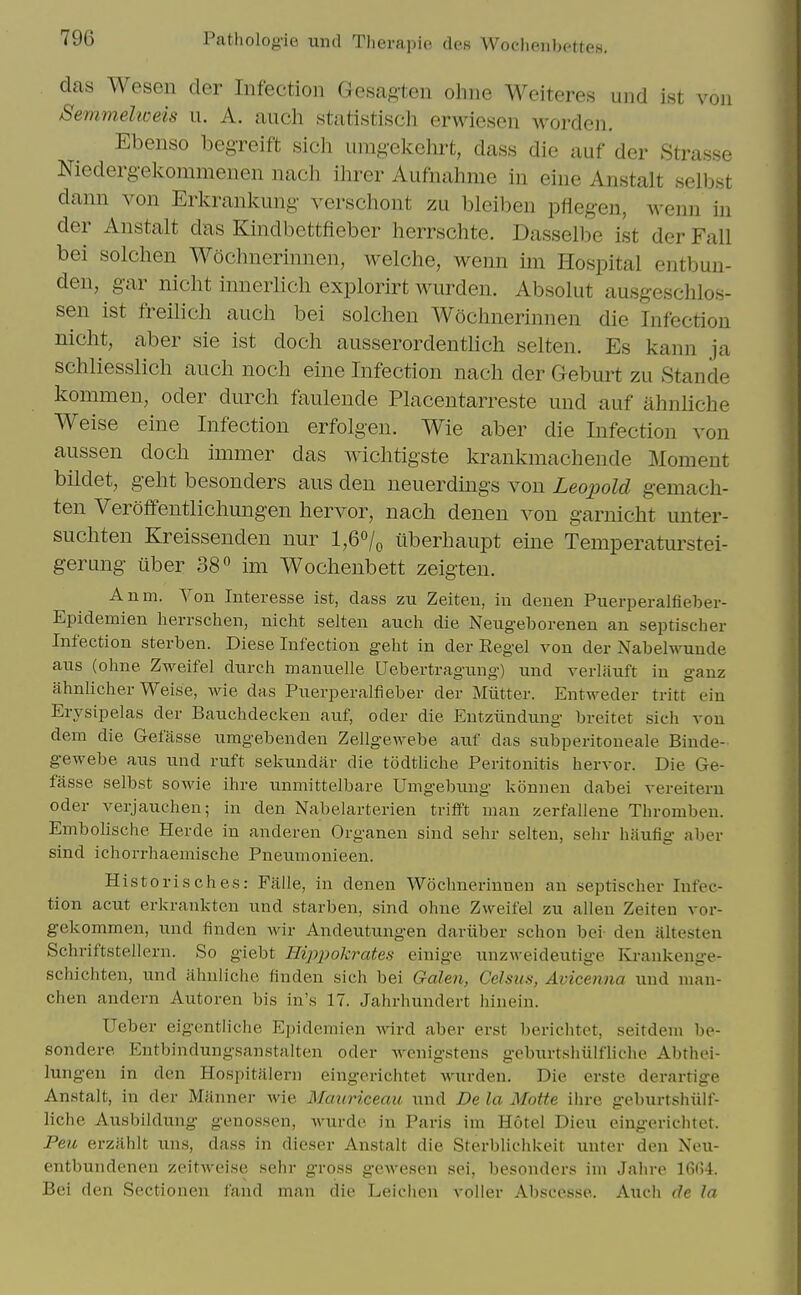 das Wesen cler Infection Gesagten ohne Weiteres imd ist von 8emmelweis u. A. auch statistisch erwiesen worden. Ebenso begreift sich uragekehrt, dass die auf der Strasse Niedergelvommenen nach ilirer Aufnahnie in eine Anstalt selbst dann von Erkrankung- verschont zu bleiben pflegen, wenn in der Anstalt das Kindbettfieber herrschte. Dasselbe ist der Fall bei solchen Wochnerinnen, welche, wenn im Hospital entbun- den, gar nicht innerlich explorirt wurden. Absolut ausgeschlos- sen ist freilich auch bei solchen Wochnerinnen die Infection nicht, aber sie ist doch ausserordentlich selten. Es kann ja schliesslich auch noch eine Infection nach der Geburt zu Stande kommen, oder durch faulende Placentarreste und auf ahnliche Weise eine Infection erfolgen. Wie aber die Infection von aussen doch immer das wichtigste krankmachende Moment bildet, geht besonders aus den neuerdings von Leopold gemach- ten Veroffentlichungen hervor, nach denen von garnicht unter- suchten Kreissenden nur l,6o/o iiberhaupt eine Temperaturstei- gerung uber 38 im Wochenbett zeigten. Anm. Von Interesse ist, dass zu Zeiten, in denen Puerperalfieber- Epidemien herrschen, nicht selten auch die Neug-eborenen an septischer Infection sterben. Diese Infection geht in der Kegel von der Nabelwuude aus (ohne Zweifel durch manuelle Uebertragung) und verlituft in gauz ahnlicher Weise, wie das Puerperalfieber der Mutter. Entweder tritt ein Erysipelas der Bauchdecken auf, oder die Eutziiudung breitet sich von dem die Gefasse umgebenden ZellgCAvebe auf das subperitoneale Biude- gewebe aus und ruft sekundar die todtliche Peritonitis hervor. Die Ge- fasse selbst sowie ihre unmittelbare Umgebung konnen dabei vereiteru Oder verjauchen; in den Nabelarterien triift man zerfallene Thrombeu. EmboUsche Herde in anderen Organen sind sehr selten, sehr hiiufig aber sind ichorrhaemische Pneumonieen. Historisches: Fiille, in denen Wochnerinnen an septischer Infec- tion acut erkrankten und starben, sind ohne Zweifel zu alien Zeiten vor- gekommen, und finden wir Andeutungen dariiber schon bei den altesten Schriftstellern. So giebt HijijJokrates einige unzweideutige Ivi-ankenge- schiciiten, und ahnliche finden sich bei Galen, CeJsus, Avicenna und nian- chen andern Autoren bis in's 17. Jahrhundert hinein. Ueber eigentliche Epidemien wird aber erst berichtet, seitdem be- sondere Entbindungsanstalten oder -svenigstens geburtsliiilfliche Abthei- lungeu in den Hospitiilern eingerichtet wurden. Die erste derartige Anstalt, in der Manner wie Mauriceau und De la Motte ihre geburtshiilf- liche Ausbildung genossen, wurde in Paris im Hotel Dieu eingericluet. Peu erzahlt uns, dass in dieser Anstalt die Sterblichkeit unter den Neu- entbundenen zeitweise sehr gross gcAvesen sei, besonders ini Jahre 16(i4. Bei den Sectionen fand man die Leichen voller Abscesse. Auch de la