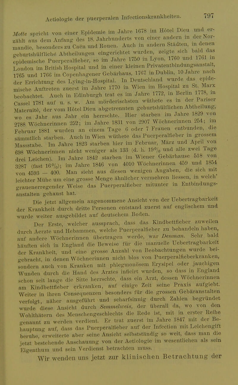 Matte spricht von einer Epidemie im Jahre 1678 im Hotel Dieu xmd er- zmt aus dem Antang des 18. Jahrhnnderts von einer andern m der Nor- maudie, hesonders zu Caen und Rouen. Auch in andern Stildten, m denen ceburtshiilfliche Abtheilungen eingerichtet wurden, zeigte sicli bald das ^pidemische Puerperalfieber. so im Jahre 1750 in Lyon, 1760 und 1761 m London im British Hospital iind in einer kleinen Privatentbindungsanstalt 1765 und 1766 im Copenhagener Gebarhaus, 1767 in Dublin, 10 Jahre nach der Errichtung des Lying-in-Hospital. In Deutschland wurde das epide- mische Auftreten zuerst im Jahre 1770 in Wien im Hospital zu St Marx beobachtet. Auch in Edinburgh trat es im Jahre 1772, in Berlm 1778, m Cassel 1781 auf u. s. w. Am morderischsten wiithete es m der Pariser Maternite der vom Hotel Dieu abgetrennten geburtshiilflichen Abtheilung, wo es Jahr aus Jahr ein herrschte. Hier starben im Jahre 1829 von 9788 Wochnerinnen 252; im Jahre 1831 von 2907 Wochnerinnen 254; nn Febriiar 1881 wurden an einem Tage 6 oder 7 Frauen entbunden, die sammtlich starben. Auch in Wien wiithete das Puerperalfieber in grossem Massstabe Im Jahre 1823 starben hier im Februar, Marz und April von 698 Wochnerinnen nicht weniger als 133 (d. h. 19% und alle zwei Tage drei Leichen). Im Jahre 1842 starben im Wiener Gebarhause 518 von 3087 (fast I6O/0); im Jahre 1846 von 4010 Wochnerinnen 459 und 1854 von 4593 — 400. Man sieht aus diesen wenigen Angaben, die sich mit leichter Miihe um eine grosse Menge ahnlicher vermehren liessen, in welch' o-rauenerregender Weise das Puerperalfieber mitunter in Entbmdungs- anstalten gehaust hat. Die jetzt allgemein angenommene Ansicht von der Uebertragbarkeit der Ki-ankheit durch dritte Personen entstand zuerst auf englischem und wurde weiter ausgebildet auf deutschem Boden. Der Erste, welcher aussprach, dass das Kindbettfieber zuweilen diu-ch Aerzte und Hebammen, welche Puerperalfieber zu behandeln haben, auf andere Wochnerinnen ubertragen werde, war Denman. Sehr bald hauften sich in England die Beweise fiir die manuelle Uebertragbarkeit der Krankheit, und eine grosse Anzahl von Beobachtungen wurde bei- o-ebracht, in denen Wochnerinnen nicht bios von Puerperalfieberkranken, sondern auch von Kranken mit phlegmonosem Erysipel oder jauchigeu Wunden durch die Hand des Arztes inficirt wurden, so dass m England schon seit lange die Sitte herrschte, dass ein Arzt, dessen Wochnerinnen am Kindbettfieber erkranken, auf einige Zeit seine Praxis aufgiebt. Weiter in ihren Consequenzen besonders fiir die grossen Gebaranstalten verfolgt, naher ausgefiihrt und scharfsinnig durch Zahlen begriindet wurde° diese Ansicht durch Semmelweis, der iiberall da, wo von den Wohlthiltern des Menschcngeschlechts die Rede ist, mit in erster Reihe genannt zu werden verdient. Er trat zuerst im Jahre 1847 mit der Be- hauptung auf, dass das Puerperalfieber auf der Infection mit Leichengift beruhc, erweiterte aber seine Ansicht selbststandig so weit, dass man die jetzt bestehende Anschauung von der Aetiologie im wesentlichen als sein Eigenthum und sein Verdienst betrachten muss. Wir wenden uns jetzt zur klinischen Betrachtung der