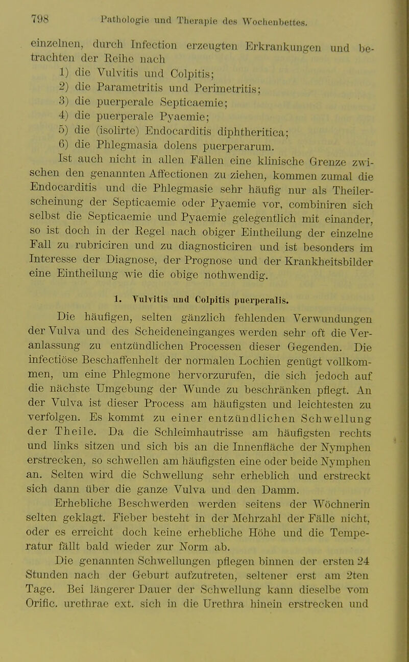 einzelnen, durch Infection erzeugten Erkrank;ungen und be- trachten der Reihe nach 1) die Vulvitis und Colpitis; 2) die Parametritis und Perimetritis; 3) die puerperale Septicaemie; 4) die puerperale Pyaemie; 5) die (isolirte) Endocarditis diphtheritica; 6) die Phlegmasia dolens puerperarura. 1st auch nicht in alien Fallen eine klinische Grenze zwi- schen den genannten Affectionen zu Ziehen, kommen zumal die Endocarditis und die Phlegmasie sehr haufig- nur als Theiler- scheimmg- der Septicaemie oder Pyaemie vor, combiniren sich selbst die Septicaemie und Pyaemie gelegenthch mit einander, so ist doch in der Kegel nach obiger Eintheilung- der einzebie Fall zu rubriciren und zu diagnosticiren und ist besonders im Interesse der Diagnose, der Prognose und der Krankheitsbilder eine Eintheilung wie die obige nothwendig. 1. Yulvitis imd Colpitis puerperalis. Die haufigen, selten ganzlich fehlenden Verwundungen der Vulva und des Scheideneinganges werden sehr oft die Ver- anlassung zu entziindlichen Processen dieser Gegenden. Die infectiose Beschaffenhelt der normalen Lochien genugt vollkom- men, um eine Phlegmone hervorzurufen, die sich jedoch auf die nachste Umgebung der Wunde zu beschranken pflegt. An der Vulva ist dieser Process am haufigsten und leichtesten zu verfolgen. Es kommt zu einer entziindlichen Schwellung der Theile. Da die Schleimhautrisse am haufigsten rechts und links sitzen und sich bis an die Innenflache der Nymphen erstrecken, so schwellen am haufigsten eine oder beide Nymphen an. Selten wird die Schwellung sehr erheblich und erstreckt sich dann uber die ganze Vulva und den Damm. Erhebliche Beschwerden werden seitens der Wochnerin selten geklagt. Fieber besteht in der Mehrzahl der Falle nicht, oder es erreicht doch keine erhebUche Hohe und die Tempe- ratur fallt bald wieder zur Norm ab. Die genannten Schwellungen pflegen binnen der ersten 24 Stunden nach der Geburt aufzutreten, seltener erst am 2ten Tage, Bei langerer Dauer der Schwellung kann dieselbe vom Orific. urethrae ext. sich in die Urethra hinein erstrecken und