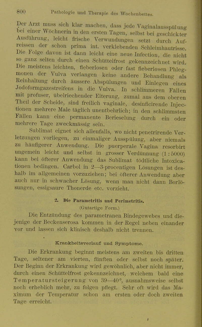 Der Arzt muss sich klar machen, dass jede Vag-inalausspQlung bci emer W5chiierin in den ersten Tagen, selbst bei geschickter Ausfiilmmg, leicht frische Verwundung-en setzt durch Auf- reissen der schon prima int. verklebenden SchleimliautriKse. Die Folg-e davon ist dann leicht eine neue Infection, die nicht so g-anz selten durch einen SchUttelfrost gekennzeichnet wird. Die meistens leichten, fieberlosen oder fast fieberlosen Phleg- monen der Vulva verlangen keine and ere Behandlung als Reinhaltung durch aussere Abspulungen und Einlegen eines Jodoformgazestreifens in die Vulva. In schlimmeren Fallen mit profuser, ubeMechender Eiterung, zumal aus dem oberen Theil der Scheide, sind freilich vaginale, desinficirende Injec- tlonen mehrere Male tagiich unentbelirlich; in den schlimmsten Fallen kann eine permanente Berieselung durch ein oder mehrere Tage zweckmassig sein. Sublimat eignet sich allenfalls, wo nicht penetrirende Ver- letzungen vorliegen, zu einmaliger Ausspiilung, aber niemals zu haufigerer Anwendung. Die puerperale Vagina resorbii^t ungemein leicht und selbst in grosser Verdiinnung (1 :5000) kann bei ofterer Anwendung das Sublimat todthche Iiitoxica- tionen bedingen. Carbol in 2—3-procentigen Losimgen ist des- halb im allgemeinen vorzuziehen; bei ofterer Anwendung aber auch nur in schwacher Losung, wenn man nicht dann Borlo- sungen, essigsaure Thonerde etc. vorzieht. 2. Die Parametritis nnd Perimetritis. (Gutartige Form.) Die Entziindung des parametranen Bindegewebes mid die- jenige der Beckenserosa kommen in der Kegel neben einander vor und lassen sich klinisch deshalb nicht trennen. Krankheitsverlauf und Symptome. Die Erkrankung beginnt meistens am zAveiten bis dritten Tage, seltener am vlerten, fLinften oder selbst noch spiiter. Der Beginn der Erkrankung wird gewohnhch, aber nicht iramer, durch einen Schiittelfrost gekennzeichnet, welchem bald eine Temperatursteigerung von 39—40, ausnahmsweise selbst noch erheblich mehr, zu folgen pflegt. Sehr oft wu'd das Ma- ximum der Temperatur schon am ersten oder doch zweiten Tage erreicht.