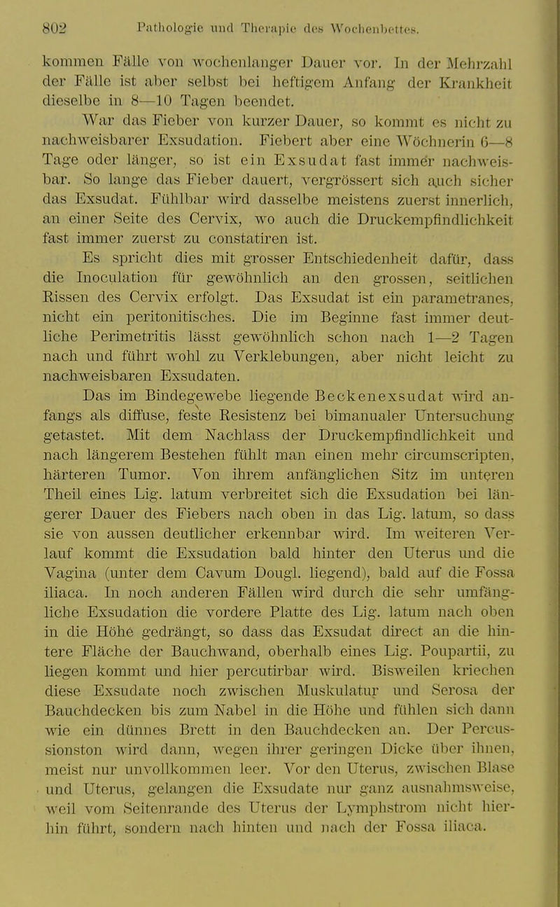 kommen Fallc voii wocheiilanger Dauer vor. In der ^Mehrzahl der Falle ist aber selbst bei heftigem Anfang der Krankheit dieselbe in 8—10 Tagen beendet. War das Fieber von kurzer Dauer, so kommt es nicht zu nachweisbarer Exsudation. Fiebert aber eine Wochnerin 6—8 Tag-e Oder langer, so ist ein Exsudat fast immer nachweis- bar. So lange das Fieber dauert, vergrossert sich aiUch sicher das Exsudat. Fiihlbar Avird dasselbe meistens zuerst innerlich, an einer Seite des Cervix, wo auch die Druckempfindlichkeit fast immer zuerst zu constatiren ist. Es spriclit dies mit grosser Entschiedenheit dafur, dass die Inociilation fur gewohnlicli an den grossen, seitlichen Rissen des Cervix erfolgt. Das Exsudat ist ein parametranes, nicht ein peritonitisclies. Die im Beginne fast immer deut- liche Perimetritis lasst gewohnlicli sclion nach 1—2 Tagen nach und fuhrt wolil zu Verklebungen, aber nicht leicht zu nachweisbaren Exsudaten. Das im Bindegewebe liegende Beckenexsudat VAird an- fangs als diffuse, feste Resistenz bei bimanualer Untersuchung getastet. Mit dem Nachlass der Druckempfindlichkeit und nach langerem Bestehen filhlt man einen mehr circumscripten, harteren Tumor. Von ihrem anfangUchen Sitz im unteren Theil eines Lig. latum verbreitet sich die Exsudation bei lan- gerer Dauer des Fiebers nach oben in das Lig. latum, so dass sie von aussen deutlicher erlcennbar wird. Im weiteren Ver- lauf kommt die Exsudation bald hinter den Uterus und die Vagina (unter dem Cavum Dougl. liegend), bald auf die Fossa iliaca. In noch anderen Fallen wird durch die sehr umfang- liche Exsudation die vordere Platte des Lig. latum nach oben in die Hoh6 gedrangt, so dass das Exsudat direct an die hin- tere Flache der Bauchivand, oberhalb eines Lig. Poupartii, zu liegen kommt und hier percutirbar wird. Bisweilen kriechen diese Exsudate noch zwischen Muskulatur und Serosa der Bauchdecken bis zum Nabel in die Hohe und ftihlen sich dann wie ein dunnes Brett in den Bauchdecken an. Der Percus- sionston wird dann, wegen ihrcr geringen Dicke iiber ihnen, meist nur unvollkommen leer. Vor den Uterus, zwischen Blase und Uterus, gelangen die Exsudate nur ganz ausnahmsAveise, weil vom Seitenrande des Uterus der Lymphstrom nicht hier- hin fuhrt, sondern nach hinten und nach der Fossa iliaca.