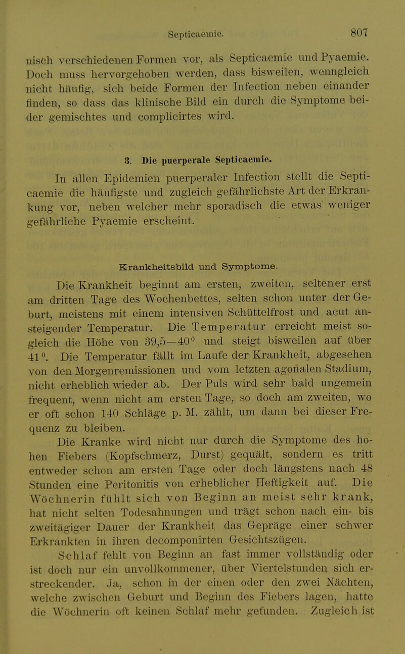 Septicaemie. iiisch verschiedenen Formen vor, als Septicaemie uiid Pyaemie. Doch muss hervorgelioben werden, dass bisweilen, wenngieich nicht haufig-, sich beide Formen der Infection neben einander tinden, so dass das klinische Bild ein durch die Symptome bei- der gemischtes imd complicirtes wird. 3. Die pxierperale Septicaemie. In alien Epidemien puerperaler Infection stellt die Septi- caemie die haufigste und zugieich gefahrlichste Art der Erkran- kung vor, neben welcher mehr sporadisch die etwas' weniger gefalirliche Pyaemie erscheint. Krankheitsbild und. Symptome. Die Krankheit beginnt am ersten, zweiten, seltener erst am dritten Tage des Wochenbettes, selten schon unter der Ge- burt, meistens mit einem intensiven Schiittelfrost und acut an- steigender Temperatur. Die Temperatur erreicht meist so- gleich die Hohe von 39,5—40und steigt bisweilen auf iiber 410. Die Temperatur fallt im Laufe der Krankheit, abgesehen von den Morgenremissionen und vom letzten agonalen Stadium, nicht erheblich wieder ab. Der Puis wird sehr bald ungemein frequent, wenn nicht am ersten Tage, so doch am zweiten, wo er oft schon 140 Schlage p. M. zahlt, um dann bei dieser Fre- quenz zu bleiben. Die Kranke wird nicht nur durch die Symptome des ho- hen Fiebers (Kopfschmerz, Durst) gequalt, sondern es tritt entweder schon am ersten Tage oder doch langstens nach 48 Stunden eine Peritonitis von erheblicher Heftigkeit auf. Die Wochnerin fuhlt sich von Beginn an meist sehr krank, hat nicht selten Todesahnungen und tragt schon nach ein- bis zweitag-ig-er Dauer der Krankheit das Geprilge einer schwer Erkrankten in ihren decomponirten Gesichtsztigen. Schlaf fehlt von Beginn an fast immer vollstandig oder ist doch nur ein unvollkommener, iiber Viertelstunden sich er- streckender. Ja, schon in der einen oder den zwei Nachten, welche zwischen Geburt und Beginn des Fiebers lag-en, hatte die Wochnerin oft keinen Schlaf mehr gefunden. Zugieich ist