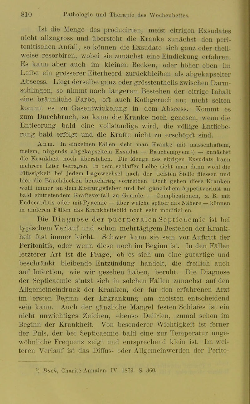 1st die Menge des producirten, meist eitrigeii Exsudates nicht allzLigToss und' abersteht die Kranke zunltchst den peri- tonitisclien Anfall, so konnen die Exsudate sich g'anz oder theil- weise resorbiren, wobei sie zunachst eine Eindickung erfahreii. Es kanii aber aucli im kleinen Becken, oder hoher oben im Leibe ein gTosserer Eiterheerd zuruckbleiben als abgekapselter Abscess. Liegt derselbe ganz oder grossteiitheils zwischen Darm- schlingen, so nimmt nach langerem Bestehen der eitrige Inlialt eine braiinliche Farbe, oft auch Kothgeruch an; nicht selten kommt es zu Gasentwickelimg in dem Abscess. Kommt cs zum Durclibrucli, so kann die Kranke noch genesen, wenn die Entleerung bald eine vollstandige wird, die vollige Entfiebe- rung bald erfolgt und die Krafte nicht zu erschopft sind. Anm. In einzelnen Fallen sieht man Kranke mit massenhaftem, freiem, uirg-ends abgekapseltem Exsudat — Baucliempyem i) — zuniichst die Krankheit noch iiberstehen. Die Menge des eitrigen Exsudats kann mehrere Liter betragen. In dem schlafFen Leibe sieht man danu Avohl die Fliissig-keit bei jedem Lagewechsel nach der tiefsten Stelle fliessen und hier die Bauchdecken beutelartig- vortreiben. Doch gehen diese Krauken AVohl immer an dem Eiterungsfieber und bei ganzlichem Appetitverlust an bald eintretendem Krafteverfall zu Grunde. — Complicationen, z. B. mit Endocarditis oder mitPyaemie — iiber welche spater das Nahere — konnen in anderen Fallen das Krankheitsbild noch sehr modificiren. Die Diagnose der puerperalenSepticaemie ist bei typischem Verlauf und schon mehrtagigem Bestehen der Ki'ank- heit fast immer leicht. Schwer kann sie sein vor Auftritt der Peritonitis, oder wenn diese noch im Beginn ist. In den Fallen letzterer Art ist die Frage, ob es sich um eine gutartige und beschrankt bleibende Entztlndung handelt, die freilich auch auf Infection, wie wir gesehen haben, bertiht. Die Diagnose der Sej)ticaemie stiitzt sich in solchen Fallen zunachst auf den Allgemeineindruck der Kranken, der fiir den erfahrenen Arzt im ' ersten Beginn der Erkrankung am meisten entscheidend sein kann. Auch der ganzliche Mangel festen .Schlafes ist ein nicht unwichtiges Zeichen, ebenso Delirien, .zumal schon im Beginn der Krankheit. Von besonderer Wichtigkeit ist ferner der Puis, der bei Septicaemie bald eine zur Temperatur unge- wohnhche Frequenz zeigt und entsprechend klein ist. Im wci- teren Verlauf ist das DifiFus- oder AUgemeinwerden der Perito- 1) Buck, Charite-Annalen. IV. 1879. S. 360.