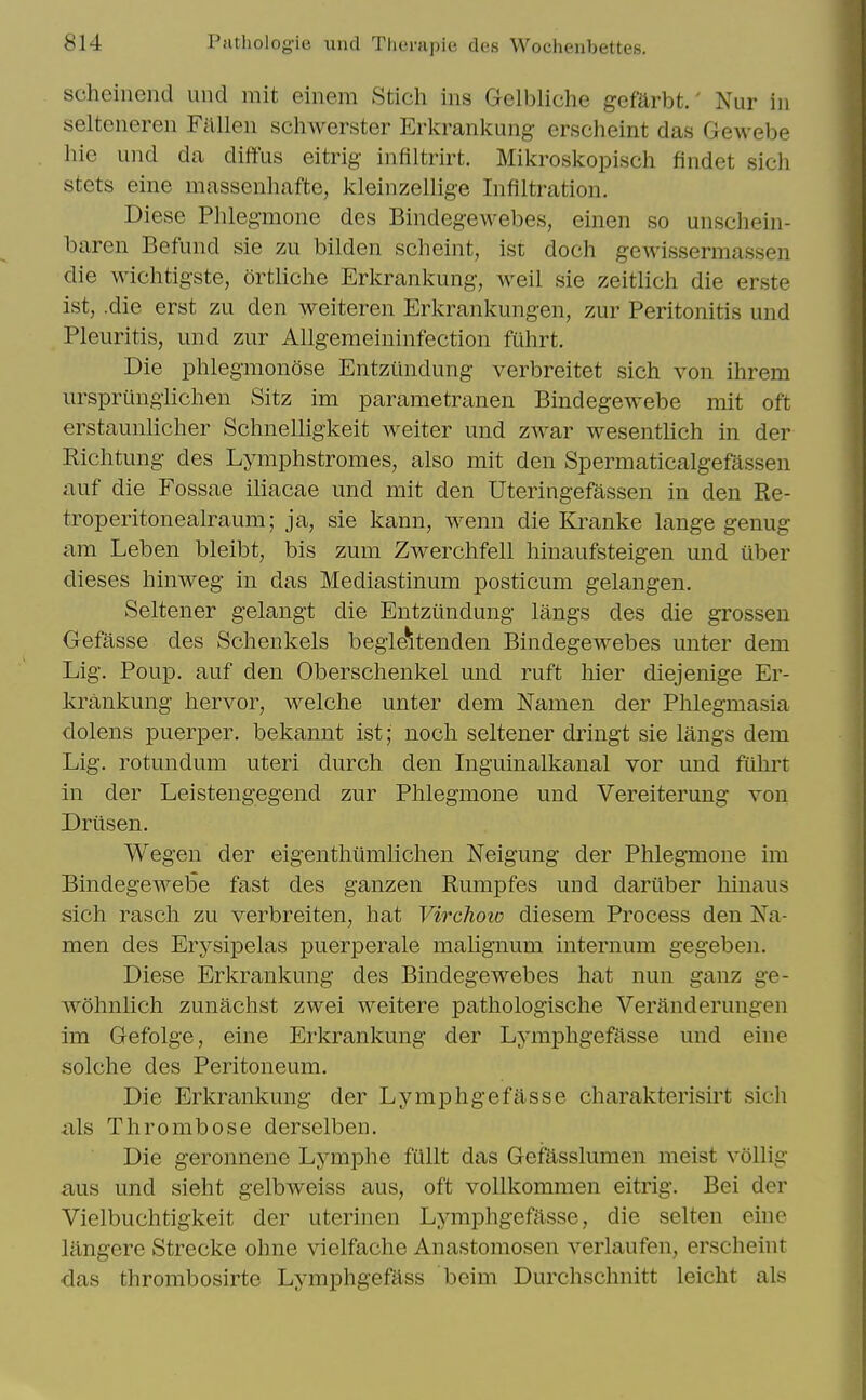 scheinend und mit einem Stich ins Gelbliche gefarbt.' Nur in selteneren Fallen schwerster Erkrankung erscheint das Gewebe hie und da diffus eitrig infiltrirt. Mikroskopisch findet sich stets eine massenhafte, kleinzellige Infiltration. Diese Phlegmone des Bindegewebes, einen so unschein- baren Befund sie zu bilden scheint, ist doch gewissermassen die wichtigste, ortliclie Erkrankung, well sie zeitlich die erste ist, .die erst zu den weiteren Erkrankungen, zur Peritonitis und Pleuritis, und zur Allgemeininfection fuhrt. Die phlegmonose Entzundung verbreitet sich von ihrem urspriingiichen Sitz im parametranen Bindegewebe mit oft erstaunlicher Schnelligkeit weiter und zwar wesentlich in der Richtung des Lymphstromes, also mit den Spermaticalgefassen auf die Fossae iliacae und mit den Uteringefassen in den E,e- troperitonealraum; ja, sie kann, wenn die Kranke lange genug am Leben bleibt, bis zum Zwerchfell hinaufsteigen und uber dieses hinweg in das Mediastinum posticum gelangen. Seltener gelangt die Entzundung langs des die grossen Gefasse des Schenkels begie^tenden Bindegewebes unter dem Lig. Poup. auf den Oberschenkel und ruft hier diejenige Er- krankung hervor, welche unter dem Namen der Phlegmasia dolens puerper. bekannt ist; noch seltener dringt sie langs dem Lig. rotundum uteri durch den Inguinalkanal vor und fuhrt in der Leistengegend zur Phlegmone und Vereiterung von Dritsen. Wegen der eigenthiimlichen Neigung der Phlegmone im Bindegewebe fast des ganzen Rumpfes und dariiber hinaus sich rasch zu verbreiten, hat Virchoio diesem Process den Na- men des Erysipelas puerperale malignum internum gegeben. Diese Erkrankung des Bindegewebes hat nun ganz ge- wohnlich zunachst zwei weitere pathologische Veranderungen im Gefolge, eine Erkrankung der Lymphgefasse und eine solche des Peritoneum. Die Erkrankung der Lymphgefasse charakterisirt sich -als Thrombose derselben. Die geronnene Lymphe fullt das Gefasslumen meist vollig £ius und sieht gelbweiss aus, oft vollkommen eitrig. Bei der Vielbuchtigkeit der uterinen Lymphgefasse, die selten eine langere Strecke ohne vielfache Anastomosen verlaufen, erscheint ■das thrombosirte Lymphgefass beim Durchschnitt leicht als