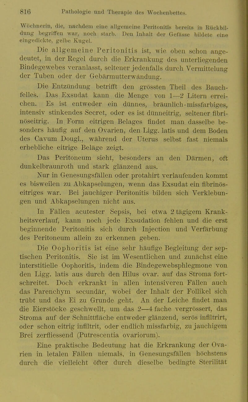 Wochnerin, die, naclvdeni eine allgo.meiiie Peritonitis bereits in Riickbil- dung- beg-rifteu war, noch starb. Den Inhalt der Gefitsse bildete eine eing-ediclvte, g-elbe Kugel. Die allgemeine Peritonitis ist, wie oben schon ange- deutet, in der Regel durch die Erkrankung des unterliegenden Bindegewebes veranlasst, seltener jedcnfalls durch Verraittelung der Tuben oder der Gebarmutterwandung. Die Entziindung betrifft den grossten Theil des Bauch- felles. Das Exsudat l^ann die Menge von 1—2 Litem errei- chen. Es ist entweder ein diinnes, braunlich-missfarbiges, intensiv stinkendes Secret, oder es ist diinneitrig, seltener fibri- noseitrig. In Form eitrigen Belages findet man dasselbe be- sonders haiifig auf den Ovarien, den Ligg. latis und dem Boden des Cavum Dougl., walirend der Uterus selbst fast niemals erhebliche eitrige Belage zeigt. Das Peritoneum sielit, besonders an den Darmen, oft dunkelbraunroth und stark glanzend aus. Nur in Genesungsfallen oder protahirt verlaufenden kommt es bisweilen zu Abkapselungen, wenn das Exsudat ein fibrinos- eitriges war. Bei jauchiger Peritonitis bilden sich Verklebun- gen und Abkapselungen nicht aus. In Fallen acutester Sepsis, bei etwa 2 tagigem Krank- heitsverlauf, kann noch jede Exsudation fehlen und die erst beginnende Peritonitis sich durch Injection und Verfarbung des Peritoneum allein zu erkennen geben. Die Oophoritis ist eine sehr haufige Begleitung der sep- tischen Peritonitis. Sie ist im Wesentlichen und zunachst eine interstitielle Oophoritis, indem die Bindegewebsphlegmone von den Ligg. latis aus durch den Hilus ovar. auf das Stroma fort- schreitet. Doch erkrankt in alien intensiveren Fallen audi das Parenchym secundar, wbbei der Inhalt der Follikel sich triibt und das Ei zu Grunde geht. An der Leiche findet man die Eierstocke geschwellt, um das 2—4 fache vergrossert, das Stroma auf der Schnittflache entweder glanzend, seros infiltrirt, oder schon eitrig infiltrit, oder endlich missfarbig, zu jauchigem Brei zerfliessend (Putrescentia ovariorum). Eine praktische Bedeutung hat die Erkrankung der Ova- rien in letalen Fallen niemals, in Genesungsfallen liochstens durch die vielleicht ofter durch dieselbe bedingte Sterilitat