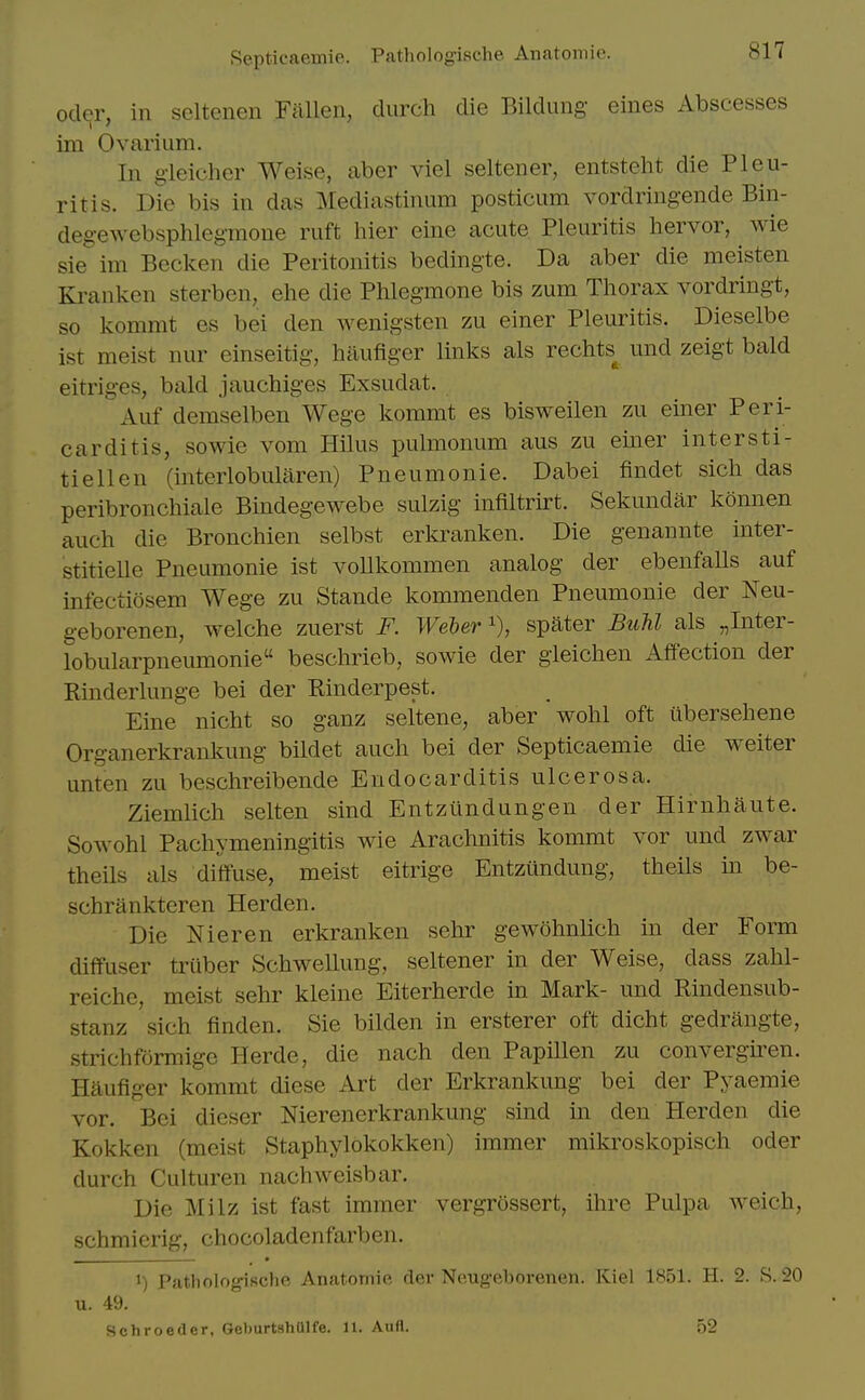 Oder, in scltenen Fallen, durch die Bildung- eines Abscesses im Ovarium. In gleicher Weise, aber viel seltener, entstelit die Pleu- ritis. Die bis in das Mediastinum posticum vordring-ende Bin- degewebsphlegmone ruft hier eine acute Pleuritis hervor, wie sie im Becken die Peritonitis bedingte. Da aber die meisten Kranken sterben, ehe die Phlegmone bis zum Thorax vordringt, so kommt es bei den Avenigsten zu einer Pleuritis. Dieselbe ist meist nur einseitig, haufiger links als rechts^ und zeigt bald eitriges, bald jauchiges Exsudat. Auf demselben Wege kommt es bisweilen zu einer Peri- carditis, sowie vom Hilus pulmonum aus zu einer intersti- tiellen (interlobularen) Pneumonic. Dabei findet sich das peribronchiale Bindegewebe sulzig infiltrirt. Sekundar konnen auch die Bronchien selbst erkranken. Die genannte inter- stitielle Pneumonic ist vollkommen analog der ebenfalls auf infectiosem Wege zu Stande kommenden Pneumonie der Neu- geborenen, welche zuerst F. Weber spater BuU als „Inter- lobularpneumonie beschrieb, sowie der gleichen Affection der Rinderlunge bei der Rinderpest. Eine nicht so ganz seltene, aber wohl oft iibersehene Organerkrankung bildet auch bei der Septicaemie die weiter unten zu beschreibende Endocarditis ulcerosa. Ziemlich selten sind Entztindungen der Hirnhaute. Sowohl Pachymeningitis wie Arachnitis kommt vor und zwar theils als diffuse, meist eitrige Entziindung, theils in be- schrankteren Herden. Die Nieren erkranken sehr gewohnlich in der Form diffuser truber SchweUung, seltener in der Weise, dass zahl- reiche, meist sehr kleine Eiterherde m Mark- und Rindensub- stanz sich finden. Sie bilden in ersterer oft dicht gedrangte, strichformigc Herde, die nach den Papillen zu convergiren. Haufiger kommt diese Art der Erkrankung bei der Pyaemie vor. Bei dicser Nierenerkrankung sind in den Herden die Kokken (meist Staphylokokken) immer mikroskopisch oder durch Culturen nachweisbar. Die Milz ist fast immer vergrossert, ihre Pulpa weich, schmierig, chocoladenfarben. 1) Patliologische Anatomic der Neugeborenen. Kiel 1851. H. 2. S. 20 u. 49. Schroetler, GeburtshUlIe. 11. Aufl. 52