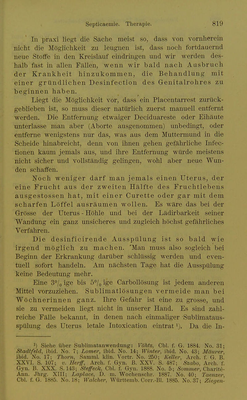 Li praxi liegt die Sache meist so, dass von vornherein nicht die Mogiichkeit zu leug-nen ist, dass noch fortdauernd neue Stoffe in den Kreislauf eindriiigen und wir werden des- halb fast in alien Fallen, wenn wir bald nach Ausbruch der Krankheit hinzukommen, die Behandlung- mit einer griindlichen Desinfection des Genitalrohres zu beginnen haben. Lieg't die Mogiichkeit vor, dass ein Placentarrest zurtick- geblieben ist, so muss dieser naturlich zuerst manuell entfernt werden. Die Entfernung etwaiger Deciduareste oder Eihaute unterlasse man aber (Aborte ausgenommen) unbedingt, oder entferne wenigstens nur das, was aus dem Muttermund in die Scheide hinabreicht, denn von ihnen gehen gefahrliche Infec- tionen kaum jemals aus, und ihre Entfernung wiirde meistens nicht sicher und voUstandig gelingen, wohl aber neue Wun- den schaffen. Noch weniger darf man jemals einen Uterus, der eine Frucht aus der zweiten Halfte des Fruchtlebens ausgestossen hat, mit einer Curette oder gar mit dem scharfen Loffel ausraumen wollen. Es ware das bei der Grosse der Uterus - Hohle und bei der Ladirbarkeit seiner Wandung ein ganz unsicheres und zugieich hochst gefahrliches Verfahren. Die desinficirende Ausspiilung ist so bald wie irgend moglich zu machen. 'Man muss also sogieich bei Beginn der Erkrankung dariiber schliissig werden und even- tuell sofort handeln. Am nachsten Tage hat die Ausspulung keine Bedeutung mehr. Eine 3°/o ige bis b^j^ ige Carbollosung ist jedem anderen Mittel vorzuziehen. Sublimatlosungen vermeide man bei Wochnerinnen ganz. Ihre Gefahr ist eine zu grosse, und sie zu vermeiden liegt nicht in unserer Hand. Es sind zahl- reiche Falle bekannt, in denen nach einmaliger Sublimataus- spulung des Uterus letale Intoxication eintrat Da die In- 1) Siehe iiber Sublimatanwendung: VShtz, Cbl. f. G. 1884. No. 31; Stadtfeld, ibid. No. 7; Lomer, ibid. No. 14; Winter, ibid. No. 43; MUurer, ibid. No. 17; T?iorn, Samml. klin. Vortr. No. 250; Keller, Arch. f. G. B. XXVI. S. 107; V. Herff, Arch. f. Gvn. B. XXV. S. 487; Szaho, Arch. f. Gyn. B. XXX. S. 143; Steffeck, Cbl. f. Gyii. 1888. No. 5; ^ommc?-, Charite- Ann. Jhrg. XTII; Laplace, D. m. Wochenschr. 1887. No. 40; laenzer, Cbl. f. G. 1885. No. 18; Watcher, Wurttemb. Corr.-Bl. 1885. No. 37; Ziegen-