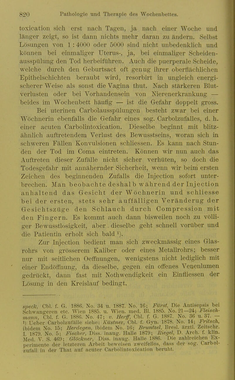 toxication sicli erst nach Tagen, ja nach eiiier Woche uiid liinger zeigt, so ist dann nichts mehr daran zii andern. Selbst Losimgen von 1 : 4000 oder 5000 sind nicht unbedenklich und konnen bei einmaliger Uterus-, ja, bei einmaliger Scheiden- ausspilluug- den Tod herbeiftihren. Auch die puerperale Scheide, welche durch den Geburtsact oft genug ihrer oberfiachlichen Epithelschichten beraubt wird, resorbirt in ungleich energi- scherer Weise als sonst die Vagina thut. Nach starkeren Blut- verlusten oder bei Vorhandensein von Nierenerkrankung — beides im Wochenbett haufig — ist die Gefahr doppelt gross. Bei uterinen Carbolausspiilungen besteht zwar bei einer Wochnerin ebenfalls die Gefahr eines sog. Carbolzufalles, d. h. einer acuten Carbolintoxication. Dieselbe beginnt mit blitz- ahnlich auftretendem Verlust des Bewusstseins, woran sich in schweren Fallen Konvulsionen schliessen. Es kann nach Stun- deu der Tod ini Coma eintreten. Konnen wir nun auch das Auftreten dieser Zufalle nicht sicher verhiiten, so doch die Todesgefahr mit annahernder Sicherheit, wenn wir beim ersten Zeichen des beginnenden Zufalls die Injection sofort unter- brechen. Man beobachte deshalb wahrend der Injection anhaltend das Gesicht der Wochnerin und schliesse bei der ersten, stets sehr auffalligen Veranderug der Gesichtsziige den Schlauch durch Compression mit den Fingern. Es kommt auch dann bisweilen noch zu voUi- ger Bewusstlosigkeit, aber. dieselbe geht schnell voriiber und die Patientin erholt sich bald Zur Injection bedient man sich zweckmassig eines Glas- rohrs von grosserem Kaliber oder eines Metallrohrs; besser nur mit seitUchen Oeffnungen, wenigstens nicht ledighch mit einer Endofifnung, da dieselbe, gegen ein oftenes Venenlumen gedrtlckt, dann fast mit Nothwendigkeit ein Einfliessen der Losung in den Kreislauf bedingt. speck, Cbl. f. G. 1886. No. 34 u. 1887. No. 16; Filrftt, Die Antisepsis bei Sclnvangeren etc. Wien 1885. u. Wicn. med. Bl. 1885. No. 21—24; Fl-eiscli- mann, Cbl. f. G. 1886. No. 47; v. Herff, Cbl. f. G. 1887. No. 36 u. 37. — 1) Ueber Carbolzufiille siehe: KUstnev, Cbl. f. Gyn. 1878. No. 14; Frifsch, Ibidem No. 15; Herdegen, ibidem No. 16; Brunfzel, Bresl. ilrztl. Zeitschr. I. 1879. No. 5; Fischer, Diss, inaiig-. Halle 1879; Biegel, D. Arch. f. klin. Med. V. S. 469; GWckner, Diss, inaug-. Halle 1886. Die zahlreichen Ex- perimente der letzteren Arbeit beAveisen zweifellos, da.ss der sog. Carbol- zufall in der That auf aciiter Carbolintoxication bernht.