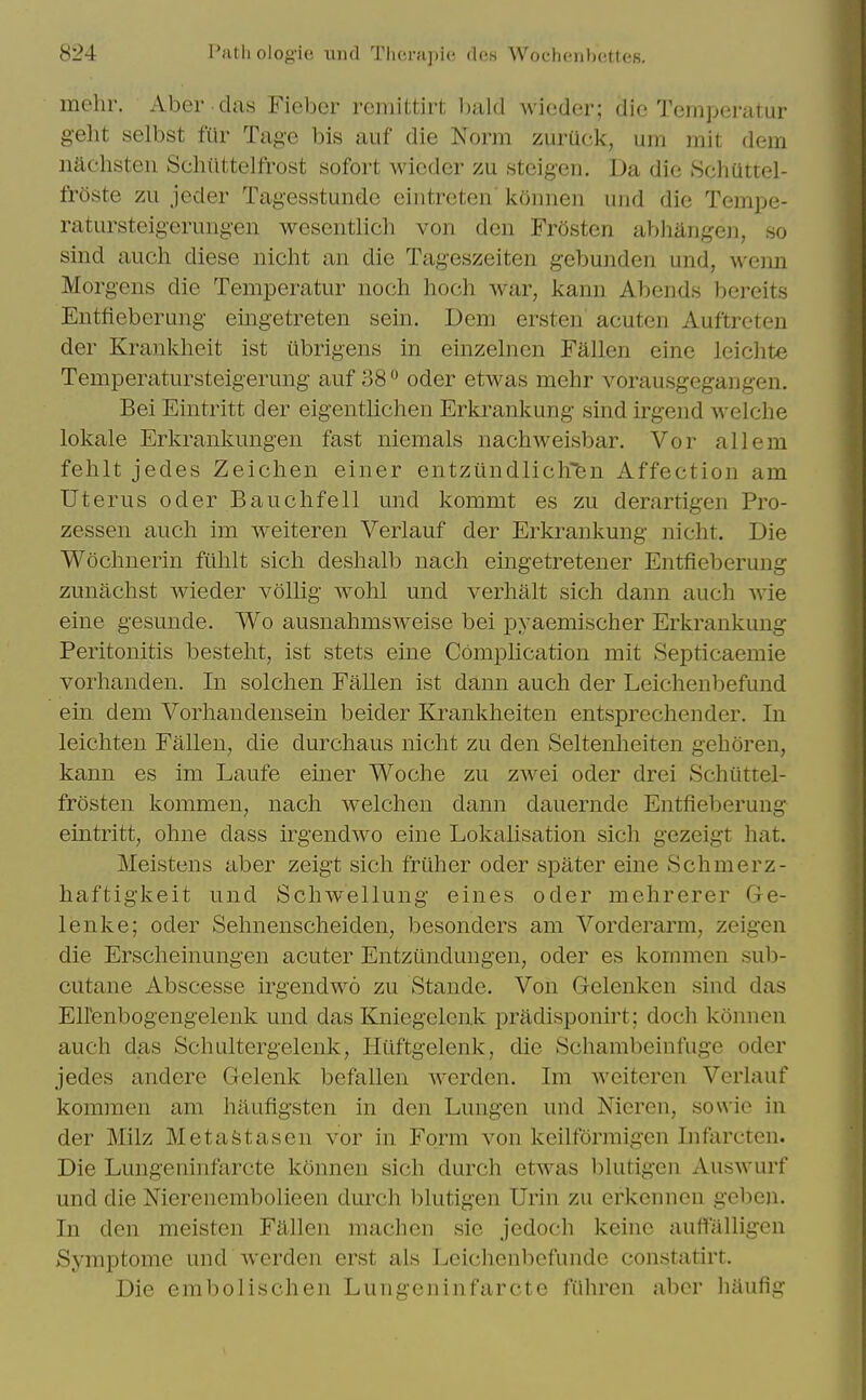 mchr. Abor diis Fiebcr reinittirt Avieder; die Tcmperatur gelit selbst fiir Tage bis auf die Norm zurUck, urn mit dem iiachsteii Selliittelfrost sofort Avicder zu steigen. Da die SchUttel- frOste zu jeder Tagesstunde eintrcten konnen uiid die Tempe- ratursteigeriingen wesentlich von den Frosten abhangen, so sind auch diese nicht an die Tageszeiten gebunden und, wenn Morgens die Temperatur noch hoch war, kann Abends bereits Entfieberung eingetreten sein. Dem ersten' acuten Auftreten der Krankheit ist ubrigens in einzelnen Fallen eine lei elite Temperatursteigerung auf 38 oder etwas mehr vorausgegangen. Bei Eintritt der eigentlichen Erkrankung sind irgend welche lokale Erkrankungen fast niemals nachweisbar. Vor all em felilt jedes Zeichen einer entziindliciren Affection am Uterus oder Bauchfell und kommt es zu derartigen Pro- zessen auch im weiteren Verlauf der Erkrankung nicht. Die Wochnerin fiihlt sich deshalb nach eingetretener Entfieberung zunachst wieder vollig wohl und verhalt sich dann auch wie eine gesunde. Wo ausiiahmsweise bei pyaemischer Erkrankung Peritonitis besteht, ist stets eine Comphcation mit Septicaemie vorhanden. In solchen Fallen ist dann auch der Leichenbefund ein dem Vorhandensein beider Krankheiten entsprechender. In leichten Fallen, die durchaus nicht zu den Seltenheiten gehoren, kann es im Laufe emer Woche zu zwei oder drei Schiittel- frosten kommen, nach welchen dann dauernde Entfieberung eintritt, ohne dass irgendwo eine Lokalisation sich gezeigt hat. Meistens aber zeigt sich friiher oder spater eine Schmerz- haftigkeit und Schwellung eines oder mehrerer Ge- lenke; oder Sehnenscheiden, besonders am Vorderarm, zeigen die Erscheinungen acuter Entztindungen, oder es kommcn sub- cutane Abscesse irgendwo zu Stande. Von Gelenken sind das Ellenbogengelenk und das Kniegelenk pradisponirt; doch konnen auch das Schultergelenk, Hiiftgelenk, die Schambeinfuge oder jedes andere Gelenk befallen werden. Im Aveiteren Verlauf kommen am haufigsten in den Luugen und Nieren, sowie in der Milz MetaStasen vor in Form von keilformigen Iiifarcten. Die Lungeninfarcte konnen sich durch etwas blutigen AusAvurf und die Nierenembolieen durch blutigen Urin zu erkennen gelien. In den meisten Fallen machen sie jedoch keine auffalligen Symptome und Averden erst als Leicheiibefunde constatirt. Die embolischen Lungeninfarcte fiihren aber haufig