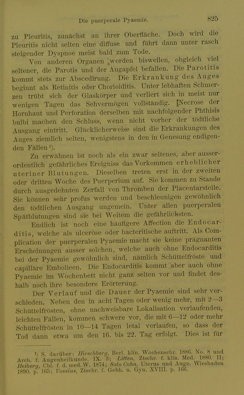 zLi Pleuritis, zuiiachst an ihrer Oberfiache. Doch wird die Pleuritis nicht selten eine diffuse und fuhrt dann unter rasch steigender Dyspnoe meist bald zum Tode. Von anderen Organen >erden bisweilen, obgleich viel seltener, die Parotis und der Augapfel befallen. Die Parotitis kommt stets zur Abscedirung. Die Erkrankung des Auges beginnt als Retinitis oder Chorioiditis. Unter lebhaften Schmer- zen triibt sich der Glaskorper und verliert sich in meist nur wenigen Tagen das Sehvermogen voUstandig. [Necrose der Hornhaut und Perforation derselben mit nachfolgender Phthisis bulbi machen den Schluss, wenn nicht vorher der todtliche Ausgang eintritt. Glilcklicherweise sind die Erkrankungen des Auges ziemlich selten, wenigstens in den in Genesung endigen- den Fallen 1). Zu erwahnen ist noch als ein zwar seltenes, aber ausser- ordentlich gefahrliches Ereigniss das Vorkommen erheblicher uteriner Blutungen. Dieselben treten erst in der zweiten Oder dritten Woche des Puerperium auf. Sie kommen zu Stande durch ausgedehnten Zerfall von Thromben der Placentarstelle. Sie konnen sehr profus werden und beschleunigen gewohnhch den todtlichen Ausgang ungemein. Unter aUen puerperalen Spatblutungen sind sie bei Weitem die gefahrlichsten. Endlich ist noch eine haufigere Affection die Endocar- ditis, welche als ulcerose oder bacteritische auftritt. Als Com- pUcation der puerperalen Pyaemie macht sie keine pragnanten Erscheinungen ausser solchen, welche auch ohne Endocarditis bei der Pyaemie gewohnlich sind, namhch Schuttelfroste und capillare Embolieen. Die Endocarditis kommt aber auch ohne Pyaemie im Wochenbett nicht ganz selten vor und findet des- halb noch ihre besondere Erorterung. Der Verlauf und die Dauer der Pyaemie sind sehr ver- schieden. Neben den in acht Tagen oder wenig mehr, mit 2—3 Schuttelfrosten, ohne nachweisbare Lokalisation verlaufenden, Icichten Fallen, kommen schwere vor, die mit 6—12 oder mehr Schuttelfrosten in 10—14 Tagen letal verlaufen, so dass der Tod dann etwa um den 16. bis 22. Tag erfolgt. Dies ist fur t) S (lariiher- Hirschherq, Berl. klin. Wochenschr. 1886. No. 8 und Arch. f. Au-onhcillain(U'. IX. 3; LiUen, Ztschr. f. klin Mod 1880. 11; Jfeihera Cbl. f. d. lued.W. 1874; Salo Cohn, Uteru.s und Auge. Wiesbaden J8'90 ik'iG;); Vossius, Zt.sehr. f. Gebh. u. Gyn. XYIII. p. 166.