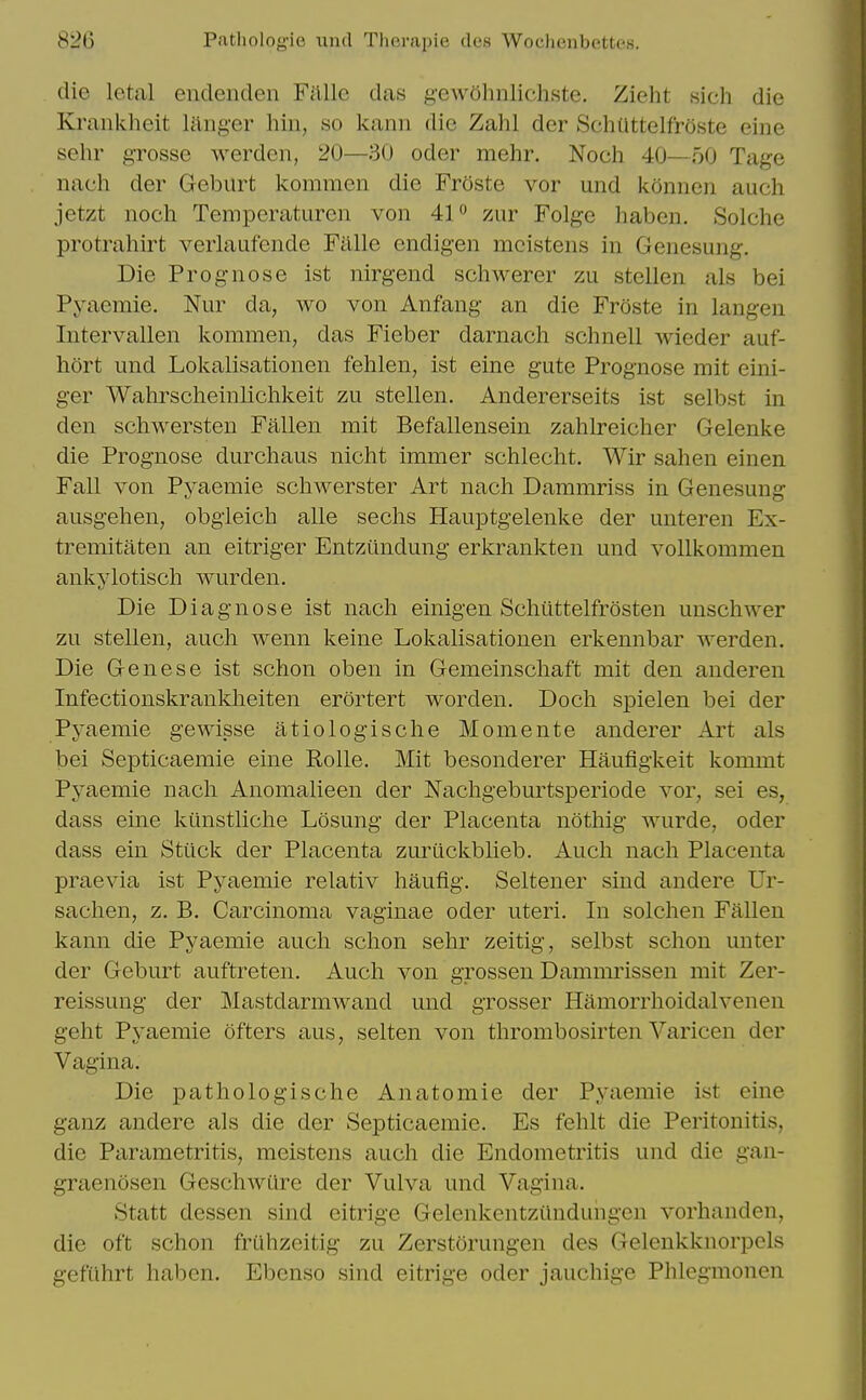 die letal endenden Fillle das gewohnlichste. Zieht sich die Krankheit langer hiii, so kann die Zahl der SchUttelfroste eine sehr grosse werden, 20—30 oder mehr. Nocli 40—50 Tage nach der Geburt kommen die Froste vor und konnen auch jetzt noch Temperaturen von 4P zur Folgc haben. Solclie protrahirt verlaufende Falle endigen mcistens in Genesung. Die Prognose ist nirgend scliwerer zu stellen als bei Pyaemie. Nur da, wo von Anfang an die Froste in langen Intervallen kommen, das Fieber darnach schnell wieder auf- hort und Lokalisationen fehlen, ist eine gute Prognose mit eini- ger Wahrscheinliclikeit zu stellen. Andererseits ist selbst in den schwersten Fallen mit Befallensein zahlreicher Gelenke die Prognose durchaus nicht immer schlecht. Wir sahen einen Fall von Pyaemie schwerster Art nach Dammriss in Genesung ausgehen, obgieich alle seclis Hauptgelenke der unteren Ex- tremitaten an eitriger Entzundung erkrankten und vollkommen ankylotisch wurden. Die Diagnose ist nach einigen Schtittelfrosten unschwer zu stellen, auch wenn keine Lokalisationen erkennbar werden. Die Genese ist schon oben in Gemeinschaft mit den anderen Infectionskrankheiten erortert worden. Doch spielen bei der Pyaemie gewisse atiologische Momente anderer Art als bei Septicaemie eine RoUe. Mit besonderer Haufigkeit kommt Pyaemie nach Anomalieen der Nachgeburtsperiode vor, sei es, dass eine kiinstliche Losung der Placenta nothig wurde, oder dass ein Stiick der Placenta zuriickblieb. Auch nach Placenta praevia ist Pyaemie relativ haufig. Seltener sind andere Ur- sachen, z. B. Carcinoma vaginae oder uteri. In solchen Fallen kann die Pyaemie auch schon sehr zeitig, selbst schon uuter der Geburt auftreten. Auch von grossen Dammrissen mit Zer- reissung der Mastdarmwand und grosser Hamorrhoidalvenen geht Pyaemie ofters aus, selten von thrombosirten Varicen der Vagina. Die pathologische Anatomic der Pyaemie ist eine ganz andere als die der Septicaemie. Es fehlt die Peritonitis, die Parametritis, meistens auch die Endometritis und die gan- graenosen Geschwure der Vulva und Vagina. Statt dessen sind eitrige Gelenkentzundungcn vorhanden, die oft schon fruhzeitig zu Zerstorungen des Gelenkknorpels gefiihrt haben. Ebenso sind eitrige oder jauchige Phlegmonen