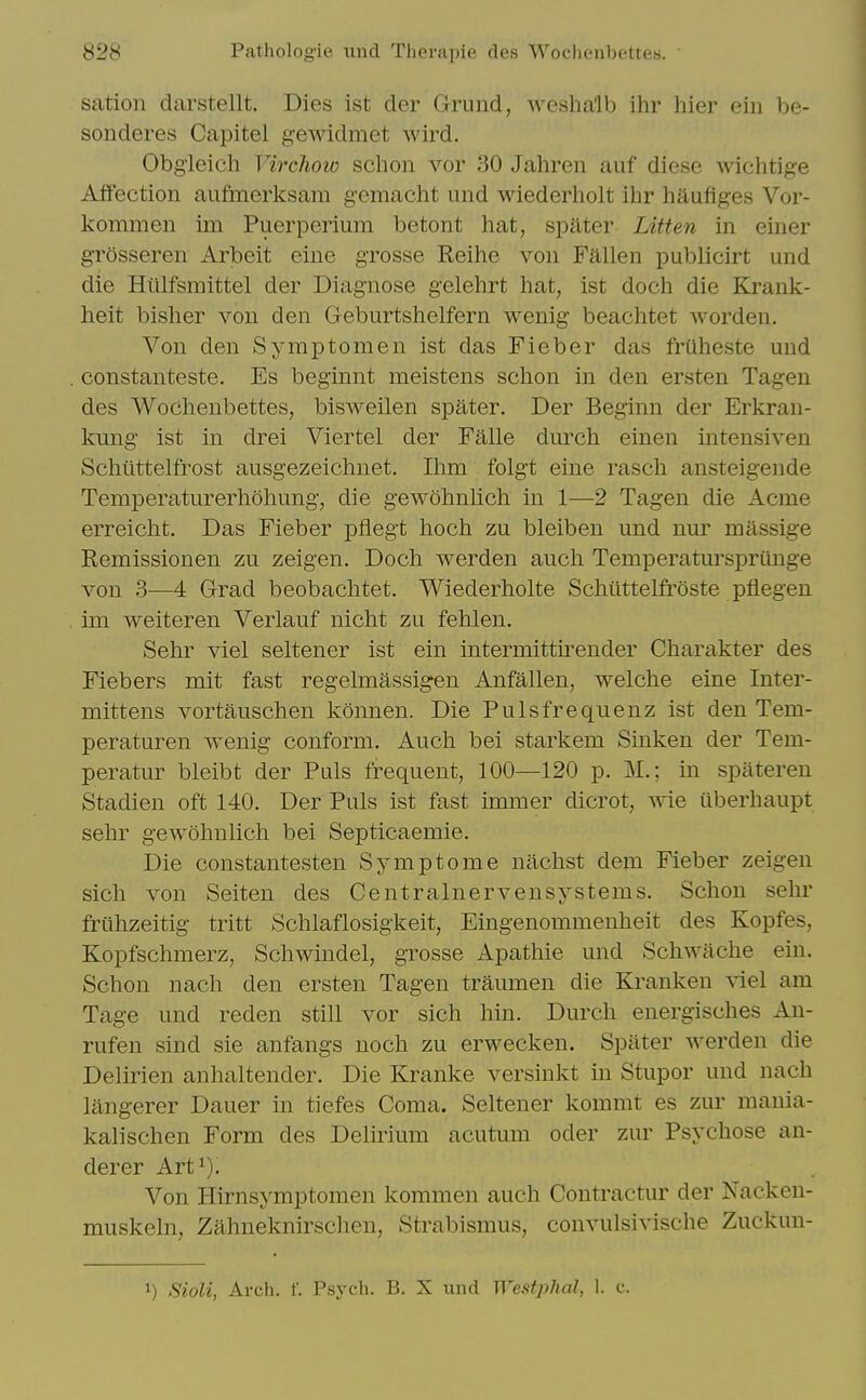 sation darstellt. Dies ist der Grund, weshalb ihr hier ein be- sonderes Capitel gewidmet wird. Obgieich Virchow schon vor 30 Jahren auf diese wichtige Affection aufmerksam gemaclit und wiederholt ihr liauflges Vor- kommen im Puerperium betont hat, spater Litten in einer grosseren Arbeit eine grosse Reihe von Fallen publicirt und die Hiilfsmittel der Diagnose gelehrt hat, ist doch die Krank- heit bisher von den Geburtshelfern wenig beachtet worden. Von den Symptom en ist das Fieber das fruheste und constanteste. Es beginnt meistens schon in den ersten Tagen des Wochenbettes, bisweilen spater. Der Beginn der Erkran- kung ist in drei Viertel der Falle durch einen intensiven Schtlttelfrost ausgezeichnet. Ihm folgt eine rasch ansteigende Temperaturerhohung, die gewohnlich in 1—2 Tagen die Acme erreicht. Das Fieber pflegt hoch zu bleiben und nur massige Remissionen zu zeigen. Doch werden audi Temperatursprtinge von 3-—4 Grad beobachtet. Wiederholte Schiittelfroste pflegen im weiteren Verlauf nicht zu fehlen. Sehr viel seltener ist ein intermittirender Charakter des Fiebers mit fast regelmassigen Anfallen, welche eine Inter- mittens vortauschen konnen. Die Pulsfrequenz ist den Tem- peraturen wenig conform. Auch bei starkem Sinken der Tem- peratur bleibt der Puis frequent, 100—120 p. M.; in spateren Stadien oft 140. Der Puis ist fast immer dicrot, wie ilberhaupt sehr gewohnlich bei Septicaemie. Die constantesten Symptome nachst dem Fieber zeigen sich von Seiten des Centralnervensystems. Schon sehr friihzeitig tritt Schlaflosigkeit, Eingenommenheit des Kopfes, Kopfschmerz, Schwindel, grosse Apathie und Schwache ein. Schon nach den ersten Tagen traumen die Kranken ^iel am Tage und reden still vor sich hin. Durch energisches An- rufen sind sie anfangs noch zu erwecken. Spater werden die Delirien anhaltender. Die Kranke versinkt in Stupor und nach langerer Dauer in tiefes Coma. Seltener kommt es zur mania- kalischen Form des Delirium acutum oder zur Psychose an- derer Art^). Von Hirnsymptomen kommen auch Contractur der Nacken- muskeln, Zahneknirschen, Strabismus, convulsivische Zuckun- 1) SioU, Arch. f. Psych. B. X und Westplial, 1. c.