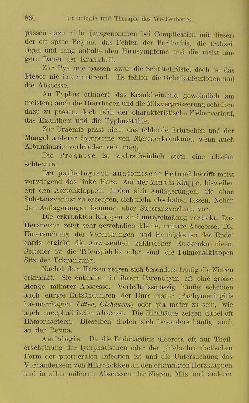 passen dazu nicht (ausgcnommen bei Complication mit dieser) der oft spate Beginn, das Fehlen der Peritonitis, die frUhzei- tig-en und lang- anhaltenden Hirnsymptome und die meist lan- gere Dauer der Krankheit. Zur Pyaemie passen zwar die Schuttelfrbste, doch ist das Fieber nie intermittirend. Es fehlen die Gelenkaflfectionen und die Abscesse. An Typhus erinnert das Krankheitsbild gewohnlich am meisten; auch die Diarrhoeen und die Milzvergrosserung scheinen dazu zu passen, doch fehlt der charakteristische Fieberverlauf, das Exanthem und die Typhusstiihle. Zur Uraemie passt nicht das fehlende Erbrechen und der Mangel anderer Symptome von Nierenerkrankung, wenn auch Albuminuric vorhanden sein mag. Die Prognose ist wahrscheinlich stets eine absolut schlechte. Der pathologisch-anatomische Befund betrifft meist vorwiegend das Imke Herz. Auf der Mitrahs-Klappe, bisweilen auf den Aortenldappen, finden sich Auflagerungen, die ohne Substanzverlust zu erzeugen, sich nicht abschaben lassen. Neben den Auflagerungen kommen aber Substanzverluste vor. Die erkrankten Klappen sind unregelmassig verdickt. Das Herzfleisch zeigt sehr gewohnlich kleine, miliare Abscesse. Die Untersuchung der Verdickungen und Rauhigkeiten des Endo- cards ergiebt die Anwesenheit zahlreicher Kokkenkolonieen. Seltener ist die Tricuspidalis oder sind die Pulmonalklappen Sitz der Erla^ankung. Nachst dem Herzen zeigen sich besonders haufig die Nieren erkrankt. Sie enthalten in ihrem Parenchym oft eine grosse Menge miharer Abscesse. Verhaltnissmassig haufig scheinen auch eitrige Entzundungen der Dura mater (PachjTneningitis haemorrhagica Litten, Olshausen) oder pia mater zu sein, wie auch encephalitische Abscesse. Die Hirnhaute zeigen dabei oft Hamorhagieen. Dieselben finden sich besonders haufig auch an der Retina. Aetiologie. Da die Endocarditis ulcerosa oft nur Theil- erscheinung der lymphatischen oder der phlebothrombotischen Form der puerperalen Infection ist und die Untersuchung das Vorhandensein von Mikrokokken an den erkrankten Herzklappen und in alien miliaren Abscessen der Nieren, Milz und anderer