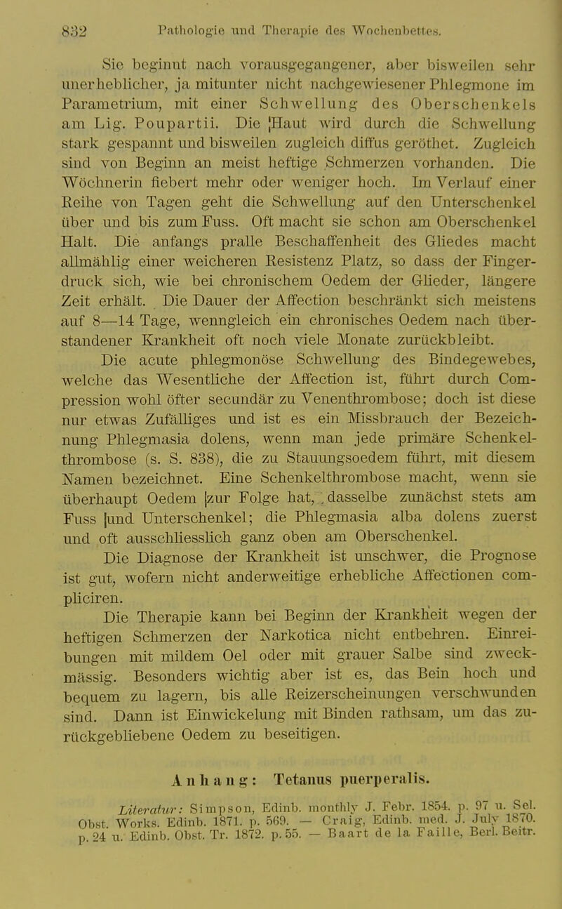 Sie beg'innt nach vorausgegangener, aber bisweileii schr unerheblicher, ja mitunter nicht nachgewiesener Phlegmone im Parametrium, mit einer Schwellung des Oberschenkels am Lig. Poupartii. Die [Haut wird durch die Schwellung stark gespamit und bisweilen zugleicli diff'us gerothet. Zugleich sind von Beginn an meist heftige Schraerzen vorhanden. Die Woclmerin fiebert mehr oder weniger hoch. Im Verlauf einer Eeihe von Tagen geht die Schwellung auf den Unterschenkel Liber und bis zum Fuss. Oft macht sie schon am Oberschenkel Halt. Die anfangs pralle Beschaffenheit des Ghedes macht allmahlig einer weicheren Resistenz Platz, so dass der Finger- druck sich, wie bei chronischem Oedem der Glieder, langere Zeit erhalt. Die Dauer der Affection beschrankt sich meistens auf 8—14 Tage, wenngleich ein chronisches Oedem nach iiber- standener Krankheit oft noch viele Monate zuriickbleibt. Die acute phlegmonose Schwellung des Bindegewebes, welche das Wesentliche der Affection ist, fuhrt durch Com- pression wohl ofter secundar zu Venenthrombose; doch ist diese nur etwas Zufalliges und ist es ein Missbrauch der Bezeich- nung Phlegmasia dolens, wenn man jede primare Schenkel- thrombose (s. S. 838), die zu Stauungsoedem fiilirt, mit diesem Namen bezeichnet. Fine Schenkelthrombose macht, wenn sie ilberhaupt Oedem |zur Folge hat, /dasselbe zunachst stets am Fuss |und Unterschenkel; die Phlegmasia alba dolens zuerst und oft ausschliesslich ganz oben am Oberschenkel. Die Diagnose der Krankheit ist unschwer, die Prognose ist gut, wofern nicht anderweitige erhebliche Affectionen com- pHciren. Die Therapie kann bei Beginn der Krankheit wegen der heftigen Schmerzen der Narkotica nicht entbehren. Einrei- bungen mit mildem Oel oder mit grauer Salbe smd zweck- massig. Besonders wichtig aber ist es, das Bein hoch und bequem zu lagern, bis alle Reizerscheinungen verschwunden sind. Dann ist Einwickelung mit Binden rathsam, um das zu- riickgebliebene Oedem zu beseitigen. A n h a 11 g : Tetanus piierperalis. Literatur: Simpson, Edinb. monthly J. Febr. 1854. p. 97 u. Sel. Obst. Works. Edinb. 1871. p. 569. - Craig, Edinb. med J. Julv 1870. p 94 u Edinb. Obst. Tr. 1872. p. 55. — Baart de la Faille, Berl. Beitr.