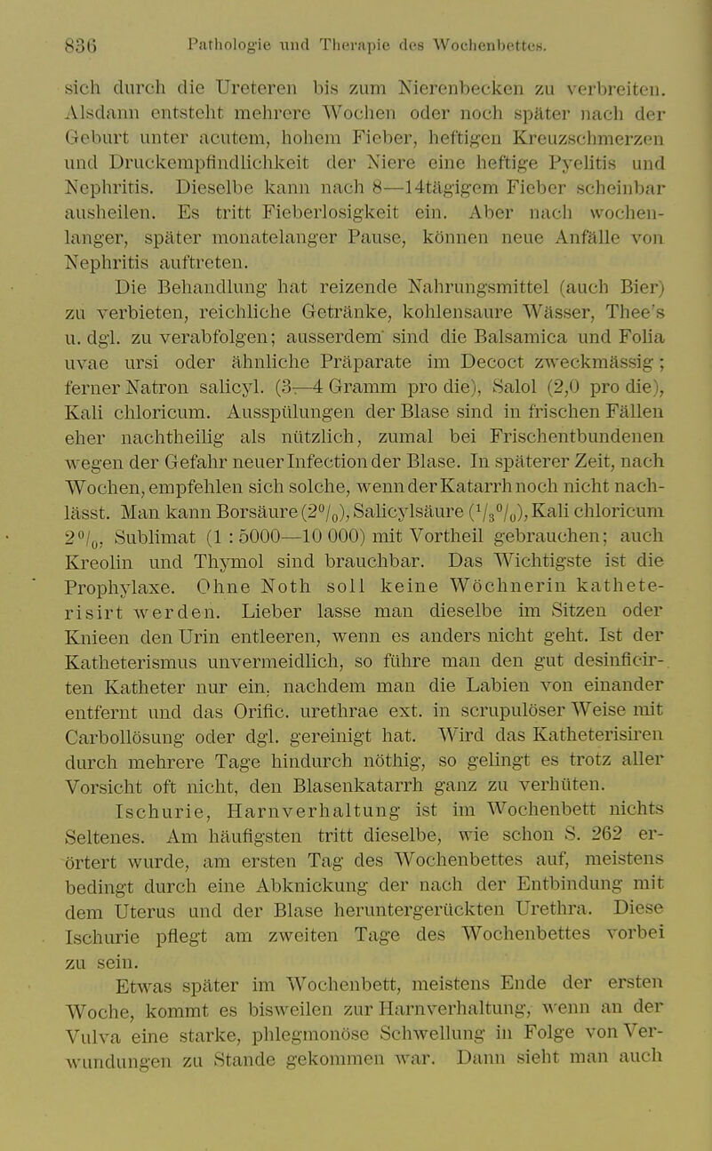 sich diirch die Ureteren bis zum Nierenbecken zu verbreiteii. Alsdann entsteht mehrere Wochen oder noch spMer nach der Geburt luiter acutom, hohem Fieber, lieftigeu Kreuzschmerzen und Druckempfindiichkeit der Niere eine heftige Pyelitis und Nephritis. Dieselbe kanii nach 8—14tagig'em Fieber scheinbar ausheilen. Es tritt Fieberlosigkeit ein. Aber nach wochen- langer, spater monatelanger Pause, konnen neue Anfalle von Nephritis auftreten. Die Behandlung hat reizende Nahrungsmittel (auch Bier) zu verbieten, reichliche Getranke, kohlensaure Wasser, Thee's u. dgi. zu verabfolgen; ausserdem sind die Balsamica und Foha uvae ursi oder ahnliche Praparate im Decoct zweckmassig; ferner Natron salicyl. (3—4 Gramm pro die), Salol (2,0 pro die), Kali chloricum. Aussptilungen der Blase sind in frischen Fallen eher nachtheilig als niitzlich, zumal bei Frischentbundenen wegen der Gefahr neuer Infection der Blase. In spaterer Zeit, nach Wochen, empfehlen sich solche, wenn der Katarrh noch nicht nach- lasst. Man kann Borsaure (2*^/0), Salicylsaure (Vs^/o)? ^^^i chloricum 20/0, Sublimat (1 : 5000—10 000) mit Vortheil gebrauchen; auch Kreolin und Thymol sind brauchbar. Das Wichtigste ist die Prophylaxe. Ohne Noth soil keine Wochnerin kathete- risirt werden. Lieber lasse man dieselbe im Sitzen oder Knieen den Urin entleeren, wenn es anders nicht geht, Ist der Katheterismus unvermeidlich, so fuhre man den gut desinficii'- ten Katheter nur ein, nachdem man die Labien von einander entfernt und das Orific. urethrae ext. in scrupuloser Weise mit Carbollosung oder dgl. gereinigt hat. Wird das Katheterisiren durch mehrere Tage hindurch nothig, so gelingt es trotz aller Vorsicht oft nicht, den Blasenkatarrh ganz zu verhiiten. Ischurie, Harnverhaltung ist im Wochenbett nichts Seltenes. Am haufigsten tritt dieselbe, wie schon S. 262 er- ortert wurde, am ersten Tag des Wochenbettes auf, meistens bedingt durch eine Abknickung der nach der Entbindung mit dem Uterus und der Blase heruntergeriickten Urethra. Diese Ischurie pflegt am zweiten Tage des Wochenbettes vorbei zu sein. Etwas spater im Wochenbett, meistens Ende der ersten Woche, kommt es bisweilen zur Harnverhaltung, wenn an der Vulva eine starke, phlegraonose Schwellung in Folge vonVer- wundungen zu Stande gekommen war. Dann sieht man audi