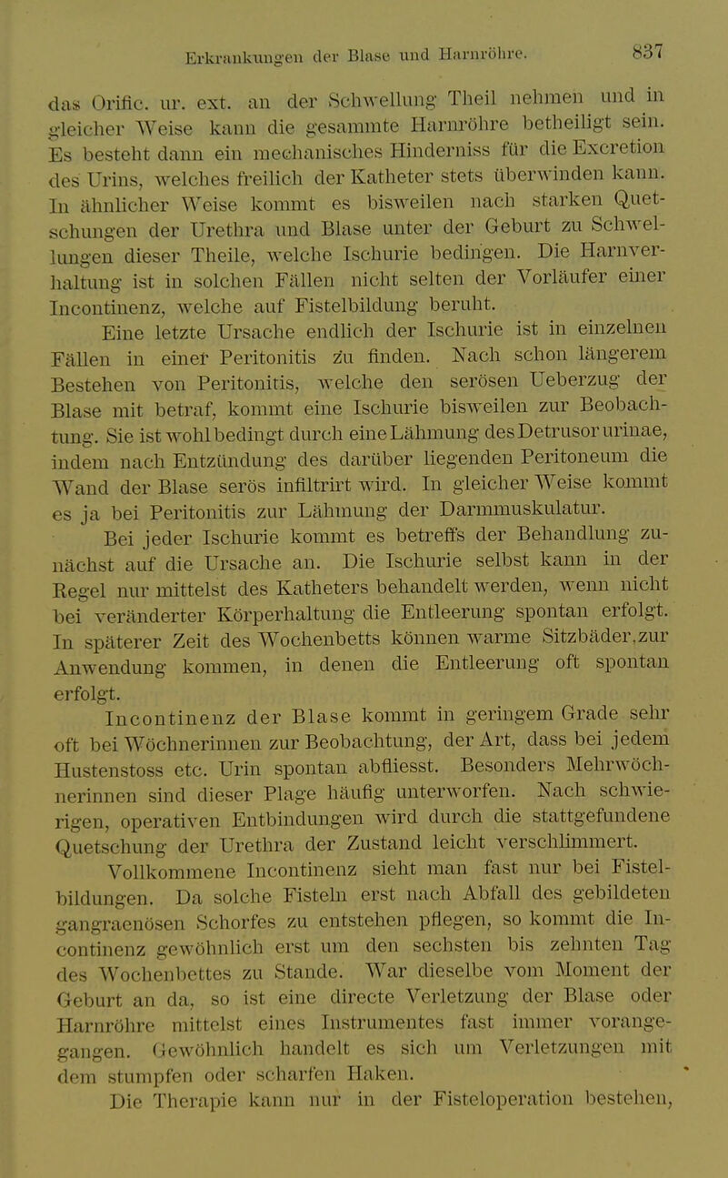 das Orific. ur. ext. an der Schwellung Theil nehmen und in gieicher Weise kann die gesammte Harnrohre betheiligt sein. Es besteht dann ein medianisches Hinderniss fur die Excretion des Urins, welches freilicli der Katlieter stets tlberwinden kann. In almlicher Weise kommt es bisweilen nacli starken Quet- schung-en der Urethra iind Blase unter der Geburt zu Schwel- lungen dieser Theile, Avelche Ischurie bedingen. Die Harnver- haltung ist in solchen Fallen nicht selten der Vorliiufer einer Incontinenz, welche auf Fistelbildung beruht. Eine letzte Ursache endUch der Ischurie ist in einzelnen Fallen in einer Peritonitis zu finden. Nach schon langerem Bestehen von Peritonitis, welche den serosen Ueberzug der Blase mit betraf, kommt eine Ischurie bisweilen zur Beobach- tung. Sie ist wohlbedingt durch eineLahmung des Detrusor urinae, indem nach Entziindung des dariiber hegenden Peritoneum die Wand der Blase seros infiltrirt wird. In gleicher Weise kommt es ja bei Peritonitis zur Lahmung der Darmmuskulatur. Bei jeder Ischurie kommt es betreffs der Behandlung zu- nachst auf die Ursache an. Die Ischurie selbst kann in der Kegel nur mittelst des Katheters behandelt werden, wenn nicht bei veranderter Korperhaltung die Entleerung spontan erfolgt. In spaterer Zeit des Wochenbetts konnen warme Sitzbader,zur Anwendung kommen, in denen die Entleerung oft spontan erfolgt. Incontinenz der Blase kommt in geringem Grade sehr oft bei Wochnerinnen zur Beobachtung, der Art, dass bei jedem Hustenstoss etc. Urin spontan abfiiesst. Besonders Mehrwoch- nerinnen sind dieser Plage haufig unterworfen. Nach schwie- rigen, operativen Entbindungen wird durch die stattgefundene Quetschung der Urethra der Zustand leicht verschlimmert. Vollkommene Incontinenz sieht man fast nur bei Fistel- bildungen. Da solche Fisteln erst nach Abfall des gebildeten gangraenosen Schorfes zu entstehen pflegen, so kommt die In- continenz gewohnlich erst um den sechsten bis zehnten Tag des Wochenbettes zu Stande. War dieselbe vom Moment der Geburt an da, so ist eine directe Verletzung der Blase oder Harnrohre mittelst eines Instrumentes fast immer vorange- gangen. Gewohnlich handelt es sich um Verletzungen mit dem stumpfen oder scharfen Haken. Die Therapie kann nur in der Fisteloperation bestehen,