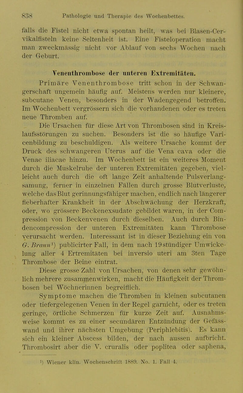 falls die Fistel nicht etwa spontan heilt, was bei Blasen-Cer- vikalfisteln keine Seltenheit ist. Eine Fisteloperation maclit man zweckmassig nicht vor Ablauf von sechs Wochen nach der Geburt. VeiientliroiHbose der unteren Extremitateii. PrimAre Venenthrombose tritt schon in der Schwan- gerschaft ungemein haufig' auf. Meistens werden nur kleinere, subciitane Venen, besonders in der Wadengegend betroffen. Im Wochenbett vergrossern sich die vorhandenen oder es treten neue Thromben auf. Die Ursachen ftir diese Art von Thrombosen sind in Kreis- laufsstorungen zu suchen. Besonders ist die so hauflge Vari- cenbildimg zu beschuldigen. Als weitere Ursactie kommt der Druck des schwangeren Uterus auf die Vena cava oder die Venae iliacae hinzu. Im Wochenbett ist ein weiteres ]\Ioment durch die Muskelruhe der unteren Extremitaten gegeben, xiel- leiclit audi durch die oft lange Zeit anhaltende Pulsverlang- samung, ferner in einzelnen Fallen durch grosse Blutverluste, welche das Blut gerinnungsfahiger machen, endlich nach langerer fieberhafter Krankheit in der Abschwachung der Herzkraft^ oder, wo grossere Beckenexsudate gebildet waren, in der Com- pression von Beckenvenen durch dieselben. Auch durch Bin- dencompression der unteren Extremitaten kann Thrombose verursacht werden. Interessant ist in dieser Beziehung ein von G. Braun^) publicirter Fall, in dem nach 19sttmdiger Umwicke- lung aller 4 Ertremitaten bei inversio uteri am 3ten Tage Thrombose der Beine eintrat. Diese grosse Zahl von Ursachen, von denen sehr gewohn- lich mehrere zusamrnenwirken, macht die Haufigkeit der Throm- bosen bei Wochnerinnen begreiflich. Symptome machen die Thromben in kleinen subcutanen Oder tiefergelegenen Venen in der Kegel garnicht, oder es treten geringe, ortliche Schmerzen fur kurze Zeit auf. Ausnahms- weise kommt es zu einer secundaren Entziindung der Gefiiss- wand und ihrer nachsten Umgebung (Periphlebitis). Es kann sich ein kleiner Abscess bilden, der nach aussen aufbricht. Thrombosirt aber die V. cruralis oder poplitea oder saphena, 1) Wiener klin. Wochenschrilt 1889. No. 1. Fall -1.