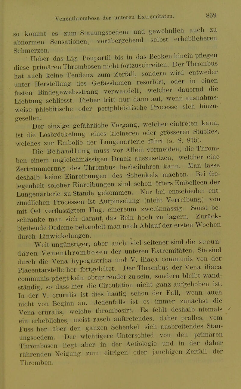 Venenthrombose der unteren Extremitiiten. so kommt es zum Stauungsoedem und g-ewohnlich auch zu abnormen Sensationen, voriibergehend selbst erheblicheren Schmerzen. Ueber das Lig. Poupartii bis in das Becken hinem pflegen diese primaren Throrabosen nicht fortzuschreiten. Der Thrombus hat auch keine Tendenz zum Zerfall, sondern wird entweder unter Herstelhmg des Gefasskmien resorbirt, oder m emen tcsten Bindegewebsstrang verwandelt, welcher dauernd die Lichtung schliesst. Fieber tritt nur dann auf, wenn ausnahms- weise phlebitische oder periphlebitische Processe sich hinzu- ''esellen. Der einzige gefahrliche Vorgang, welcher eintreten kann, ist die Losbrockelung eines kleineren oder grosseren Stuckes, welches zur Embolic der Lungenarterie fuhrt (s. S. 875). Die B eh and lung muss vor Allem vermeiden, die Throm- ben einem ungieichmassigen Druck auszusetzen, welcher eine Zertriimmerung des Thrombus herbeifiihren kann. Man lasse deshalb keine Einreibungen des Schenkels machen. Bei Ge- legenheit solcher Einreibungen sind schon ofters Embolieen der Lungenarterie zu Stande gekommen. Nur bei entschieden ent- zundUchen Processen ist Aufpinselung (nicht Verreibung) von mit Oel verfltissigtem Ung. cinereum zweckmassig. Sonst be- schriinke man sich darauf, das Bein hoch zu lagern. Zuruck- bleibende Oedeme behandelt man nach Ablauf der ersten Wochen durch Einwickelungen. Weit ungiinstiger, aber auch viel seltener sind die secun- daren Venenthrombosen der unteren Extremitaten. Sic sind durch die Vena hypogastrica und V. iliaca communis von der Placentarstelle her fortgeleitet. Der Thrombus der Vena ihaca communis pfiegt kein obturirender zu sein, sondern bleibt wand- standig, so dass hier die Circulation nicht ganz aufgehoben ist. In der V. cruralis ist dies haufig schon der Fall, wenn auch nicht von Beginn an. Jedenfalls ist es immer zunachst die Vena cruralis, welche thrombosirt. Es fehlt deshalb niemals ein erhebhches, meist rasch auftretendes, daher pralles, vom Fuss her fiber den ganzen Schenkel sich ausbrcitendes Stau- ungsoedem. Der wichtigere Unterschied von den primiiren Thrombosen liegt aber in der Aetiologie uiid in der daher rlihrenden Neigung zum eitrigen oder jauchigcn Zerfall der Thromben.