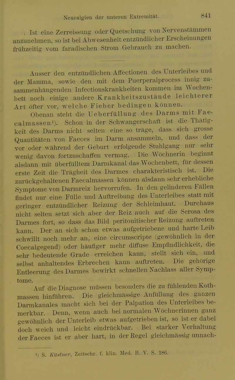 , 1st eine Zerreissuiig oder Quetscluing von Nervenstftmmen anzunehmen, so ist bei Abweseiilieit entziindlicher Erscheiiiungen frilhzeitig vom faradischen Strom Gebrauch zu machen. Ausser den entzundlichen Affectionen des Uiiterleibes und der Mamma, sowie den mit dem Puerperalprocess innig zu- sammenhangenden Infectionskranklieiten kommen im Wochen- bett noch einige audere Kranklieitszustande leichterer Art ofter vor, welche Fieber bedingen konnen. Obenan steht die UeberfuUung des Darms mit Fae- calmasseni). Sclion in der Schwangerschaft ist die Thatig- keit des Darms nicht selten eine so trage, dass sicli grosse Quantitaten von Faeces im Darm ansammeln, und dass der vor Oder wahrend der Geburt erfolgende Stuhlgang nur sehr wenig davon fortzuschaffen vermag. Die Woclmerin beginnt alsdann mit tiberfuUtem Darmkanal das Woclienbett, fur dessen erste Zeit die Tragiieit des Darmes charakteristiscli ist. Die zuriickgehaltenen Faecalmassen konnen alsdann sehr erliebHche Symptome von Darmreiz hervorrufen. In den gelinderen Fallen fiiadet nur eine Fiille und Auftreibung des Unterleibes statt mit geringer entzundlicher Reizung der Schleimliaut. Durcliaus nicht selten setzt sich aber der Reiz auch auf die Serosa des Darmes fort, so dass das Bild peritonitischer Reizung auftreten kann. Der an sich schon etwas aufgetriebene und harte Leib schwillt noch mehr an, eine circumscripte (gewohnlich in der Coecalgegend) oder haufiger mehr diffuse Empfindlichkeit, die sehr bedeutende Grade erreichen kann, stellt sich ein, und selbst anhaltendes Erbrechen kann auftreten. Die gehorige Entleerung des Darmes bewirkt schnellen Nachlass aller Symp- tome. Auf die Diagnose miissen besonders die zu fuhlenden Koth- massen hinfuhren. Die gieiclimassige AnfUlluug des ganzen Darmkanales macht sich bei der Palpation des Unterleibes be- merkbar. Denn, wenn auch bei normalen Woclnierinnen ganz gewohnlich der Unterleib ctwas aufgetrieben ist, so ist er dabei doch weich und leicht eindriickbar. Bei starker Verhaltmig der Faeces ist er aber hart, in der Regel gleichmiissig unnach- 1) S. Kilstner, Zeitschr. f. klin. Med. B. V. S. 18G.