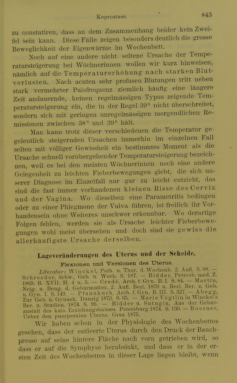 Kopvostase. zu Qonstatiren, class an clem Zusammenhaiig beider kein Zwei- fel sein kann. Diese Falle zeig-en besonders deutlich die grosse Beweglichkeit der Eigenwarme im Wochenbett. Noch auf eine andere nicht seltene Ursaclie der Tempe- ratiirsteigerung bei Wochnerinnen wollen Avir kurz hinweisen, nelmlich auf die Temperaturerliohung nach starken Blut- verlusten. Nach acuten sehr profusen Blutungen tritt neben stark vermehrter Piilsfrequenz ziemlich haufig eine langere Zeit andauernde, keinen regelmassigen Typus zeigende Tem- peratiirsteigerung ein, die in der Kegel 39« nicht iiberschreitet, sondern sich mit geringen unregelmassigen morgendlichen Re- missionen zwischen 38*^ und 39*^ halt. Man kann trotz dieser verschiedenen die Temperatur ge- gelentlich steigernden Ursachen immerhin im einzelnen Fall selten mit volliger Gewissheit ein bestimmtes Moment als die Ursache schnell vorLibergehender Temperatursteigerung bezeich- nen, weil es bei den meisten Wochnerinnen noch eine andere Gelegenheit zu leichten Fieberbewegungen giebt, die sich un- serer Diagnose im Einzelfall nur gar zu leicht entzieht, das sind die fast immer vorhandenen kleinen Risse des Cervix und der Vagina. Wo clieselben eine Parametritis bedingen Oder zu einer Phlegmone der Vulva ftthren, ist freilich ihr Vor- handensein ohne Weiteres unschwer erkennbar. Wo derartige Folgen fehlen, werclen sie als Ursache leichter Fieberbewe- gungen wohl meist iibersehen und doch sind sie gewiss die allerhaufigste Ursache derselben. Lageveraiiderimgen des Uterus uiitl der Scheide. Flexionen und Versionen des Uterus. Literahtr: Winckel, Path. u. Ther. d. Wochenb. 2. Aufl S. 88 - Schroeder, Schw., Geb. u. Woch. S- 18J. - Bid del^ Peter^^^^^^^ 1869 B XVII H 4 u. 5. — Crede, Arch. t. Gyn. B. 1. b. 84. — Alartin, Neiff 11 Beuff. d. Gebarmiitter. 2. Aufi. Berl. 1870 u. Berl. Ber. z. Geb. u Gvn I S 149 - Pfannkuch, Arch. f. Gyn. B. III. S. 327. - Abegg, ziirGeb.'u.Gvnaek. Danzig 1873. S. 65. - Marie Vogtlin in Winckel s Ber u Studien. 1874. S. 95. - Bidder ii. Siitugin, Aiis dor Gebar- anstalt des kais. Erziehungshauses. Petersburg 1874. S. 130. - Boerner, Ueber den puerperalen Uterus. Graz 1875. Wir haben schon in der Physiologie des Wochenbettes gesehen, dass der entleerte Uterus durch den Druck der Bauch- presse auf seine hintere FUlche nach vorn getrieben wird, so dass er auf die Symphyse herabsinkt, und dass er in der er- sten Zeit des Wochenbettes in dieser Lage liegen bleibt, wenn