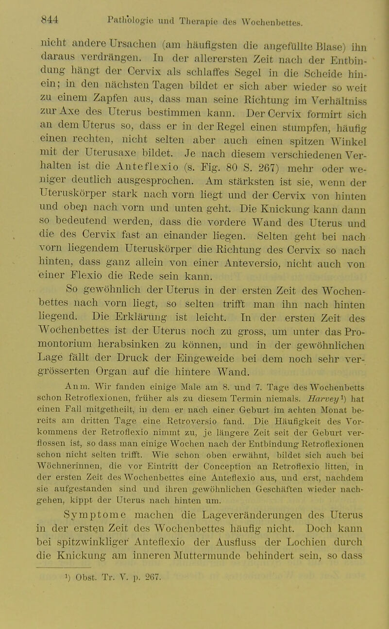 nicht andere Ursachen (am haufigsten die ang-efullte Blase) ihn daraus verdrangen. In der allerersteii Zeit nach der Entl^iii- dung hangt der Cervix als sclilaffes Segcl in die Scheide hin- ein; in den nachsten Tagen bildet er sich aber wieder so M^eit zu einem Zapfen aus, dass man seine Richtung im Verhaltniss zurAxe des Uterus bestimmen Icann. Der Cervix formirt sich an dem Uterus so, dass er in der Kegel einen stumpfen, haufig einen rechten, nicht selten aber auch einen spitzen Winkel mit der Uterusaxe bildet. Je nach diesem verschiedenen Ver- halten ist die Anteflexio (s. Fig. 80 S. 267) mehr oder Ave- niger deutlich ausgesprochen. Am starksten ist sie, wenn der Uteruskorper stark nach vorn liegt und der Cervix von hinten und obeji nach vorn und unten geht. Die Knickung kann danu so bedeutend werden, dass die vordere Wand des Uterus und die des Cervix fast an einander liegen. Selten geht bei nach vorn liegendem Uteruskorper die Richtung des Cervix so nach hinten, dass ganz allein von einer Anteversio, nicht auch von einer Flexio die Rede sein kann. So gewohnlich der Uterus in der ersten Zeit des Wochen- bettes nach vorn liegt, so selten trifft man ihn nach hinten liegend. Die Erklarung ist leicht. In der ersten Zeit des Wochenbettes ist der Uterus noch zu gross, um unter das Pro- montorium herabsinken zu konnen, und in der gewohnlichen Lage fallt der Druck der Eingeweide bei dem noch sehr ver- grosserten Organ auf die hintere Wand. Anm. Wir fanden einige Male am 8. und 7. Tage des Wochenbetts sch on Retroflexionen, friiher als zu diesem Terniiii uiemals. Harvey^) hat einen Fall mitgetheilt, iu dem er nach einer Geburt im achten Mouat be- reits am dritten Tage eine Retroversio fand. Die Haufigkeit des Vor- kommens der Eetroflexio nimmt zu, je langere Zeit seit der Geburt ver- flossen ist, so dass man einige Wochen nach der Entbindung Retroflexiouen schon nicht selten trifft. Wie schon oben erwahnt, bildet sich auch bei Wochnerinnen, die vor Eintritt der Conception an Eetroflexio litten, in der ersten Zeit des Wochenbettes eine Anteflexio aus, und erst, nachdem sie aufgestanden sind und ihren gewohnlichen Geschiiften wieder nach- gehen, kippt der Uterus nach hinten um. Symptome machen die Lageveranderungen des Uterus in der ersten Zeit des Wochenbettes haufig nicht. Doch kann bei spitzwinkliger Anteflexio der Ausfluss der Lochien durch die Knickung am inneren Muttermunde behindert sein, so dass