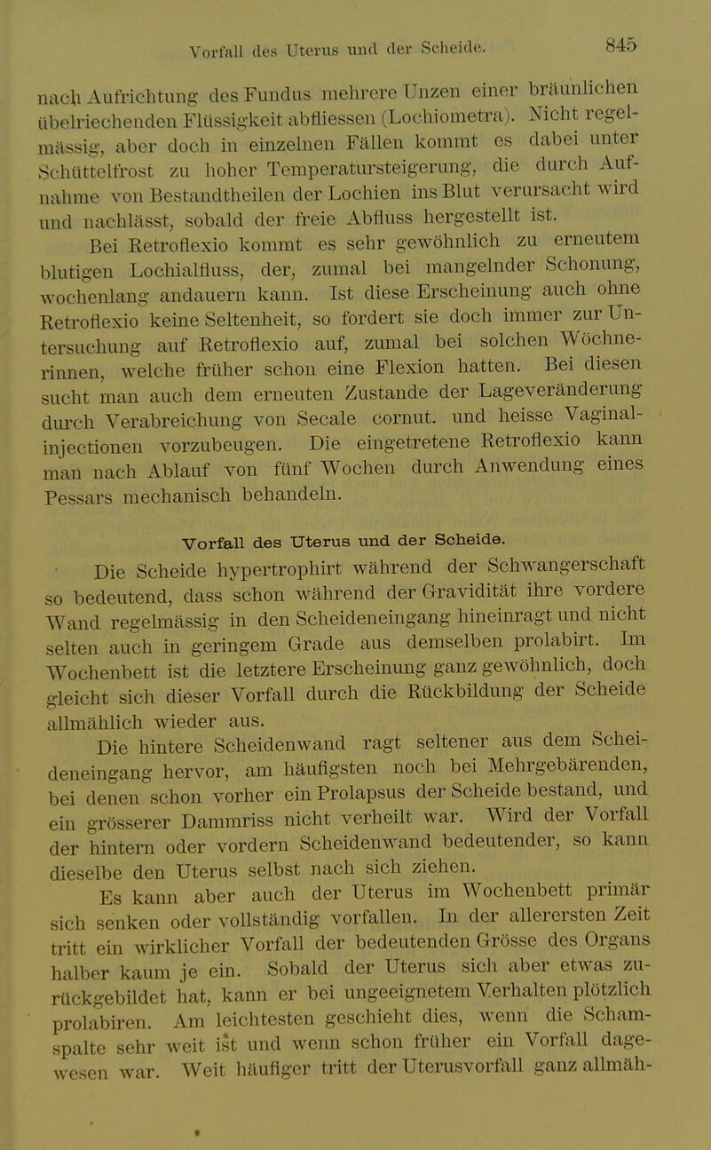 nacli Aufrichtung des Fundus mehrere Unzen einer briiunlichen ilbelriechenden Fltissig-keit abfliessen (Lochiometra). Nicht regel- massig-, aber doch in einzelnen Fallen kommt es dabei unter Schiittelfrost zu hoher Temperatursteigerung, die durch Auf- nahme von Bestandtheilen der Lochien ins Blut verursaclit wird und nachliisst, sobald der freie Abfluss hergestellt ist. Bei Retroflexio kommt es sehr gewohnlich zu erneutem blutigen Lochialfluss, der, zumal bei mangelnder Schonung, wochenlang andauern kann. Ist diese Erscheinung auch ohne Retroflexio keine Seltenheit, so fordert sie doch immer zur Un- tersuchung auf Retroflexio auf, zumal bei solchen Wochne- rinnen, welche frilher schon eine Flexion batten. Bei diesen sucht man auch dem erneuten Zustande der Lageveranderung durch Verabreichung von Secale cornut. und heisse Vaginal- injectionen vorzubeugen. Die eingetretene Retroflexio kann man nach Ablauf von fiinf Wochen durch Anwendung eines Pessars mechanisch behandeln. Vorfall des Uterus und der Scheide. Die Scheide hypertrophirt wahrend der Schwangerschaft so bedeutend, dass schon wahrend der Graviditat ihre vordere Wand regelmassig in den Scheideneingang hineinragt und nicht selten auch in geringem Grade aus demselben prolabu-t. Im Wochenbett ist die letztere Erscheinung ganz gewohnlich, doch gleicht sich dieser Vorfall durch die Rtickbildung der Scheide allmahlich wieder aus. Die hintere Scheidenwand ragt seltener aus dem Schei- deneingang hervor, am haufigsten noch bei Mehrgebarenden, bei denen schon vorher ein Prolapsus der Scheide bestand, und ein grosserer Dammriss nicht verheilt war. Wird der Vorfall der hintern oder vordern Scheidenwand bedeutender, so kann dieselbe den Uterus selbst nach sich Ziehen. Es kann aber auch der Uterus im Wochenbett primar sich senken oder vollstandig vorfalien. In der allerersten Zeit tritt ein wirklicher Vorfall der bedeutenden Grosse des Organs halber kaum je ein. Sobald der Uterus sich aber etwas zu- riickgebildct hat, kann er bei ungeeignetem Verhalten plotzhch prolabiren. Am leichtesten geschieht dies, wenn die Scham- spalte sehr weit ist und wenn schon frUher ein Vorfall dage- wesen war. Weit hauflger tritt der Uterusvorfall ganz allmah-