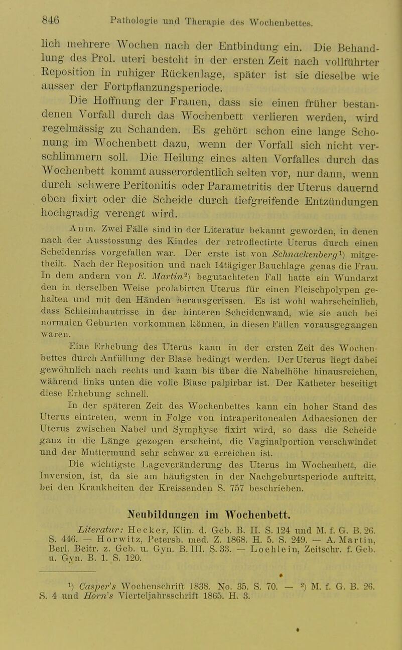 lich mehrere Wochen iiach der Entbiiidung ein. Die Behaiid- lung des Prol. uteri besteht in der ersten Zeit nach vollfuhrter Reposition in ruhiger RUckenlage, spater ist sie dieselbe \\ie ausser der Fortpflanzungsperiode. Die Hoffnung der Frauen, dass sie einen fruher bestan- denen Vorfall durch das Wochenbett verlieren werden, M'ird reg-elmassig zu Schanden. Es gehort schon eine lange Scho- nung im Wochenbett dazu, wenn der Vorfall sich nicht ver- schlimmern soil. Die Heilung eines alten Vorfalles durch das Wochenbett kommt ausserordentlich selten vor, nur dann, wenn durch schwere Peritonitis oder Parametritis der Uterus dauernd oben fixirt oder die Scheide durch tiefgreifende Entzundungen hochgradig verengt wird. Anm. Zwei Falle sind in der Literatur bekannt geworden, in denen nach der Axisstossung des Kandes der retroflectirte Uterus durch einen Scheidenriss vorgefallen war. Der erste ist von Schnaclcenberg'^) mitge- theilt. Nach der Reposition und nach 14tagiger Bauchlage genas die Frau. In dem andern von E. Martin'^) begiitachteten Fall hatte ein Wundarzt den in derselben Weise prolabirten Uterus fiir einen Fleischpolypen ge- halten und mit den Handen herausgerissen. Es ist wohl wahrscheinlich, dass Schleimhautrisse in der hiuteren Scheidenwand, wie sie auch bei normalen Geburten vorkommen konnen, in diesen Fallen vorausgegaugen waren. Eine Erhebung des Uterus kann in der ersten Zeit des Wochen- bettes durch Antullung der Blase bedingt werden. Der Uterus liegt dabei gewohulich nach reclits und kann bis iiber die Nabelhohe hinausreichen, wahrend links unten die voile Blase palpirbar ist. Der Katheter beseitigt diese Erhebung schnell. In der spiiteren Zeit des Wochenbettes kann ein hoher Stand des Uterus eintreten, wenn in Folge von intraperitonealen Adhaesionen der Uterus z-wischen Nabel und Symphyse fixirt wird, so dass die Scheide ganz in die Lange gezogen erscheint, die Vaginalportion verschwindet und der Muttermund sehr schwer zu erreichen ist. Die wichtigste Lageveranderung des Uterus ini Wochenbett, die Inversion, ist, da sie am haufigsten in der Nachgeburtsperiode auftritt, bei den Krankheiten der Kreissenden S. 757 beschrieben. Neiibildungen im Wochenbett. Literatur: Hecker, Klin. d. Geb. B. II. S. 124 und M. f. G. B. 26. S. 446. — HorAvitz, Petersb. med. Z. 1868. H. 5. S. 249. — A.Martin, Berl. Beitr. z. Geb. u. Gvn. B. III. S. 33. — Loehlein, Zeitschr. f. Geb. u. Gvn. B. 1. S. 120. 1) Casper's Wochensclirift 1838. No. 3o. S. 70. — 2) M. f. G. B. 26.