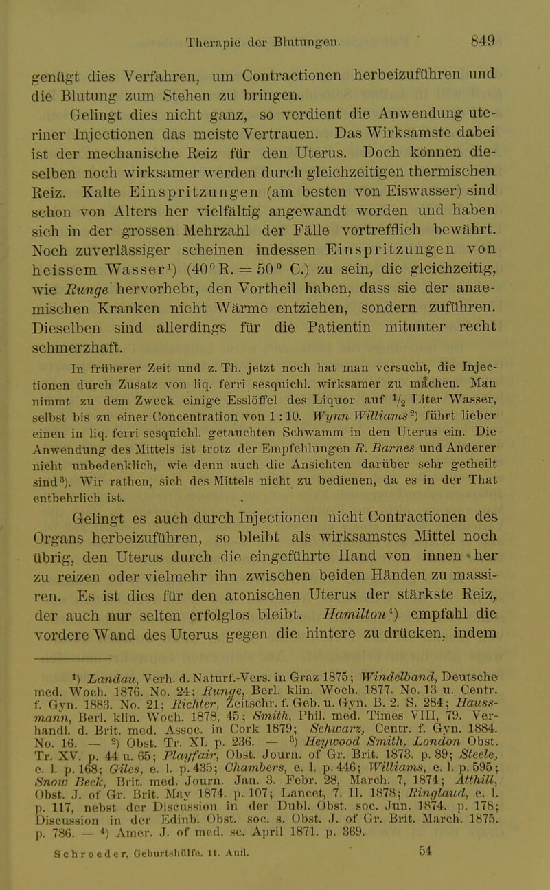 g-enilg-t dies Verfahren, um Contractionen herbeizufiihren und die Blutung- zum Stehen zu bringen. Gelingt dies nicht ganz, so verdient die Anwendung ute- riner Injectionen das meiste Vertrauen. Das Wirksamste dabei ist der mechanische Reiz fur den Uterus. Doch konuen die- selben noch wirksamer werden durch gleichzeitigen thermischen Reiz. Kalte Einspritzungen (am besten von Eiswasser) sind schon von Alters her vielfaltig angewandt worden und haben sich in der gTOSsen Mehrzahl der Falle vortrefflich bewahrt. Noch zuverlassiger scheinen indessen Einspritzungen von heissem Wasser^) (400R. = 50° C.) zu sein, die gieichzeitig, wie Bunge'hervorheht, den Vortheil haben, dass sie der anae- mischen Kranken nicht Warme entziehen, sondern zufuhren. Dieselben sind allerdings fiir die Patientin mitunter recht schmerzhaft. In friiherer Zeit iind z. Th. jetzt noch hat man versucht, die Injec- tionen durch Zusatz von liq. ferri sesqniclil. wirksamer zn machen. Man nimmt zu dem Zweck einige Essloffel des Liqiior auf Va Liter Wasser, selbst bis zu einer Concentration von 1:10. Wynn Williams-) fiihrt lieber einen in liq. ferri sesquichl. getauchten Schwamm in den Uterus ein. Die Anwendung des Mittels ist trotz der Empfehlungen R. Barnes und Anderer nicht unbedenklich, wie denn auch die Ansichten dariiber sehr getheilt sind 3). Wir rathen, sich des Mittels nicht zu bedienen, da es in der That entbehrlich ist. Gelingt es auch durch Injectionen nicht Contractionen des Organs herbeizufuhren, so bleibt als wirksamstes Mittel noch iibrig, den Uterus durch die eingefiihrte Hand von innen-her zu reizen oder vielmehr ihn zwischen beiden Handen zu massi- ren. Es ist dies fur den atonischen Uterus der starkste Reiz, der auch nur selten erfolglos bleibt. Hamilton^) empfahl die vordere Wand des Uterus gegen die hintere zu drucken, indem 1) Landau, Verb. d. Naturf.-Vers. in Graz 1875; Windelband, Deutsche med. Woch. 1876. No. 24; Runge, Berl. klin. Woch. 1877. No. 13 u. Centr. r. Gvn. 1883. No. 21; Bichter, Zeitschr. f. Geb. u. Gyn. B. 2. S. 284; Hauss- rnann, Berl. klin. Woch. 1878, 45; Smith, Phil. med. Times VIII, 79. Ver- handl. d. Brit. med. Assoc. in Cork 1879; Schioarz, Centr. f. Gyn. 1884. No. 16. — 2) Obst. Tr. XI. p. 236. — ^) Heywood Smith, London Obst. Tr. XV. p. 44x1.65; Play fair, Obst. Journ. of'Gr. Brit. 1873. p. 89; Steele, e. 1. p. 168; Oiles, e. 1. p. 435; Chambers, e. I. p. 446; Williams, e. 1. p. 595; Snoio Beck, Brit. med. Journ. Jan. 3. Febr. 28, March. 7, 1874; Atthill, Obst. J. of Gr. Brit. May 1874. p. 107; Lancet, 7. II. 1878; Itinglaud, e. 1. p. 117, nebst der Discu.ssion in der Dubl. Obst. soc. Jun. 1874. p. 178; Discussion in der Edinb. Obst. soc. s. Obst. J. of Gr. Brit. March. 1875. p. 786. — *) Amer. J. of med. sc. April 1871. p. 369.