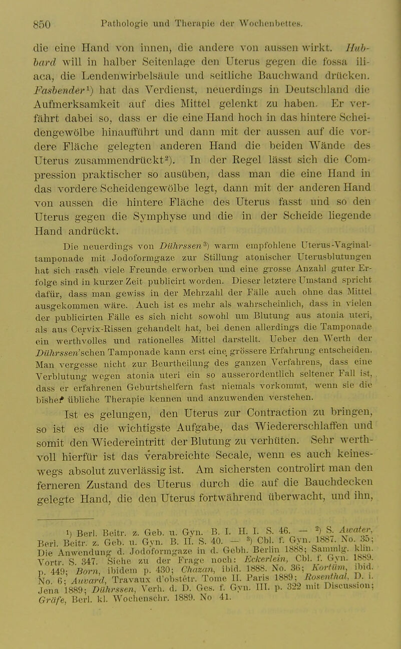 die eine Hand von inncn^ die andere von aussen wiiiit. Huh- hard will in halber Seitcnlag'e den Uterus gegen die fossa ili- aca, die Lendenwirbelsaule und seitliche Bauchwand driicken. Fashender^) hat das Verdienst, neuerdings in Deutschland die Aufmerksamkeit auf dies Mittel gclenkt zu haben. Er ver- fahrt dabei so, dass er die eine Hand hoch in das hintere Schei- dengewolbe hinauffiihrt und dann mit der aussen auf die vor- dere Flaclie gelegten anderen Hand die beiden Wande des Uterus zusammendriickt^). In der Regel lasst sich die Com- pression praktischer so ausilben, dass man die eine Hand in das vordere Scheidengewolbe legt, dann mit der anderen Hand von aussen die hintere Flache des Uterus fasst und so den Uterus gegen die Symphyse und die in der Scheide Uegende Hand andriickt. Die neuerdings von Dilhrssen^) Avarm einpfohlene Uterus-Yag-inal- tamponade mit Jodofornigaze zur Stillung atonischer Uterusblutuugeu hat sich rasCh viele Freunde erworben und eine grosse Anzahl guter Er- folge sind in Ivurzer Zeit publicirt Avorden. Dieser letztere Umstand spricht dafiir, dass man gewiss in der Mehrzahl der Falle auch ohne das Mittel ausgekommen ware. Auch ist es mehr als wahrscheinlich, dass in vielen der pubhcirten Falle es sich nicht sowohl um Blutung aus atonia uteri, als aus Cervix-Rissen gehandelt hat, bei denen allerdings die Tamponade ein werthvolles und rationelles Mittel darstellt. Ueber den Werth der Dilhrssen'sch&D. Tamponade kann erst eine grossere Erfahrung entscheiden. Man vergesse nicht zur Beurtheilung des ganzen Verfahrens, dass eine Verblutung wcgen atonia uteri ein so ausserordentlich seltener Fall ist, dass er erfahrenen Geburtshelfern fast niemals vorkommt, wenn sie die bishe^ iibUche Therapie kennen und anzuwenden verstehen. 1st es gelungen, den Uterus zur Contraction zu bringen, so ist es die wichtigste Aufgabe, das Wiedererschlatfen und somit den Wiedereintritt der Blutung zu verhuten. Sehr werth- voU hierfur ist das verabreichte Secale, wenn es auch keines- wegs absolut zuverlassig ist. Am sichersten controlirt man den ferneren Zustand des Uterus durch die auf die Bauchdecken gelegte Hand, die den Uterus fortwahrend iiberwacht, und ihn, 1) Berl. Beitr. z. Geb. u. Gyn. B. I. H. I. S. 46. - 2) S. Awater, Be.rl. Beitr. z. Geb. u. Gyn. B. 11. S. 40. - Cbl. f- £y»- 1-^^'- '^^^ Die Anwendung d. Jodoformgaze in d. Gebh. Berhn 18b8; Saimnlg. klin. Vortr S 347. Siehe zu der Frage noch: Eckerlem, Cbi. t. Gyn. !»».». p 449: 'Born, ibidem p. 430; Chazan, ibid. 1888. No. 3(i; KortUm ibid. No Auvard, Travaux d'obstetr. Tome II. Paris 1889; Rosenthal, D. i. Jena 1889; DUhrssen, Verb. d. D. Ges. f. Gyn. III. p. 322 mit Discussion; Grafe, Berl. kl. Woclienschr. 1889. No 41.