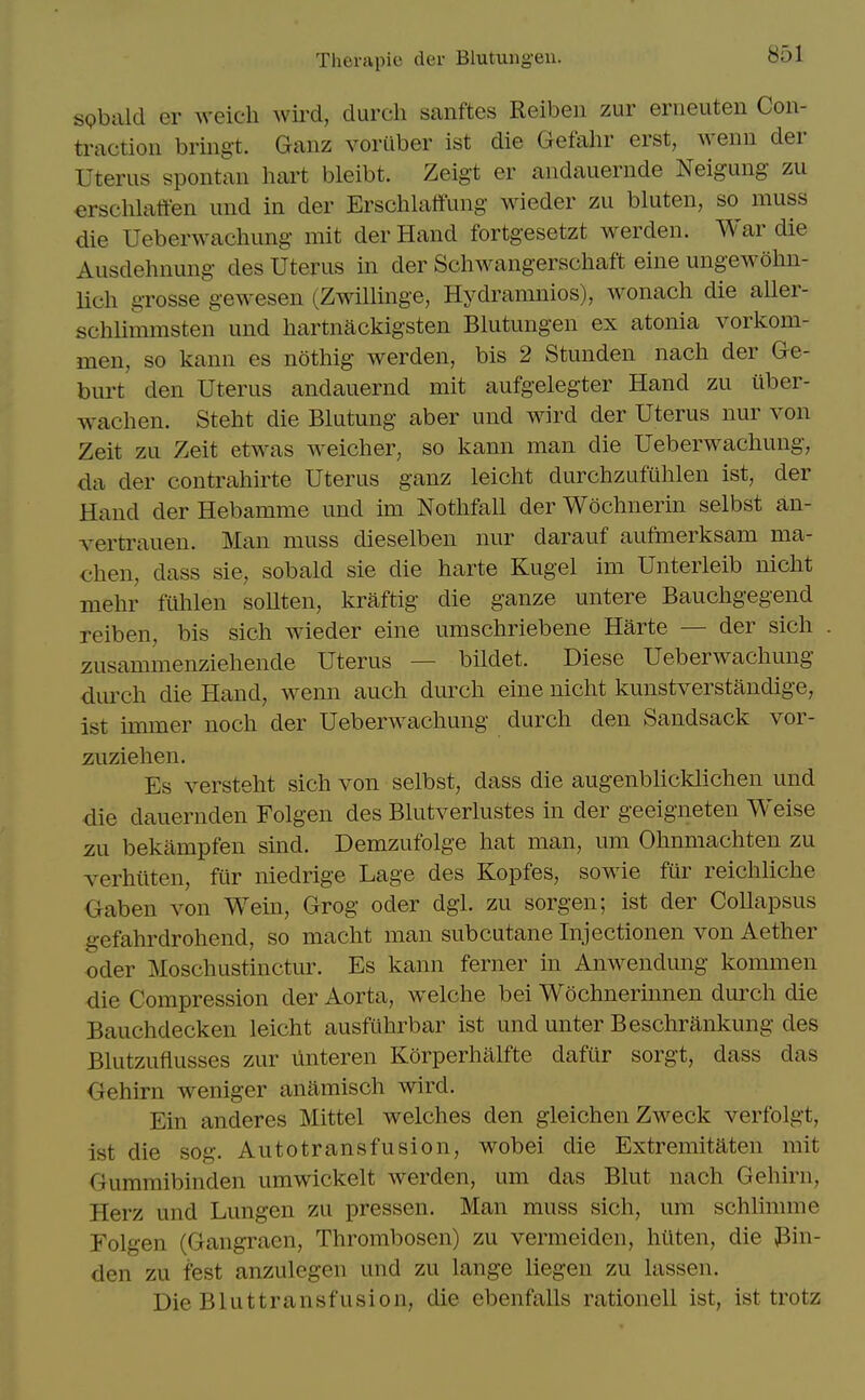 s(?bald er weicli wird, durcli sanftes Reiben zur erneuten Con- traction bring-t. Ganz voriiber ist die Gefahr erst, wenn der Uterus spontan hai't bleibt. Zeigt er andauernde Neigung zu erschlaffen und in der Erschlaffung wieder zu bluten, so muss die Ueberwachung mit der Hand fortgesetzt werden. War die Ausdehnung des Uterus in der Schwangerschaft eine ungewohn- lich grosse gewesen (Zwillinge, Hydramnios), wonach die aller- schlimmsten und hartnackigsten Blutungen ex atonia vorkom- men, so kann es nothig werden, bis 2 Stunden nach der Ge- burt den Uterus andauernd mit aufgelegter Hand zu iiber- wachen. Steht die Blutung aber und wird der Uterus nur von Zeit zu Zeit etwas weicher, so kann man die Ueberwachung, da der contrahirte Uterus ganz leicht durchzufulilen ist, der Hand der Hebamme und im Notlifall der Wochnerin selbst an- vertrauen. Man muss dieselben nur darauf aufmerksam ma- chen, dass sie, sobald sie die harte Kugel im Unterleib uiclit mehr fiihlen sollten, kraftig die ganze untere Baucligegend reiben, bis sich wieder eine umschriebene Harte — der sich zusammenzieliende Uterus — bildet. Diese Ueberwachung dmxh die Hand, wenn auch durch eine nicht kunstverstandige, ist nmner noch der Ueberwachung durch den Sandsack vor- zuziehen. Es versteht sich von selbst, dass die augenblicklichen und die dauernden Folgen des Bhitverhistes in der geeigneten Weise zu bekampfen sind. Demzufolge hat man, um Ohnmachten zu verhilten, fiir niedrige Lage des Kopfes, sowie fiir reichliche Gaben von Wein, Grog oder dgi. zu sorgen; ist der Collapsus gefahrdrohend, so macht man subcutane Injectionen von Aether Oder Moschustinctur. Es kann ferner in Anwendimg kommen die Compression der Aorta, welche bei Wochnerinnen durch die Bauchdecken leicht ausfiihrbar ist und unter Beschrankung des Blutzuflusses zur linteren Korperhalfte dafur sorgt, dass das Gehirn weniger anamisch wird. Ein anderes Mittel welches den gleichen Zweck verfolgt, ist die sog. Autotransfusion, wobei die Extremitaten mit Gumraibinden umwickelt werden, um das Blut nach Gehirn, Herz und Lungen zu pressen. Man muss sich, um schlimme Tolgen (Gangraen, Thrombosen) zu vermeiden, hilten, die Pin- den zu fest anzulegen und zu lange liegen zu lassen. Die Bluttransfusion, die ebenfalls rationell ist, ist trotz