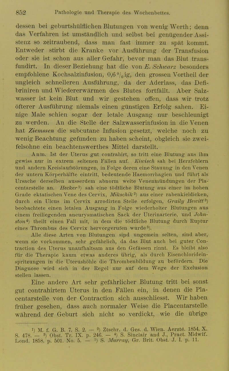 dessen bei geburtshUlflichen Blutungen von wenig Werth; denn das Verfahren ist umstandlich and selbst bei genUgender Assi- steiiz so zeitraubend, dass man fast immer zu spilt kommt. Entweder stirbt die Kranke vor Ausfuhrung der Transfusion Oder sie ist schon aus aller Gefahr, bevor man das Blut trans- fundirt. In dieser Beziehung hat die von Schwarz besonders empfolilene Kochsalzinfusion, 0,6 /„ ig, den grossen Vortheil der ungleich schnelleren Ausfuhrung, da der Aderlass, das Defi- briniren und Wiedererwarmen des Blutes fortfallt. Aber Salz- wasser ist kein Blut und wir gestehen offen, dass wir trotz ofterer Ausfuhrung niemals einen gunstigen Erfolg sahen. Ei- nige Male schien sogar der letale Ausgang nur beschleunigt zu werden. An die Stelle der Salzwasserinfusion in die Venen hat Ziemssen die subcutane Infusion gesetzt, welche noch zu wenig Beachtung gefunden zu haben scheint, obgieich sie zwei- felsohne ein beachtenswerthes Mittel darstellt. Anm. Ist der Uterus gut contrahirt, so tritt eine Blutung aus ihm gewiss nur in extrem seltenen Fallen auf. Kiwisch sah bei Herzfehlern und andern Kreislaufstorung-en, in Folge deren eine Stauuug in den Venen der untern Korperhalfte eintritt, bedeutende Haemorrhagien und fiihrt als Ursache derselben ausserdem abnorm weite Venenmiindungen der Pla- centarstelle an. Hecker^) sah eine tSdtliche Blutung aus einer im hohen Grade ektatischen Vene des Cervix, Mikschik-) aus einer rabenkieldicken, durch ein Ulcus im Cervix arrodirten Stelle erfolgen, Graily Hewitt^) beobachtete einen letalen Ausgang in Folge wiederholter Blutungen aus einem freiliegenden aneurysmatischen Sack der Uterinarterie, und John- ston^) theilt einen Fall mit, in dem die todtliche Blutung durch Euptui* eines Thrombus des Cervix hervorgerufen wurde^). AUe diese Arten von Blutungen sipd ungemein selten, sind aber, wenn sie vorkommen, sehr gefahrlich, da das Blut auch bei guter Con- traction des Uterus unau.fhaltsam aus den Gefassen rinnt. Es bleibt also fiir die Therapie kaum etwas anderes iibrig, als durch Eisenchloridein- spritzungen in die Uterushohle die Thrombeubildung zu befordern. Die Diagnose wird sich in der Regel nur auf dem Wege der Exclusion stellen lassen. Eine andere Art sehr gefahrlicher Blutung tritt bei sonst gut contrahirtem Uterus in den Fallen ein, in denen die Pla- centarstelle von der Contraction sich ausschliesst. Wir haben friiher gesehen, dass auch normaler Weise die Placentarstelle wahrend der Geburt sich nicht so verdickt, wie die ubrige 1) M. f. G. B. 7. S. 2. — 2) Ztschr. d. Ges. d. Wien. Aerzt6. 1854. X. S. 478. — 3) Obst. Tr. IX. p. 246. — S. Sinclair and J., Pract. Midwif. Lond. 1858. p. 501. No. 5. — S. Murray, Gr. Brit. Obst. J. I. p. 11.