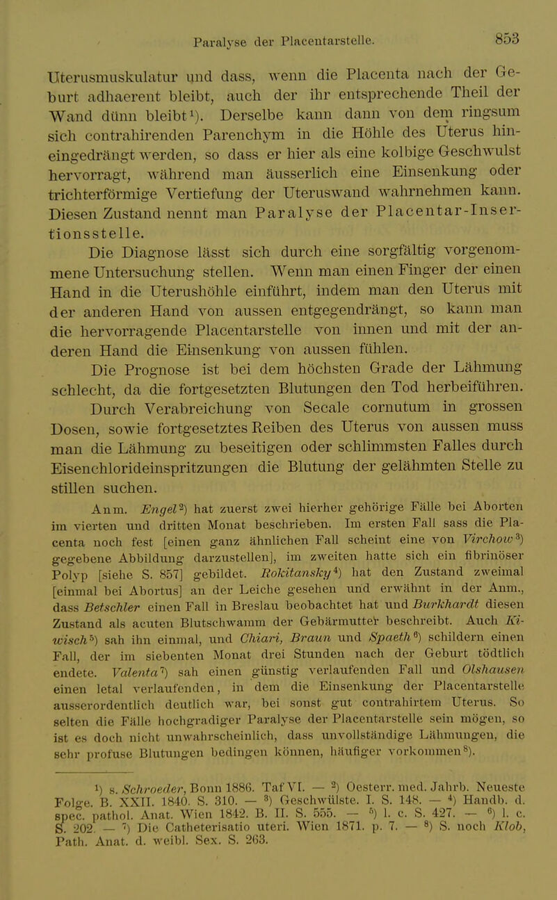 Paralyse der Placentarstelle. Uteriismuskulatiir und dass, wenn die Placenta nach der Ge- burt adhaerent bleibt, auch der ihr entsprechende Theil der Wand dilnn bleibt i). Derselbe kann dann von dem ringsum sich contrahirenden Parenchym in die Hohle des Uterus hin- eing-edrftng-t werden, so dass er hier als eine kolbige Geschwulst hervorragt, wahrend man aiisserlich eine Einsenkung oder trichterformige Vertiefung der Uteruswand wahrnehmen kann. Diesen Zustand nennt man Paralyse der Placentar-Inser- tionsstelle. Die Diag-nose lasst sich durch eine sorgfaltig vorgenom- mene Untersuchiing stellen. Wenn man einen Finger der einen Hand in die Uterushohle einfuhrt, indem man den Uterus mit der anderen Hand von aussen entgegendrangt, so kann man die hervorragende Placentarstelle von innen und mit der an- deren Hand die Einsenkung von aussen fulilen. Die Prognose ist bei dem hochsten Grade der Lahmung schlecht, da die fortgesetzten Blutungen den Tod herbeifuhren. Durch Verabreichung von Secale cornutum in grossen Dosen, sowie fortgesetztes Reiben des Uterus von aussen muss man die Lahmung zu beseitigen oder schlimmsten Falles durch Eisenchlorideinspritzungen die Blutung der gelahmten Stelle zu stillen suchen. Anm. EngeV-) hat zuerst zwei hierhev gehSrige Falle bei Aborteri im vierten und dritten Monat beschrieben. Im ersten Fall sass die Pla- centa noch fest [einen ganz iihnlichen Fall scheint eine von Virchoio^) gegebene Abbildimg darzustellen], im zweiten hatte sich ein fibriuoser Polyp [siehe S. 857] gebildet. Eokitansky*) hat den Zustand zweimal [einmal bei Abortus] an der Leiche gesehen und er\Yahnt in der Anm., dass Betschler einen Fall in Breslau beobachtet hat und Burkhardt diesen Zustand als acuten Blutschwamm der Gebilrmuttei- beschreibt. Auch Ki- wisch') sah ihn einmal, und Chiari, Braun und Spaeth^) schildern einen Fall, der im siebenten Monat drei Stunden nach der Geburt todthch endete. Valenta'') sah einen giinstig verlaufenden Fall und Olshausen einen letal verlaufenden, in dem die Einsenkung der Placentarstelle ausserordentlich deutlich war, bei sonst gut contrahirtem Uterus. So selten die Falle hochgradiger Paralyse der Placentarstelle sein mogen, so ist es doch nicht unwahrscheinlich, dass unvollstiindige Lahmungeu, die sehr profuse Blutungen bedingen konnen, haufiger vorkommenS). 1) s./Sc/iroerfer, Bonn 1886. TafVI. — 2) Oesterr. med. Jahrb. Neueste Folge B. XXII. 1840. S. 310. — 8) Geschwillste. I. S. 148. — •*) Handb. d. spec, pathol. Anat. Wicn 1842. B. II. S. 555. - I. c. S. 427. - «) 1. c. 202. — ') Die Catheterisatio uteri. Wien 1871. p. 7. — ^) S. noch 7v7o&, Path. Anat. d. weibl. Sex. S. 263.