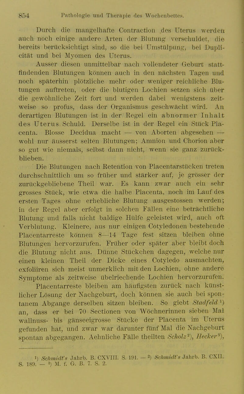 Durch die mang'elhafte Contraction des Uterus werden auch noch einige andere Arten der Blutung- verschuldet, die bereits berilcksichtig-t sind, so die bei Umstiilpung, boi Dupli- citat und bei Myomen des Uterus. Ausser diesen unmittelbar nacli vollendeter Geburt statt- findenden Blutungen konnen auch in den nachsten Tagen und noch spaterhin plotzliche mehr oder weniger reichliche Blu- tungen auftreten, oder die bkitigen Lochien setzen sich uber die gewohnliche Zeit fort und werden dabei wenigstens zeit- weise so profus, dass der Organismus geschAvacht wird. An derartigen Blutungen ist in der Kegel ein abnormer Inhalt des Uterus Schuld. Derselbe ist in der Regel ein Stiick Pla- centa. Blosse Decidua macht — von Aborten abgesehen — wohl nur ausserst selten Blutungen; Amnion und Chorion aber so gut wie niemals, selbst dann nicht, wenn sie ganz zuriick- blieben. Die Bkitungen nach Retention von Placentarstiicken treten durchschnittlich um so frtther und starker auf, je grosser der zurilckgebliebene Theil war. Es kann zwar auch ein sehr grosses Stuck, wie etwa die halbe Placenta, noch im Lauf des ersten Tages ohne erhebliche Blutung ausgestossen werden; in der Regel aber erfolgt in solchen Fallen eine betrachtliche Blutung und falls nicht baldige Hiilfe geleistet wird, auch oft Verblutung. Kleinere, aus nur einigen Cotyledonen bestehende Placentarreste konnen 8—14 Tage fest sitzen bleiben ohne Blutungen hervorzurufen. Friiher oder spater aber bieibt doch die Blutung nicht aus. Diinne Sttickchen dagegen, welche nur einen kleinen Theil der Dicke eines Cotyledo ausmachten, exfoliiren sich meist unmerkhch mit den Lochien, ohne andere Symptome als zeitweise iibelriechende Lochien hervorzurufen. Placentarreste bleiben am haufigsten zurilck nach kiinst- licher Losung der Nachgeburt, doch konnen sie auch bei spon- tanem Abgange derselben sitzen bleiben. So giebt Stadfeld ^) an, dass er bei 70 Sectionen von Wochnerinnen sieben Mai wallnuss- bis ganseeigrosse Stucke der Placenta im Uterus gefunden hat, und zwar war darunter funf Mai die Nachgeburt spontan abgegangen. Aehnliche Falle theilten Scholz^), Hecker^), 1) Schmidt's Jahrb. B. CXVITI. S. 191. - -) Sehmidfs Jahrb. B. CXIl. S. 189. — 3) M. f. G. B. 7. S. 2.