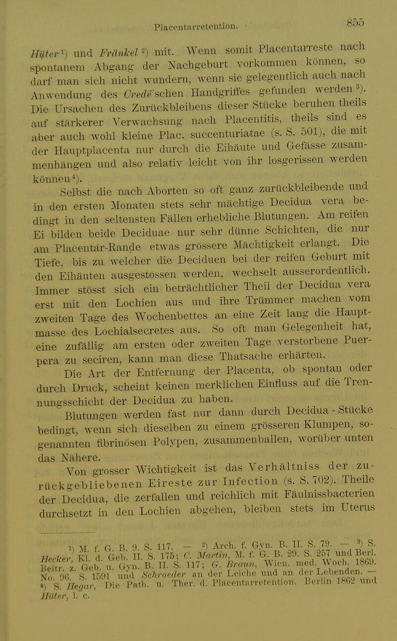 Placentarretentiou. • mter') unci Fm.ikel') mit. Wenn somit Placentarreste nach spoiitanem Abgang der Nachgeburt vorkommen koiinen, so darf man sich nicht wundern, wenn sie gelegentlich auch nacn Anwendung- des Crede ^chen Handgriffes gefunden werden -). Die Ursachen des Zurtlckbleibens dieser Stilcke beruhen theils auf starkerer Verwachsung nach Pkicentitis, theils smd es aber auch wohl kleine Plac. succenturiatae (s. S. 501), die mit der Hauptphxcenta nur durch die Eihaute und Gefasse zusam- menhangen imd also relativ leicht von ihr losgerissen werden konnen-^). -i i i Selbst die nach Aborten so oft ganz zuriickbleibende una in den ersten Monaten stets sehr machtige Decidua vera be- dingt in den seltensten Fallen erhebhche Blutungen. Am reifen Ei bilden beide Deciduae nur sehr diinne Schichten, die nur am Placent£lr-Rande etwas grossere Machtigkeit erlangt. Die Tiefe, bis zu welcher die Deciduen bei der reifen Geburt mit den Eihauten ausgestossen werden, wechselt ausserordentlich. Immer stosst sich ein betrachthcher Theil der Decidua vera erst mit den Lochien aus und ihre Triimmer machen vom zweiten Tage des Wochenbettes an eine Zeit lang die Haupt- masse des Lochialsecretes aus. So oft man Gelegenheit hat, eine zufallig am ersten oder zweiten Tage verstorbene Puer- pera zu seciren, kann man diese Thatsache erharten. Die Art der Entfernung der Placenta, ob spontan oder durch Druck, scheint keinen merklichen Einfluss auf die Tren- nungsschicht der Decidua zu haben. Blutungen werden fast nur dann durch Decidua - Stucke bedingt, wenn sich dieselben zu einem grosseren Klumpen, so- genannten fibrmosen Polypen, zusammenballen, woruber unten das Nahere. Von grosser Wichtigkeit ist das Verhaltniss der zu- riickgebliebenen Eireste zur Infection (s. S. 702). Theile der Decidua, die zerfallen und reichhch mit Faulnissbacterien durchsetzt in den Lochien abgehen, bleiben stets im Uterus l^ Ar f a B 9 S. 117. — 2) Arcl). f. Gyn. B. IT. S. 79. - ^) S. HeckerKi. d. Geb. H. S. 175; C. Martin, M. f. G B. 29. S- 257 und Bed. Beitr z Geb. u. Gvn. B. II. S. 117; G. Bream, Wien. nied Woeli. 1869. No 96 S\ 1591 und fichroeder an der Leiche und an der L^lje»den 4) S //e/a/- Die Path. \x. Ther. d. Placentarretention. Berlin 1862 und IlnUr, 1. c.