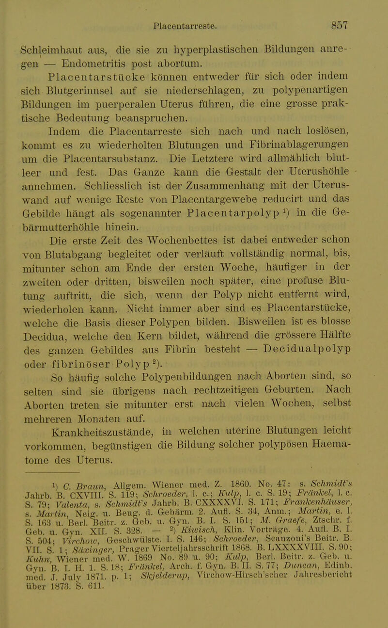 Schleimhaut aus, die sie zu hyperplastischeii Bildungen aiire- gen — Endometritis post abortum. Placentarstucke konneii entweder fur sich oder indem sich Blutg-eriiinsel auf sie niederschlagen, zu polypenartigen Bildungen im puerperaleii Uterus fuliren, die eine grosse prak- tische Bedeutung beanspruclien. Indem die Placentarreste sich nacli und nach loslosen, kommt es zu wiederliolten Blutungen und Fibrinablagerungen um die Placentarsubstanz. Die Letztere wird allmahlich blut- leer mid fest. Das Ganze kann die Gestalt der Uterusliolile annehmen. Schliesslicli ist der Zusammenliang mit der Uterus- wand auf wenige Reste von Placentargewebe reducirt und das Gebilde liftngt als sogenannter Placentarpolyp in die Ge- barmutterholile liinein. Die erste Zeit des Wochenbettes ist dabei entweder sclion von Blutabgang begieitet oder verlauft vollstandig normal, bis, mitunter sclion am Ende der ersten Woche, liaufiger in der zweiten oder dritten, bisweilen nocli spater, eine profuse Blu- tung auftritt, die sicli, wenn der Polyp nicht entfernt wird, wiederholen kann. Nicht immer aber sind es Placentarstucke, welche die Basis dieser Polypen bilden. Bisweilen ist es blosse Decidua, welche den Kern bildet, wahrend die grossere Halfte des ganzen Gebildes aus Fibrin besteht — Decidualpolyp oder fibrinoser Polyp So haufig solche Polypenbildungen nach Aborten sind, so selten sind sie iibrigens nach rechtzeitigen Geburten. Nach Aborten treten sie mitunter erst nach vielen Wochen, selbst mehreren Monaten auf. Kranklieitszustande, in welchen uterine Blutungen leicht vorkommen, begUnstigen die Bildung solcher polj'-posen Haema- tome des Uterus. 1) C Braun, AUgem. Wiener med. Z. 1860. No. 47: s. Schmidfs Jahrb. B. CXVIII. S. 119; Schroeder, 1. c; Kulp, 1. c. S. 19; Friinkel, I.e. S. 79; Valenta, s. Schmidt's Jahrb. B. CXXXXVI. S. 171; Frankenhauser, 8 Martin Nei<' u. Beug. d. Gebiirm. 2. Aufl. S. 34, Anm.; Martin, e. 1. S. m w Berl. ^Beitr. z. Geb. u. Gyn. B. I. S. 151; M. Graefe, Ztschr. f. Geb. u. Gyn. XII. S. 328. — 2) Kiioisch, Klin. Vortriig-e. 4. Auti. B. I. S. 504; Virchoic, Geschwiilste. I. S. 146; Schroeder, Scanzoui's Beitr. B. VII s' 1- Slixinqer, Prager Vierteljahrssehrift 1868. B. LXXXXVIII. S. 90; Kuhn' Wiener nied. W. 1869 No. 89 w. 90; Kidp, Berl. Beitr. -i. Geb. u. Gyn. B. I. H. 1. S. IH; Friinkel, Arch. f. Gyn. B. 11. vS. 77; Duncan, Edinb. med. J. July 1871. p. 1; Skjelderup, Virchow-Hirseh'scher Jaliresbericht Tiber 1873. S. 611.