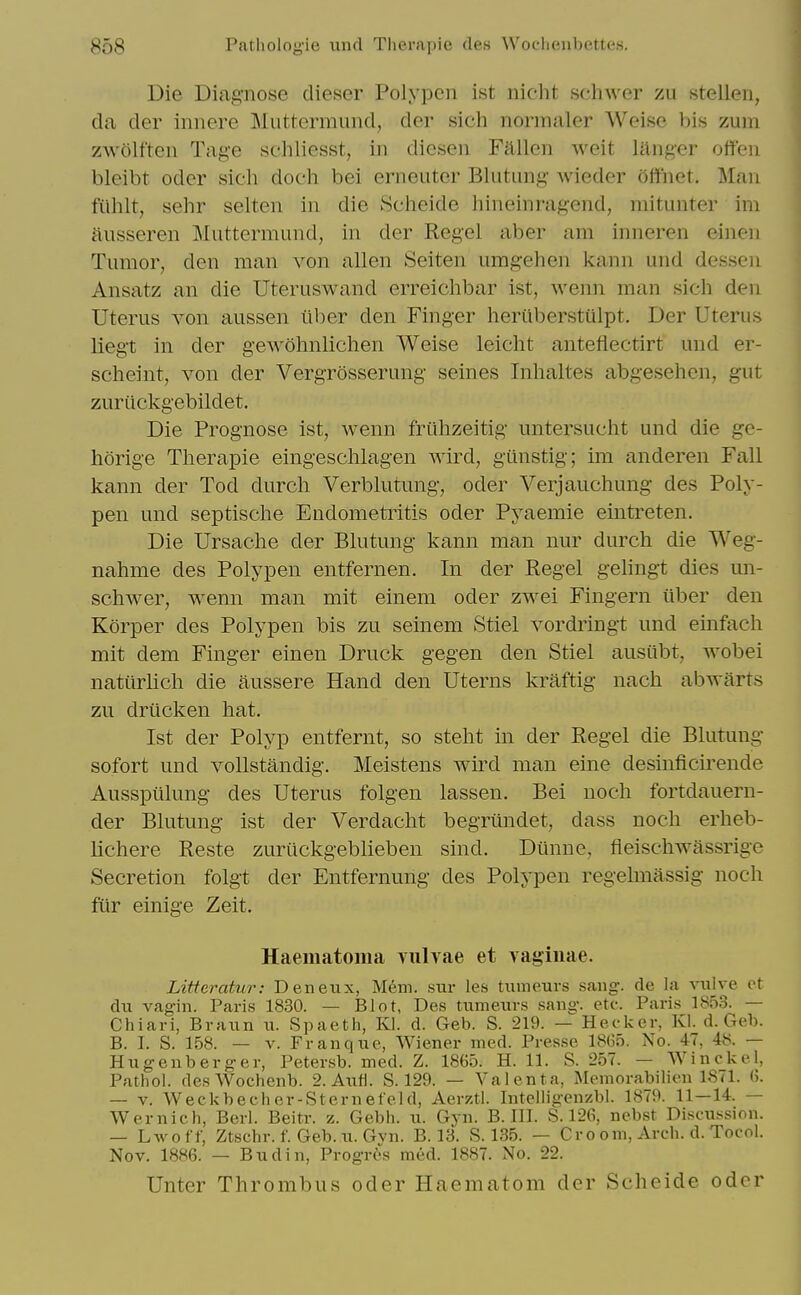 Die Diagnose dieser Polypen ist niclit schwer zu stellen, da der iniiere IMuttermund, der sich normaler Weise bis zum z\v5lften Tage schliesst, in dicsen Fallen weit langer offen bleibt Oder sieh doch bei erneuter Blutung- wieder 5ftnet, Man filhlt, sehr selten in die 8cheide hineinragend, mitunter im ausseren Muttermund, in der Kegel aber am inneren einen Tumor, den man von alien Seiten umgehen kann und dessen Ansatz an die Uteruswand erreichbar ist, wenn man sich den Uterus von aussen iiber den Finger heriiberstulpt. Der Uterus liegt in der gewohnliclien Weise leicht anteflectirt und er- scheint, von der Vergrosserung seines Tnhaltes abgesehen, gut zurilckgebildet. Die Prognose ist, wenn frilhzeitig untersucht und die ge- horige Therapie eingesclilagen wird, gunstig; im anderen Fall kann der Tod durch Verblutung, oder Verjauchung des Poly- pen und septische Endometritis oder Pyaemie eintreten. Die Ursache der Blutung kann man nur durch die Weg- nahme des Polypen entfernen. In der Kegel gehngt dies mi- schwer, wenn man mit einem oder zwei Fingern iiber den Korper des Polypen bis zu seinem Stiel vordringt und einfach mit dem Finger einen Druck gegen den Stiel ausiibt, wobei natiirlich die aussere Hand den Uterns kraftig nach abwarts zu drucken hat. Ist der Polyp entfernt, so steht in der Kegel die Blutung sofort und vollstandig. Meistens wird man eine desinficirende Aussptilung des Uterus folgen lassen. Bei uoch fortdauern- der Blutung ist der Verdacht begrtlndet, dass noch erheb- lichere Keste zuriickgeblieben sind. Diinne, fleischwassrige Secretion folgt der Entfernung des Polypen regelmassig noch ftir einige Zeit. Haematoma vulvae et vaginae. Litteratur: Deneux, Mem. sur les tumeurs sang, de la vulve ot du vagin. Paris 1830. — Blot, Des tiimexirs sang. etc. Paris 185.S. — Chiari, Braun u. Spaeth, Kl. d. Geb. S. 219. — Hecker, Kl. d. Geb. B. I. S. 158. — V. Fran que, Wiener med. Pres.se 1865. No. 47, 48. — Hugenberger, Petersb. med. Z. 1865. H. 11. S. 257. — Winckel, Pathol. desWochenb. 2. Axifl. S. 129. — Valenta, Memorabilien 1871. 0. — V. Weckbecher-Sternet'eld, Aerztl. Intelligenzbl. 1879. 11—14. — Wernich, Beri. Beitr. z. Gebh. ii. Gyn. B. III. S. 126, nebst Di-scnssion. — Lwoff, Ztschr. f. Geb. 11. Gvn. B. 13. S. 135. — Cro om, Arch. d. Tocol. Nov. 1886. — Bud in, Progrt's miid. 1887. No. 22. Unter Thrombus oder Haematom der Scheide odor