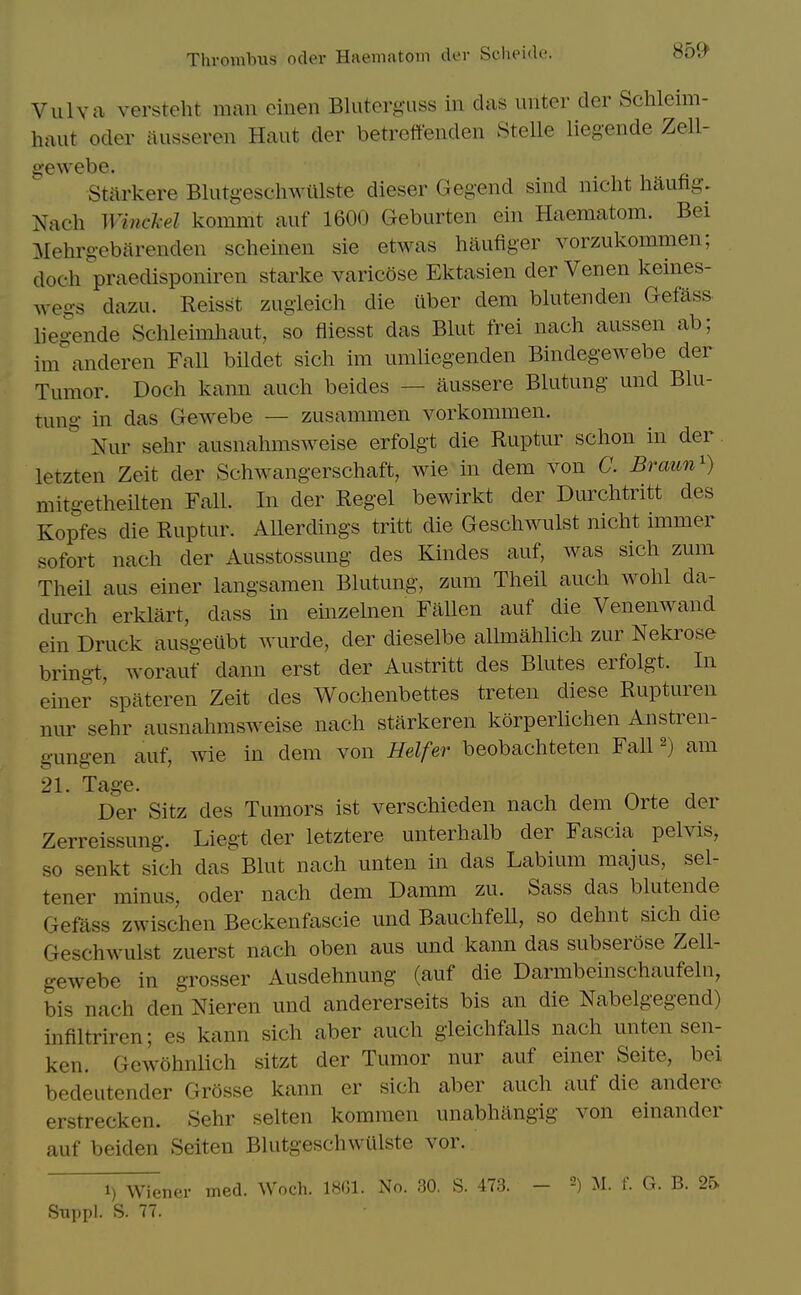 Vulva versteht man cinen Bluterg-uss in das unter der Schleim- haut Oder ausseren Haut der betreffenden Stelle liegende Zell- gewebe. Starkere Blutgeschwillste dieser Gegend sind nicht haufig. Nach WiHcl-el kommt auf 1600 Geburten ein Haematom. Bei Mehrg-ebarenden scheinen sie etwas haufiger vorzukommen; doch praedisponiren starke varicose Ektasien der Venen keines- wegs dazu. Reisst zugieich die iiber dem blutenden Gefass- liegende Schleimhaut, so fliesst das Blut frei nach aussen ab; im^anderen Fall bildet sich im umliegenden Bindegewebe der Tumor. Doch kann audi beides — aussere Blutung und Blu- tung in das Gewebe — zusammen vorkommen. Nur sehr ausnahmsweise erfolgt die Ruptur schon in der letzten Zeit der Schwangerschaft, wie in dem von C. Braun') mitgetheilten Fall. In der Regel bewirkt der Durclitritt des Kopfes die Ruptur. AUerdings tritt die Geschwulst nicht immer sofort nach der Ausstossung des Kindes auf, was sich zum Theil aus einer langsamen Blutung, zum Theil auch wohl da- durch erklart, dass m einzelnen Fallen auf die Venenwand ein Druck ausgeiibt wurde, der dieselbe allmahlich zur Nekrose bring-t, Avorauf dann erst der Austritt des Blutes erfolgt. In einer spateren Zeit des Wochenbettes treteu diese Rupturen nur sehr ausnahmsweise nach starkeren korperlichen Anstren- gungen auf, wie in dem von Heifer beobachteten Fall ^) am 21 Ta°'e. Der Sitz des Tumors ist verschieden nach dem Orte der Zerreissung. Liegt der letztere unterhalb der Fascia pelvis, so senkt sich das Blut nach unten in das Labium majus, sel- tener minus, oder nach dem Damm zu. Sass das blutende Gefass zwischen Beckenfascie und Bauchfell, so dehnt sich die Geschwulst zuerst nach oben aus und kann das subserose Zell- gewebe in grosser Ausdehnung (auf die Darmbeinschaufeln, bis nach den Nieren und andererseits bis an die Nabelgegend) infiltriren; es kann sich aber auch gleichfalls nach unten sen- ken. Gcwohnlich sitzt der Tumor nur auf einer Seite, bei bedeutender Grosse kann er sich aber auch auf die andero erstrecken. Sehr selten kommen unabhiingig von einander auf beiden Seiten Blutgeschwiilste vor. 1) Wiener med. Woch. 1801. No. 30. S. 473. - M. f. G. B. 25-