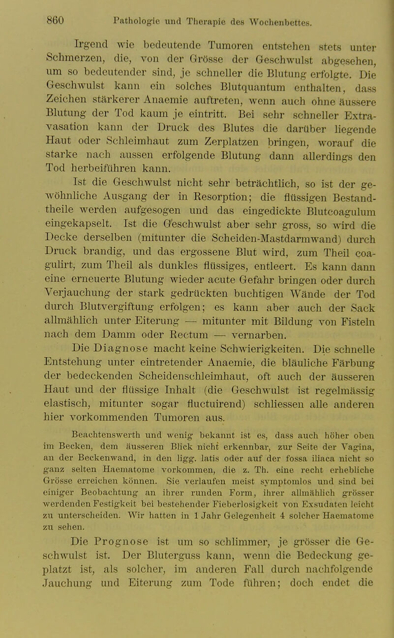 Irgend wie bedeutende Tumoren entsteheii stets unter Schmerzen, die, von der Gr5sse der Geschwulst abgesehen, una so bedeutender sind, je schneller die Blutung erfolgte. Die Geschwulst kann ein solches Blutquantum enthalten, dass Zeichen starkerer Anaemie auftreten, wenn auch ohne aussere Blutung- der Tod kaum je eintritt. Bei sehr schneller Extra- vasation kann der Druck des Blutes die daruber liegende Haut Oder Schleimhaut zum Zerplatzen bringen, worauf die Starke nach aussen erfolgende Blutung dann allerdings den Tod herbeifuhren kann. 1st die Geschwulst nicht sehr betrachtlich, so ist der ge- wohnliche Ausgang der in Resorption; die flussigen Bestand- theile werden aufgesogen und das eingedickte Blutcoagulum eingekapselt. Ist die Geschwulst aber sehr gross, so wird die Decke derselben (mitunter die Scheiden-Mastdarmwand) durch Druck brandig, und das ergossene Blut wird, zum Theil coa- gulirt, zum Theil als dunkles flussiges, entleert. Es kann dann eine erneuerte Blutung wieder acute Gefahr bringen oder durch Verjauchung der stark gedruckten buchtigen Wande der Tod durch Blutvergiftung erfolgen; es kann aber auch der Sack allmahlich unter Eiterung — mitunter mit Bildung von Fisteln nach dem Damm oder Rectum — vernarben. Die Diagnose macht keine Schwierigkeiten. Die schnelle Entstehung unter eintretender Anaemie, die blauliche Farbung der bedeckenden Scheidenschleimhaut, oft auch der ausseren Haut und der flussige Inhalt (die Geschwulst ist regelmassig elastisch, mitunter sogar fluctuirend) schliessen alle anderen hier vorkommenden Tumoren aus. Beachtenswerth und wenig bekannt ist es, dass auch hoher oben im Becken, dem ausseren Blick nicht erkennbai-, zmt Seite der Vagina, an der Beckenwand, in den ligg. latis oder auf der fossa iliaca nicht so ganz selten Haematome vorkommen, die z. Th. eine recht erhebliche Grosse erreichen konnen. Sie verlaufen meist symptomlos und sind bei einiger Beobachtung an ihrer runden Form, ihrer allmahlich grosser Averdenden Festigkeit bei bestehender Fieberlosigkeit von Exsudaten leicht zu unterscheiden. Wir hatten in 1 Jahr Gelegenheit 4 solcher Haematome zu sehen. Die Prognose ist um so schlimmer, je grosser die Ge- schwulst ist. Der Bluterguss kann, wenn die Bedeckung ge- platzt ist, als solcher, im anderen Fall durch nachfolgende Jauchung und Eiterung zum Tode fiihren; doch endet die