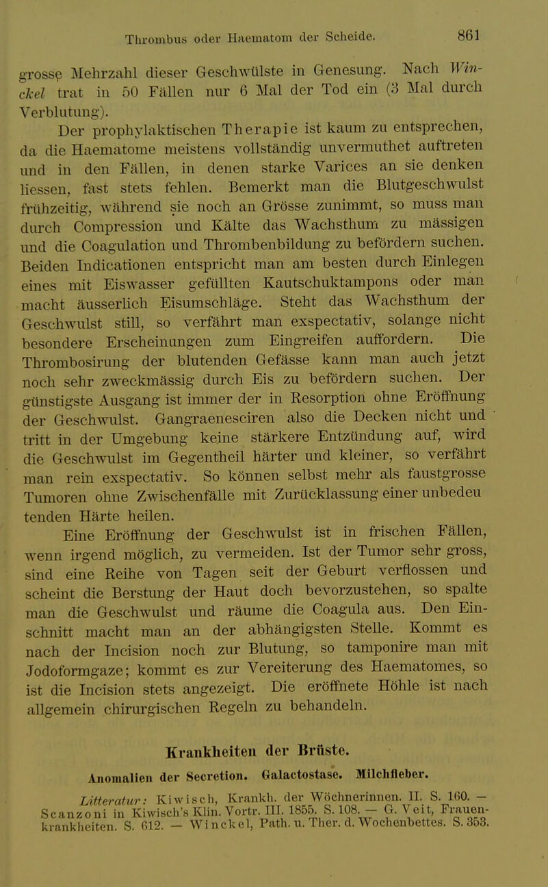 gross^ Mehrzahl dieser Geschwiilste in Genesung-. Nach Win- cl-el trat in 50 Fallen nur 6 Mai der Tod ein (8 Mai durcli Verblutung-). Der prophylaktischen Therapie ist kaum zu entsprechen, da die Haematome meistens vollstandig imvermuthet auftreten und in den Fallen, in denen starke Varices an sie denken liessen, fast stets fehlen. Bemerkt man die Blutgeschvvulst friihzeitig-, wahrend sie noch an Grosse zunimmt, so muss man durcli Compression und Kalte das Wachsthum zu massigen und die Coagulation und Thrombenbildung zu befordern suchen. Beiden Indicationen entspricht man am besten durcli Einlegen eines mit Eiswasser gefuUten Kautschuktampons oder man macht ausserlich Eisumschlage. Steht das Wachsthum der Geschwulst still, so verfahrt man exspectativ, solange nicht besondere Erscheinungen zum Eingreifen auffordern. Die Thrombosirung der blutenden Gefasse kann man auch jetzt noch sehr zweckmassig durch Eis zu befordern suchen. Der giinstigste Ausgang ist immer der in Resorption ohne Eroffnung der Geschwulst. Gangraenesciren also die Decken nicht und tritt in der Umgebung keine starkere Entziindung auf, wird die Geschwulst im Gegentheil barter und kleiner, so verfahrt man rein exspectativ. So konnen selbst mehr als faustgrosse Tumoren ohne Zwischenfalle mit Zurucklassung einer unbedeu tenden Harte heilen. Fine Eroffnung der Geschwulst ist in frischen Fallen, wenn irgend moghch, zu vernieiden. Ist der Tumor sehr gross, sind eine Reihe von Tagen seit der Geburt verflossen und scheint die Berstung der Haut doch bevorzustehen, so spalte man die Geschwulst und raume die Coagula aus. Den Ein- schnitt macht man an der abhangigsten Stelle. Kommt es nach der Incision noch zur Blutung, so tamponire man mit Jodoformgaze; kommt es zur Vereiterung des Haematomes, so ist die Incision stets angezeigt. Die eroffnete H5hle ist nach allgemein chirurgischen Regeln zu behandeln. Krankheiteii der Briiste. Anomalien der Secretion, Galactostase. Milchfleber. Litteratur: Kiwisch, Krankh. der Wochnerinnen. II. S. 160. — Scanzoni in Kiwisch's Klin. Vortr. III. 1855. S. 108. — G. Veit, Frauen- krankheiten S 612. — Wi nckel, Path. u. Ther. d. Wochenbettes. S. 353.