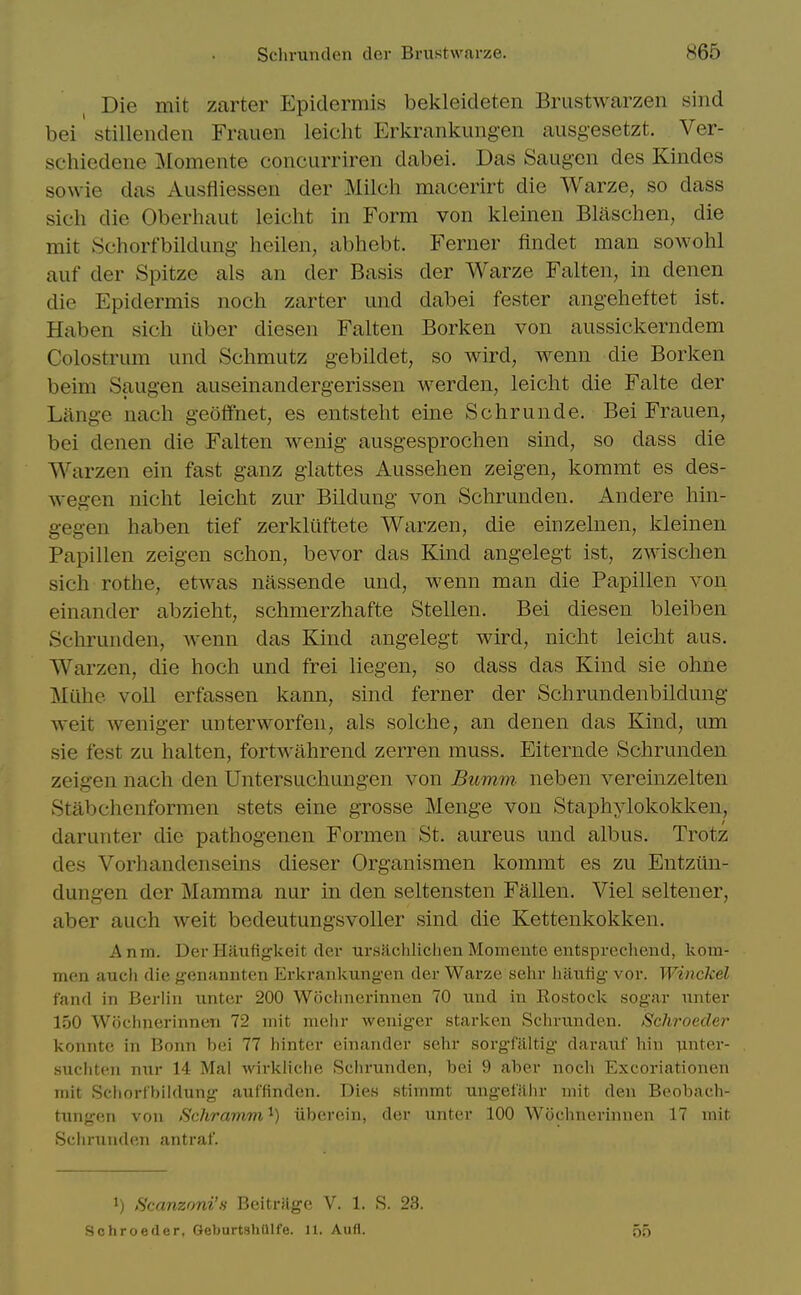 Die mit zarter Epidermis bekleideten Brustwarzen sind bei stillenden Frauen leicht Erkrankung-en ausgesetzt. Ver- schiedene Momente concurriren dabei. Das Saug-en des Kindes sowie das Ausfliessen der Milch macerirt die Warze, so dass sich die Oberliaiit leicht in Form von kleinen Blaschen, die mit vSchorfbildung heilen, abhebt. Ferner findet man sowohl auf der Spitze als an der Basis der Warze Falten, in denen die Epidermis noch zarter und dabei fester angeheftet ist. Haben sich iiber diesen Falten Borken von aussickerndem Colostrum und Schmutz gebildet, so wird, wenn die Borken beim Saugen auseinandergerissen werden, leicht die Falte der Lange nach geoffnet, es entsteht eine Schrunde. Bei Frauen, bei denen die Falten wenig ausgesprochen sind, so dass die Warzen ein fast ganz glattes Aussehen zeigen, kommt es des- wegen nicht leicht zur Bildung von Schrunden. Andere hin- g-egen haben tief zerklilftete Warzen, die einzelnen, kleinen Papillen zeigen schon, bevor das Kind angelegt ist, zwischen sich rothe, etwas nassende und, wenn man die Papillen von einander abzieht, schmerzhafte Stellen, Bei diesen bleiben Schrunden, wenn das Kind angelegt wird, nicht leicht aus. Warzen, die hoch und frei liegen, so dass das Kind sie ohne Miihe voll erfassen kann, sind ferner der Schrundenbildung- weit weniger unterworfen, als solche, an denen das Kind, um sie fest zu halten, fortwahrend zerren muss. Eiternde Schrunden zeigen nach den Untersuchungen von Bumm neben vereinzelten Stabchenformen stets eine grosse Menge von Staphylokokken, darunter die pathogenen Formen St. aureus und albus. Trotz des Vorhandenseins dieser Organismen kommt es zu Entziin- dung-en der Mamma nur in den seltensten Fallen. Viel seltener, aber auch weit bedeutungsvoller sind die Kettenkokken. Anm. DerHiitifigkeit der ursHchlichen Momeute eutsprechend, kom- men auch die fcenannten Erkrankung'en der Warze sehr hautig vor. Winckel fand in Berlin unter 200 Wijclinerinnen 70 und in Rostock sogar unter 150 Wochnerinnen 72 mit mehr weniger starken Schrunden. Schroeder konnte in Bonn bei 77 hinter einander sehr sorgfilltig darauf bin iinter- .suchten nur 14 Mai wirkliche Schrunden, bei 9 aber noch Excoriationen mit Scliorlbiidung auffinden. Dies stimmt ungefithr mit den Beobach- tungen von Schramm'^) uberein, der unter 100 Wochnerinnen 17 mit Schrunden antraf. 1) Scanzoni'H BeitrMge V. 1. S. 23. Schroeder, GeburtshUlfe. 11. Aiifl. no