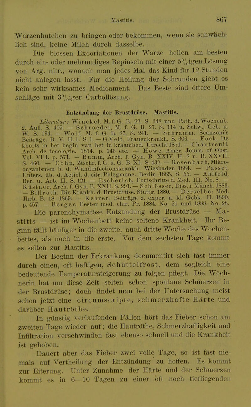 Warzenhutchen zu bringen oder bekommen, wenn sie schwacli- lich sind, keine Milch durch dasselbe. Die blossen Excoriationen der Warze heileii am besten durch eiii- oder mehrmalig-es Bepinsehi mit einer b^l^igen Losung von Arg-. nitr., wonach man jedes Mai das Kind fitr 12 Stunden nicht anlegen lasst. Fur die Heilung der Schrunden giebt es keiu sehr wii^sames Medicament. Das Beste sind oftere Um- schlage mit 3'^/oiger Carbollosmig. EutzUnduug der Brustdriise. Mastitis. Literatur: Winckel, M. f. G. B. 22. S. 348 imd Path. d. Woclieiib. 2. Aufi. S. 405. — Scliroeder, M. f. G. B. 27. S. 114 ii. Schw., Geb. u. W. S. 194. — Wolf, M. f. G. B. 27. S. 241. — Scliramm, Scanzoui's Beitrage. B. V. H. 1. S. 1. — G.Veit, Fraiienlcrankh. S. 606. — Focli, De lioorts in het beg'iii van het in kraambed. Utrecht 1871. — Chantreiiil, Arch, de tocologie. 1874. p. 146 etc. — Howe, Amer. Journ. of Obst. Vol. VIII. p. 571. - Biimm, Arch. f. Gvn. B. XXIV. H. 2 u. B. XXVH. S. 460. — Cohn, Ztschr. f. G. n. G. B. XL S. 432. — Rosen bach, Mikro- organismen b. d. Wundinfectionskrankh. Wiesbaden 1884. — Passet, Unters. iib. d. Aetiol. d. eitr. Phlegmone. Berlin 1885. S. 55. — Ahlfeld, Ber. u. Arb. II. S. 121. — Escherich, Fortschritte d. Med. III. No. 8. — Kiistner, Arch. f. Gyn. B. XXII. S. 291. — Schlosser, Diss. i. Miinch. 1883. — Billroth, DieKrankh. d. Brustdriise. Stuttg. 1880. — Derselbe: Med. Jhrb. B. 18. 1869. — Kehrer. Beitrage z. exper. u. kl. Gebk. II. 1890. p. 457. — Berger, Pester med. chir. Pr. 1884. No. 21 und 1888. No. 28. Die parenchymatose Entztindung der Brustdriise — Ma- stitis — ist im Wochenbett keine seltene Krankheit. Ihr Be- ginn Mit haufiger in die zweite, auch dritte Woche des Wochen- hettes, als noch in die erste. Vor dem sechsten Tage kommt es selten zur Mastitis. Der Beginn der Erkrankung documentirt sich fast immer durch einen, oft heftigen, Schtittelfrost, dem sogleich eine bedeutende Temperatursteigerung zu folgen pflegt. Die Woch- nerin hat um diese Zeit selten schon spontane Schmerzen in der Brustdriise; doch findet man bei der Untersuchung meist schon jetzt eine circumscripte, schmerzhafte Harte und daruber Hautrothe. In giinstig verlaufenden Fallen hort das Fieber schon am zweiten Tage Avieder auf; die Hautrothe, Schraerzhaftigkeit und Infiltration verschwinden fast ebenso schnell und die Krankheit ist gehoben. Dauert aber das Fieber zwei voile Tage, so ist fast nie- mals auf Vertheilung der EntzUndung zu hoften. Es kommt zur Eiterung. Unter Zunahme der Harte und der Schmerzen kommt es in 6—10 Tagen zu einer oft noch tiefliegenden