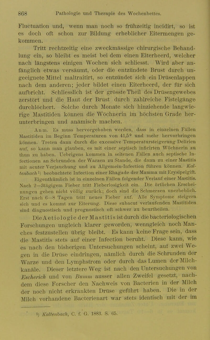 Fluctuation und, wenn man noch so friihzeitig- incidirt, so ist es doch oft schon zur Bildung erheblicher Eitermengen ge- kommen. Tritt rechtzeitig eine zweckmassige chirurgische Behand- lung- ein, so bleibt es meist bei dem einen Eiterheerd, welcher nach langstens einigen Wochen sich schliesst. Wird aber an- fangiich etwas versaumt, oder die entziindete Brust durch un- geeignete Mittel maltraitirt, so entziindet sich ein Drusenlappen nach dem anderen; jeder bildet einen Eiterheerd, der fur sich aufbricht. Schliesslich ist der grossteTheil des Drusengewebes zerstort und die Haut der Brust durch zahlreiche Fistelgange durchlochert. Solche durch Monate sich hinziehende langwie- rige Mastitiden konnen die Wochnerin im hochsten Grade her- unterbringen und anamisch machen. Anm. Es muss hervorgehoben werden, dass in einzelnen Fallen Mastitiden im Beginn Temperaturen von 41,5° und mehr hervorbringen konnen. Treten dann dnrcb die excessive Temperatursteigerung Delirien anf, so kann man glanben, es mit einer septisch inficirten Wochnerin zu thnn zn haben. Uebrigens kommen in seltenen Fallen aiich septische In- fectionen an Schrunden der Warzen zu Stande, die dann zu einer Mastitis mit acuter Verjauchung und zu Allgemein-Infection fiihren konnen. Kal- tenbach'^) beobachtete Infection einer Rhagade der Mamma mit Erj^sipelgift. Eigenthiimlich ist in einzelnen Fallen folgender Verlauf einer Mastitis. Nach 2—Stfigigem Fieber tritt Fieberlosigkeit ein. Die ortliehen Erschei- nungen gehen nicht vollig zuriick; doch sind die Schmerzen unerheblich. Erst nach 6—8 Tagen tritt neues Fieber auf. Alle Symptome steigern sich und es komuit zur Eiterung. Diese subacut verlaufenden Mastitiden. sind diagnostisch und prognostisch oft schwer zu beurtheilen. DieAetiologie der Mastitis istdurch diebacteriologischen Forschungen ungleich klarer geworden, wenngieich noch Man- ches festzustellen ubrig bleibt. Es kann keine Frage sein, dass die Mastitis stets auf einer Infection beruht. Diese kann, wie es nach den bisherigen Untersuchungen scheint, auf zwei We- gen in die Druse eindringen, namUch durch die Schrunden der Warze und den Lymphstrom oder durch das Lumen der Milch- kanale. Dieser letztere Weg ist nach den Untersuchungen von Escherich und von Bumm ausser alien Zweifel gesetzt, nach- dem diese Forscher den Nachweis von Bacterien in der Milch der noch nicht erkrankten Driise gefiihrt haben. Die in der Milch vorhandene Bacterienart war stets identisch mit der im 1) Kaltenhach, C. f. G. 1883. S. 65.