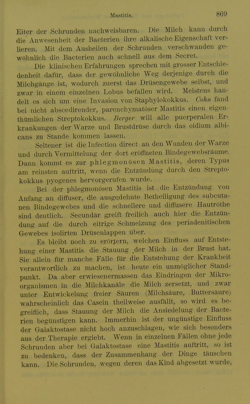 Eiter der Schrunden nachweisbaren. Die Milch kann durch die' Amvesenheit der Bacterien ihre alkalische Eigenschaft ver- lieren. Mit dem Ausheilen der Schrunden verschwanden ge- wohnlich die Bacterien auch schnell aus dem Secret. Die klinischen Erfahrungen sprechen mit grosser Entschie- denheit dafiir, dass der gewohnliche Weg derjenige durch die Milchgitnge ist, wodurch zuerst das Drusengewebe selbst, und zwar in einem einzehien Lobus befallen wird. Meistens han- delt es sich um eine Invasion von Staphylokokkus. Cohn fand bei nicht abscedirender, parenchymatoser Mastitis einen eigen- thilmlichen Streptokokkus. Berger will alle puerperalen Er- krankungen der Warze und Brustdrtise durch das oidium albi- cans zu Stande kommen lassen. Seltener ist die Infection direct an den Wunden der Warze und durch Vermittelung der dort eroffneten Bindegewebsraume. Dann kommt es zur phlegmonosen Mastitis, deren Typus am reinsten auftritt, wenn die Entzundimg durch den Strepto- kokkus pyogenes hervorgerufen wurde. Bei der phlegmonosen Mastitis ist, die Entziindung von Anfang an diffuser, die ausgedehnte Betheiligung des subcuta- nen Bindegewebes und die schnellere und diffusere Hautrothe sind deutUch. Secundar greift freilich auch hier die Entzun- dung auf die durch eitrige Schmelzung des periadenitischen Gewebes isolirten Drusenlappen uber. Es bleibt noch zu erortern, welchen Einfluss auf Entste- hung einer Mastitis die Stauung der Milch in der Brust hat. Sie aUein fur manche Falle fur die Entstehung der Krankheit verantwortlich zu machen, ist heute ein unmoglicher Stand- punkt. Da aber erwiesenermassen das Eindringen der Mikro- organismen in die Milchkanale die Milch zersetzt, und zwar unter Entwickelung freier Sauren (Milchsaure, Buttersaure) wahrscheinUch das Casein theilweise ausfallt, so wird es be- greiflich, dass Stauung der Milch die Ansiedelung der Bacte- rien begunstigen kann. Immerhin ist der ungunstige Einfluss der Galaktostase nicht hoch anzuschlagen, wie sich besonders aus der Therapie ergiebt. Wenn in einzelnen Fallen ohne jede Schrunden aber bei Galaktostase eine Mastitis auftritt, so ist zu bedenken, dass der Zusammenhang der Dinge tauschen kann. Die Schrunden, wegen deren das Kind abgesetzt wurde.