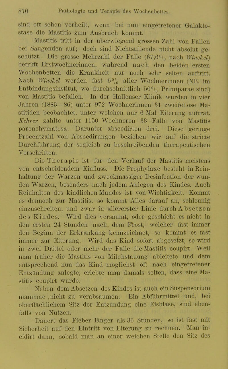 sind oft schon verheilt, wenn bei nun eingetretener Galakto- stase die Mastitis zum Ausbruch kommt. Mastitis tritt in der uberwiegend grossen Zahl von Fallen bei Saugenden auf; doch sind Nichtstillende nicht absolut ge- schiitzt. Die grosse Mehrzahl der Falle (67,6 /o nach WincJcel) betrifft Erstwochnerinnen, wahrend nach den beiden ersten Wochenbetten die Krankheit nur noch selir selten auftritt. Nach Winckel werden fast 6°/^ aller Wochnerinnen (NE. im Entbindungsinstitut, wo durchschnittlich bO^I^ Primiparae sind) von Mastitis befallen. In der Hallenser Klinik warden in vier Jahren (1883—86) unter 972 Wochnerinnen 31 zweifellose Ma- stitiden beobachtet, unter welchen nur 6 Mai Eiterung auftrat. Kehrer zahlte unter 1150 Wochneren 33 Falle von Mastitis parenchymatosa. Darunter abscedirten drei. Diese geringe Procentzahl von Abscedirungen beziehen wir auf die stricte Durchfiihrung der sogleich zu beschreibenden therapeutischen Vorschriften. Die Therapie ist fur den Verlauf der Mastitis meistens von entscheidendem Einfiuss. Die Prophylaxe besteht in Eein- haltung der Warzen und zweckmassiger Desinfection der wun- den Warzen, besonders nach jedem Anlegen des Kindes. Auch Reinhalten des kindlichen Mundes ist von Wichtigkeit. Kommt es dennoch zur Mastitis, so kommt Alles darauf an, schleunig einzuschreiten, und zwar in allererster Linie durch A bsetzen des Kindes. Wird dies versaumt, oder geschieht es nicht in den ersten 24 Stunden nach. dem Ftost, welcher fast immer den Beginn der Erkrankung kennzeichnet, so kommt es fast immer zur Eiterung. Wird das Kind sofort abgesetzt, so wird m zwei Drittel oder mehr der Falle die Mastitis coupirt. Weil man frilher die Mastitis von Milchstauung ableitete und dem entsprechend nun das Kind moglichst oft nach eingetretener Entziindung anlegte, erlebte man damals selten, dass eine Ma- stitis coupirt wurde. Neben dem Absetzen des Kindes ist auch ein Suspensorium mammae , nicht zu verabsaumen. Ein Abfiihrmittel und, bei oberflachlichem Sitz der Entzundung eine Eisblase, sind eben- falls von Nutzen. Dauert das Fieber langer als 36 Stunden, so ist fast mit Sicherheit auf den Eintritt von Eiterung zu rechnen. Man in- cidirt dann, sobald man an einer weichen Stelle den Sitz des