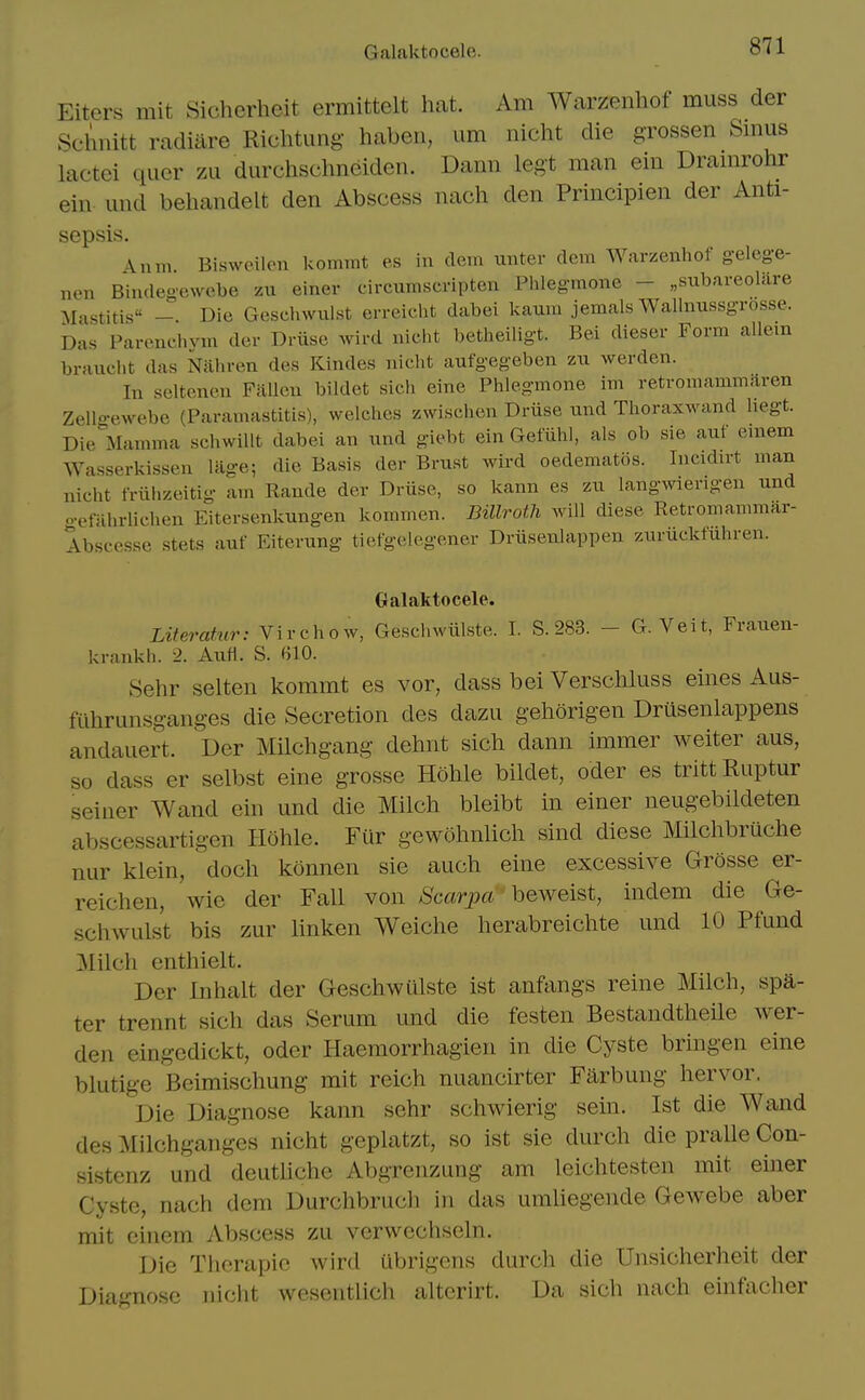 Galaktocele. Eiters mit Sicherheit ermittelt hat. Am Warzenliof muss der Schnitt radiare Richtimg haben, urn nicht die grossen Smus lactei qucr zu durchschneiden. Dami legt man ein Dramrohr ein und behandelt den Abscess nach den Principien der Anti- sepsis. A inn. Biswoilo.n kommt es in clem unter dem Warzenhof gelege- non Bindegewebe zn einer circumscripten Phlegmone - „subai-eolare Mastitis Die Geschwulst erreicht dabei kaum jemals Wallmissgrosse. Da.s Parenchvm der Driise wird niclit betheiligt. Bel diesei- Form allein braucht das Nahren des Kindes nicht aufgegeben zu werden. In seltenen Fallen bildet sich eine Phlegmone im retromammaren Zello-ewebe (Paramastitis), welches zwischen Driise nnd Thoraxwand hegt. Die^Iamma schwillt dabei an und giebt ein Gefiihi, als ob sie auf emem Wasserkissen lage; die Basis der Brust wird oedematos. Incidn-t man nicht friihzeitig am Rande der Druse, so kann es zu langwiengen und gefahrlichen Eitersenkungen kommen. Billroth will diese Retromammar- Abscesse stets auf Eiterung tiefgelegener Driisenlappen zurucktuhren. Galaktocele. Literatur: Virchow, Geschwiilste. I. S. 283. - G. Veit, Frauen- krankh. 2. Aufl. S. 610. Sehr selten kommt es vor, dass bei Verschluss eines Aus- filhrunsganges die Secretion des dazii geliorigen Drusenlappens andauert. Der Milchgang dehnt sich dann immer Aveiter aus, so dass er selbst eine grossc Hohle bildet, oder es trittRuptur seiner Wand ein und die Milch bleibt in einer neugebildeten abscessartigen Hohle. Fiir gewohnUch sind diese Milchbruche nur klein, doch konnen sie auch eine excessive Grosse er- reichen, wie der Fall von /S'carpct' beweist, indem die Ge- schwulst bis zur linken Weiche herabreichte und 10 Pfund Milch enthielt. Der Inhalt der Geschwiilste ist anftings reine Milch, spa- ter trennt sich das Serum und die festen Bestandtheile wer- den eingedickt, oder Haemorrhagien in die Cyste bringen eine blutige Beimischung mit reich nuancirter Farbung hervor. Die Diagnose kann sehr schwierig sein. Ist die Wand des Milchganges nicht geplatzt, so ist sie durch die pralle Con- sistenz und deuthche Abgrenzung am leichtesten mit eijier Cyste, nach dem Durchbruch in das umliegende Gewebe aber mit einem Abscess zu verwcchseln. Die Thcrapic wird ubrigens durch die Unsicherheit der Diagnose nicht weseiitlich alterirt. Da sich nach einfaclier