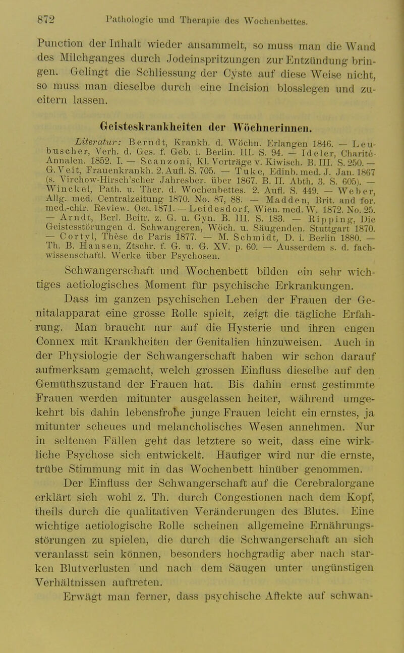 Punction der Inhalt wieder ansammelt, so muss man dio Wand des Milchganges durch Jodeinspritzungen zur Entziindung brin- gen. Gelingt die Schliessung der Cyste auf diese Weise nicht, so muss man dieselbe durch eine Incision blosslegen und zu- eitern lassen. Geisteskraiiliheiteii der Woclinerinneii. Literatur: Berudt, Krankli. d. VVochn. Erlangen 1846. — Leu- buscher, Verb. d. Ges. f. Geb. i. Berlin. III. S. 94. — Ideler, Charit(i- Annalen. 1852. I. — Scanzoni, Kl. Vortriige v. Kiwiscli. B. III. S. 250.— G.Veit, Frauenkraukh. 2.Aufl. S. 705. — Tuke, Edinb. med. J. Jan. 1867 (s. Vircbow-Hirsch'scber Jabresber. iiber 1867. B. II. Abtb. 3. S. 605). — Winckel, Patb. ii. Tber. d. Wocbenbettes. 2. Aufl. S. 449. — Weber, Allg. med. Centralzeitung 1870. No. 87, 88. — Madden, Brit, and for! med.-chir. Eeview. Oct. 1871. — Leidesdorf, Wien. med. W. 1872. No. 25. — Arndt, Berl. Beitr. z. G. u. Gyu. B. III. S. 183. — Ripping, Die Geistesstoriingen d. Scbwangeren, Woch. u. Siiugenden. Stuttgart 1870. — Cortyl, These de Paris 1877. — M. Scbmidt, D. i. Berlin 1880. — Th. B. Hansen, Ztschr. f. G. u. G. XV. p. 60. — Ausserdem s. d. fach- wissenscbaf'tl. Werke liber Psycbosen. Schwangerschaft und Wochenbett bilden ein sehr wich- tiges aetiologisclies Moment fiir psychisclie Erkrankungen. Dass im ganzen psychischen Leben der Frauen der Ge- nitalaj)parat eine grosse Rolle spielt, zeigt die tagliche Erfah- rung. Man braucht nur auf die Hysterie und ihren engen Connex mit Krankheiten der Genitalien liinzuweisen. Auch in der Physiologie der Schwangerschaft haben wir schon darauf aufmerksam gemacht, welch grossen Einfluss dieselbe auf den Gemiithszustand der Frauen hat. Bis dahin ernst gestimmte Frauen werden mitunter ausgelasseii heiter, wahrend umge- kehrt bis dahin lebensfrohe junge Frauen leicht ein ernstes, ja mitunter scheues und melancholisches Wesen annehmen. Nur in seltenen Fallen geht das letztere so weit, dass eine wirk- liche Psychose sich entwickelt. Hauflger wird nur die ernste, triibe Stimmung mit in das Wochenbett hiniiber genommen. Der Einfluss der Schwangerschaft auf die Cerebralorgane erklart sich wohl z. Th. durch Congestionen nach dem Koi^f, theils durch die qualitativen Veranderungen des Blutes. Eine wichtige aetiologische Rolle scheinen allgemeine Ernahrungs- storungen zu spielen, die durch die Schwangerschaft an sich veranlasst sein konnen, besonders hochgradig aber nach star- ken Blutverlusten und nach dem Saugen unter ungunstigeii Verhaltnissen auftreten. Erwagt man ferner, dass psychische Aftekte auf schwan-