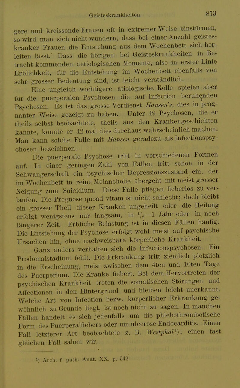 gere und kreissende Frauen oft in extremer Weise einsturmen, so wird man sich nicht wundern, dass bei einer Anzalil geistes- kranker Frauen die Entsteliung- aus dem Wochenbett sicli lier- leiten lasst.' Dass die iibrigen bei Geisteskrankheiten in Be- traclit kommenden aetiologischen Momente, also in erster Linie ErbUchkeit, fur die Entstehung im Wochenbett ebenfalls von sehr grosser Bedeutung sind, ist leicht verstandlich. Fine ungleich wichtigere atiologische Rolle spielen aber fur die puerperalen Psychosen die auf Infection beruhenden Psychosen. Es ist das. grosse Verdienst Hansen's, dies in prag- nanter Weise gezeigt zu haben. Unter 49 Psychosen, die er theils selbst beobachtete, theiis aus den Krankengeschichten kannte, konnte er 42 mal dies durchaus wahrscheinlich machen. Man kann solche FaUe mit Hansen geradezu als Infectionspsy- chosen bezeiclmen. Die puerperale Psychose tritt in verschiedenen Formen auf. In einer geringen Zahl von Fallen tritt schon in der SchAvangerschaft ein psychischer Depressionszustand ein, der im Wochenbett in reine Melaucholie tibergeht mit meist grosser Neigung zum Suicidium. Diese Falle pflegen fieberlos zu ver- laufen. Die Prognose quoad vitamist nicht schlecht; doch bleibt ein grosser Theil dieser Kranken ungeheilt oder die Heilung erfolgt wenigstens nur langsam, in V2—1 J^^^ ^^^^ langerer Zeit. Erbliche Belastung ist in diesen FaUen haufig. Die Entstehung der Psychose erfolgt wohl meist auf psychische Ursachen hin, ohne nachweisbare korperliche Krankheit. Ganz anders verhalten sich die Infectionspsychosen. Ein Prodomalstadium fehlt. Die Erkrankung tritt ziemlich plotzlich in die Erscheinung, meist zwischen dem 4ten und lOten Tage des Puerperium. Die Kranke fiebert. Bei dem Hervortreten der psychischen Krankheit treten die somatischen Storungen und Affectionen in den Hintergrund und bleiben leicht unerkannt. Welche Art von Infection bezw. korperlicher Erlvrankung ge- wohnlich zu Grunde liegt, ist noch nicht zu sagen. In manchen Fallen handelt es sich jedenfalls um die phlebothrombotische Form des Puerperalfiebers oder um ulcerose Endocarditis. Einen Fall letzterer Art beobachtete z. B. Westphal^)] einen fast gleichen Fall sahen wir. 1) Arch, f path. Anat. XX. p. 542.