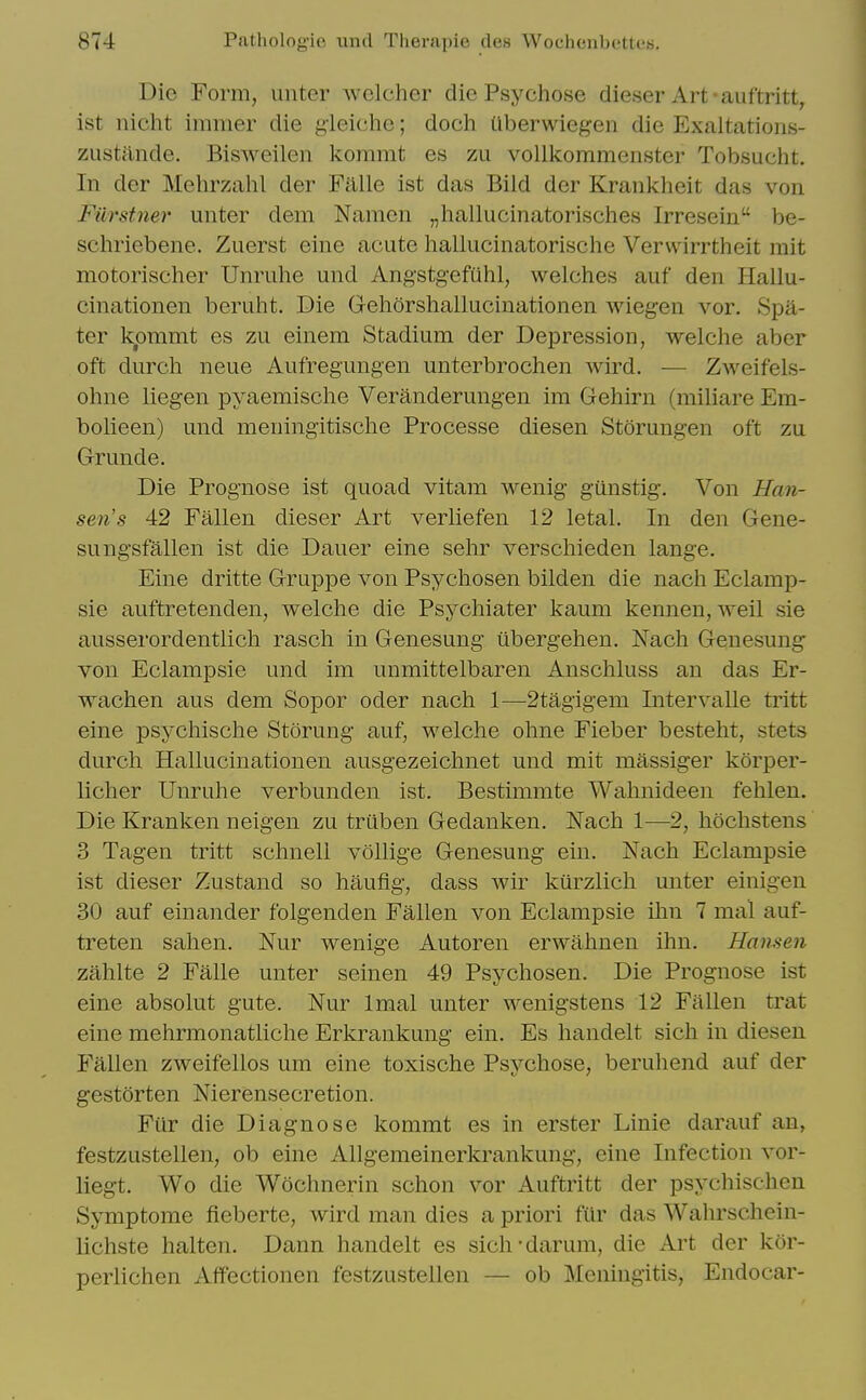 Die Form, unter wclcher die Psychose dieser Art-auftritt, ist nicht immer die gieiche; doch Uberwiegen die Exaltations- zustilnde. Bisweilen koramt es zu voUkommenster Tobsucht. In der Mehrzahl der Falle ist das Bild der Krankheit das von Filrstner unter dem Namen „hallucinatorisches Irresein be- schriebene. Zuerst eine acute hallucinatorische Vervvirrtheit rait motorischer Unruhe und Angstg-efuhl, welches auf den Hallu- cinationen beruht. Die Gehorshallucinationen Aviegen vor. Spa- ter kpmmt es zu einem Stadium der Depression, welche aber oft durch neue Aufregungen unterbrochen wird. — Zweifels- ohne liegen pyaemisclie Veranderungen im Gehirn (miliare Em- bolieen) und meningitisclie Processe diesen Storungen oft zu Grunde. Die Prognose ist quoad vitam wenig gunstig. Von Han- sen's 42 Fallen dieser Art verliefen 12 letal. In den Gene- sungsfallen ist die Dauer eine sehr verschieden lange. Eine dritte Gruppe von Psychosen bilden die nach Eclamp- sie auftretenden, welche die Psj^chiater kaum kennen, weil sie ausserordentlich rasch in Genesung iibergehen. Nach Genesung von Eclampsie und im unmittelbaren Anschluss an das Er- wachen aus dem Sopor oder nach 1—2tagigem IntervaUe tritt eine psychische Storung auf, welche ohne Fieber besteht, stets durch Hallucinationen ausgezeichnet und mit massiger korper- licher Unruhe verbunden ist. Bestimmte Wahnideen fehlen. Die Kranken neigen zu truben Gedanken. Nach 1—2, hochstens 3 Tagen tritt schnell vollige Genesung ein. Nach Eclampsie ist dieser Zustand so haufig, dass wir kiirzlich unter einigen 30 auf einander folgenden Fallen von Eclampsie ilm 7 mal auf- treten sahen. Nur wenige Autoren erwahnen ihn. Hansen zahlte 2 Falle unter seinen 49 Psychosen. Die Prognose ist eine absolut gute. Nur Imal unter wenigstens 12 Fallen trat eine mehrmonatliche Erkrankung ein. Es handelt sich in diesen Fallen zweifellos um eine toxische Psvchose, beruhend auf der gestorten Nierensecretion. Fiir die Diagnose kommt es in erster Linie darauf an, festzustellen, ob eine AUgemeinerkrankung, eine Infection vor- liegt. Wo die Wochnerin schon vor Auftritt der psychischeu Symptome fieberte, wird man dies a priori fur das Wahrschein- Uchste halten. Dann handelt es sich'darum, die Art der kor- perlichen Affectionen festzustellen — ob Meningitis, Endocar-