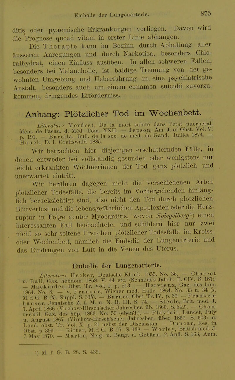 ditis Oder pyaemisclie Erkrankuiigen vorlieg-en. Davon wird die Prognose quoad vitam in erster Linie abhiingen. Die Therapie kann im Beginn durch Abhaltung aller ausseren Anregiingen und durcli Narkotica, besonders Chlo- ralliydrat, einen Einfluss austtben. In alien schweren Fallen, besonders bei Melancholie, ist baldige Trennung von der ge- wohnten Umgebung und Ueberfiihrung in eine psychiatrische Anstalt, besonders auch urn einem conamen suicidii zuvorzu- kommen, dringendes Erforderniss. Anhang: Plotzlicher Tod im Wochenbett. Literatur: Mordret, De la mort subite dans I'etat puerperal. Mem. de I'acad. d. Med. Tom. XXII. — Jepson, Am. J. of Obst. Vol. V. p 191. _ Bar ell a, Bull, de la soc. de med. de Gand. Juillet 1874. — Hauck, D. i. Greifswald 1885. Wir betrachten hier diejenigen erschiitternden Falle, in denen entweder bei vollstandig gesunden oder wenigstens nur leicht erkrankten Wochnerinnen der Tod ganz plotzlich und unerwartet eintritt. Wir beriihren dagegen nicht die verscliiedenen Arten plotzlicher Todesfalle, die bereits im Vorhergehenden hinlang- lich berucksichtigt sind, also nicht den Tod durch plotzlichen Blutverlust und die lebensgefahrhchen Apoplexien oder die Herz- ruptur in Folge acuter Myocarditis, wovon Spiecjelherg^) einen interessanten Fall beobachtete, und schildern hier nur zwei nichl so sehr seltene Ursachen plotzlicher Todesfalle im Kreiss- oder Wochenbett, namlich die Embolie der Lungenarterie und das Eindringen von Luft in die Venen des Uterus. Embolie der Lungenarterie. Literatur: Hecker, Deutsche Klinik. 1855. No. 36. — Charcot u Ball, Gaz. hebdom. 1858. V. 44 etc. (Schmidt's Jahrb. B. CIV. b. 187). - Mackinder, Obst. Tr. Vol. I. p. 213. - Hervieux, Gaz. des hop. 18(54 No 8. — V. Fran que, Wiener med. Halle. 1864. No. 33 u. 34 (s. M.f.G. B.25. Suppl. S.3.85). - Barnes, Obst. Tr. IV. p. 30. -Franken- hauser, Jenaische Z. f. M. u. N. B. III. S. 74. - Steele, Bnt. nied. J. 7 April 1866 (Virchow-Hirsch'schcr Jahresber. ub. 1866. b.o42). — Chan- treuil, Gaz. des hop. 1866. No. 59 (eben'd.). - Playfair Lancet July u Auo-ust 1867 (Vircliow-Hirsch'scher Jahresber. uber 1867. b. W6) u. Loud°ob.st Tr. Vol. X. p. 21 nebst der Discussion. — Duncan, Res. m Obst.'p. 399. - Ritter, M.f.G. B. 27. S. 138.- Wor ley, British med. J. 7 Mav 1870. — Martin, Neig. u. Beug. d. Gebarm. 2. Aufl. S. 163, Anm. 1) M. f. G. B. 28. S. 439.